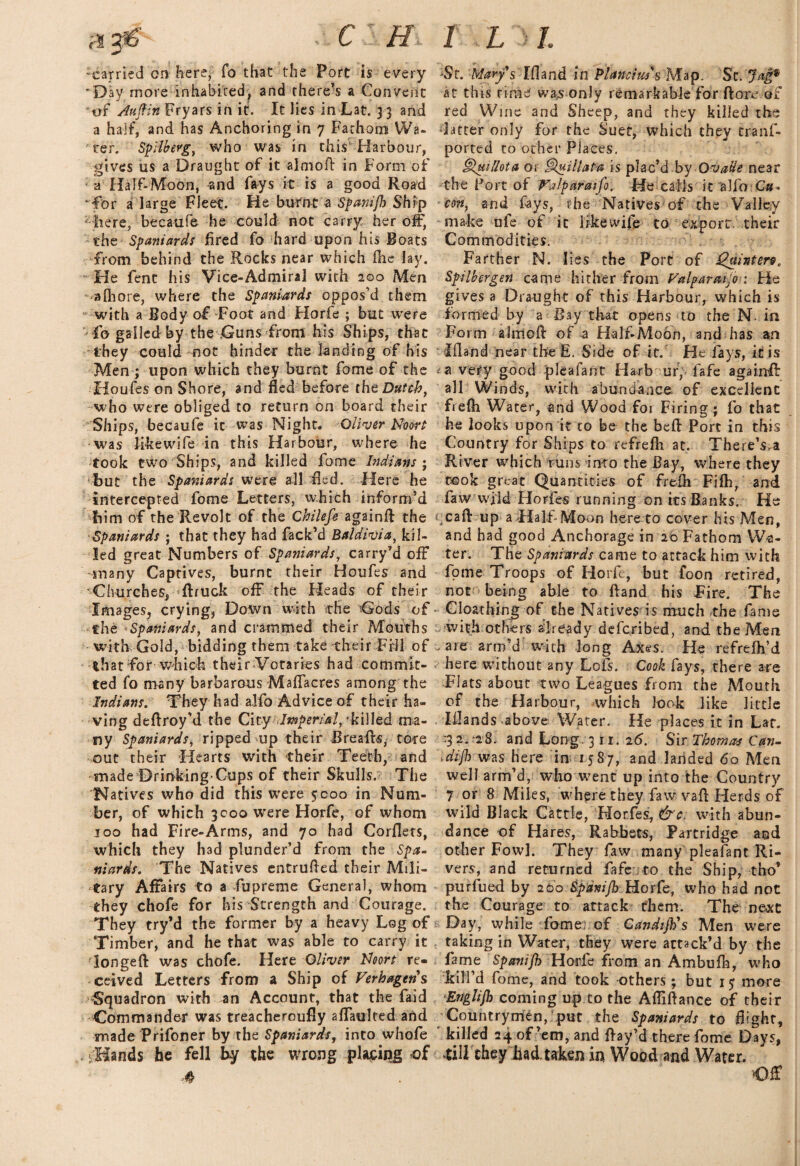 'Carried on here, fo that the Port is every 'Day more inhabited, and there’s a Convent or Aujfin Fryars in it. It lies in Lat. 33 and a half, and has Anchoring in 7 Fathom Wa¬ ter. Spilberg, who was in this1 Harbour, gives us a Draught of it almoB in Form of a Half-Moon, and fays it is a good Road 'for a large Fleet. He burnt a Spanijh Ship ; here, becaufe he could not carry her off, the Spaniards fired fo hard upon his Boats from behind the Rocks near which fhe lay. He fent his Vice-Admiral with 200 Men alhore, where the Spaniards oppos’d them with a Body of Foot and Florfe ; but were fo galled by the jGuns from his Ships, that they could not hinder the landing of his Men ; upon which they burnt fome of the Houfes on Shore, and fled before thq Dutch} who were obliged to return on board their Ships, becaufe it was Night. Oliver Noort was like wife in this Harbour, where he took two Ships, and killed fome Indians ; but the Spaniards were all fled. -Here he intercepted fome Letters, which inform’d bim of the Revolt of the Chilefe again# the Spaniards ; that they had fack’d Baldivia, kil¬ led great Numbers of Spaniards, carry’d off many Captives, burnt their Houfes and 'Churches, ftruck off the Heads of their Images, crying, Down with the 'Gods of the Spaniards, and crammed their Mouths with Gold, bidding them take their Fill of that for which their Votaries had commit¬ ted fo many barbarous Maflacres among the Indians. They had alfo Advice of their ha¬ ving deBroy’d the City (Imperial, 'killed ma¬ ny Spaniards, ripped up their BreaBs, tore out their Hearts with their Teeth, and made Drinking-Cups of their Skulls. The 'Natives who did this were 5000 in Num¬ ber, of which 3000 were Horfe, of whom 100 had Fire-Arms, and 70 had Corflets, which they had plunder’d from the Spa¬ niards. The Natives entruBed their Mili¬ tary Affairs to a fupreme General, whom they chofe for his Strength and Courage. They try’d the former by a heavy Log of Timber, and he that was able to carry it longed was chofe. Here Oliver Noort re¬ ceived Letters from a Ship of Verkagens Squadron with an Account, that the faid Commander was treacheroufly affaulted and made Prifoner by the Spaniards, into whofe Hands be fell by the wrong placing of 4 St. Mary's Ifland in P/ancim'sMap. 'St.'Jag9 at this rime was only remarkable for Bore of red Wine and Sheep, and they killed the ‘latter only for the Suet, which they tranf- ported to other Places. §luillota or Quillata is plac’d.by OvaHe near the Port of Valparaiso. He calls it alfo Qu¬ ito, and fays, the Natives of the Valley make ufe of it like wife to export, their Commodities. Farther N. lies the Port of Quintere. Spilbergen came hither from Valparaiso : He gives a Draught of this Harbour, which is formed by a Bay that opens to the N. in Form alntoft of a Half-Moon, and has an Ifland near the E. Side of it. He fays, it is a very good pleafant Harbour; fafe again# all Winds, with abundance of excellent frefti Water, and Wood foi Firing; fo that he looks upon it to be the be# Port in this Country for Ships to refrefh at. There’s.a River which runs into the Bay, where they took great Quantities of frefli Fifh, and faw wild Hordes running on its Banks. He caft up a Half-Moon here to cover his Men, and had good Anchorage in 20 Fathom Wa¬ ter. The Spaniards came to attack him with fome Troops of Horfe, but foon retired, not being able to Band his Fire. The Cloathing of the Natives is much rhe fame with others already deferibed, and the Men - are arm’d with long Axes. He refrelh’d here without any Lofs. Cook fays, there are Flats about two Leagues from the Mouth of the Harbour, which look like little Iflands above Water. He places it in Laf. ■3 2. ‘28. and Long. 3 n. 26. Sir Thomas Can- \dijh was here in 1587, and landed 60 Men well arm’d, who went up into the Country 7 or 8 Miles, where they faw vaB Herds of wild Black Cattle, Horfes, &c. with abun¬ dance of Hares, Rabbets, Partridge and other Fowl. They faw many pleafant Ri¬ vers, and returned fafe to the Ship, tho’ purfued by 200 Spanijh Horfe, who had not the Courage to attack them. The next Day, while fome. of Candijh's Men were taking in Water, they were attack’d by the fame Spanijh Horfe from an Ambufh, who kill’d fome, and took -others; but 15 more Ertglijh coming up to the AfliBance of their Countrymen, put the Spaniards to flight, killed 24 of’em, and Bay’d there fome Days, till they bad. taken in Wood and Water. Of