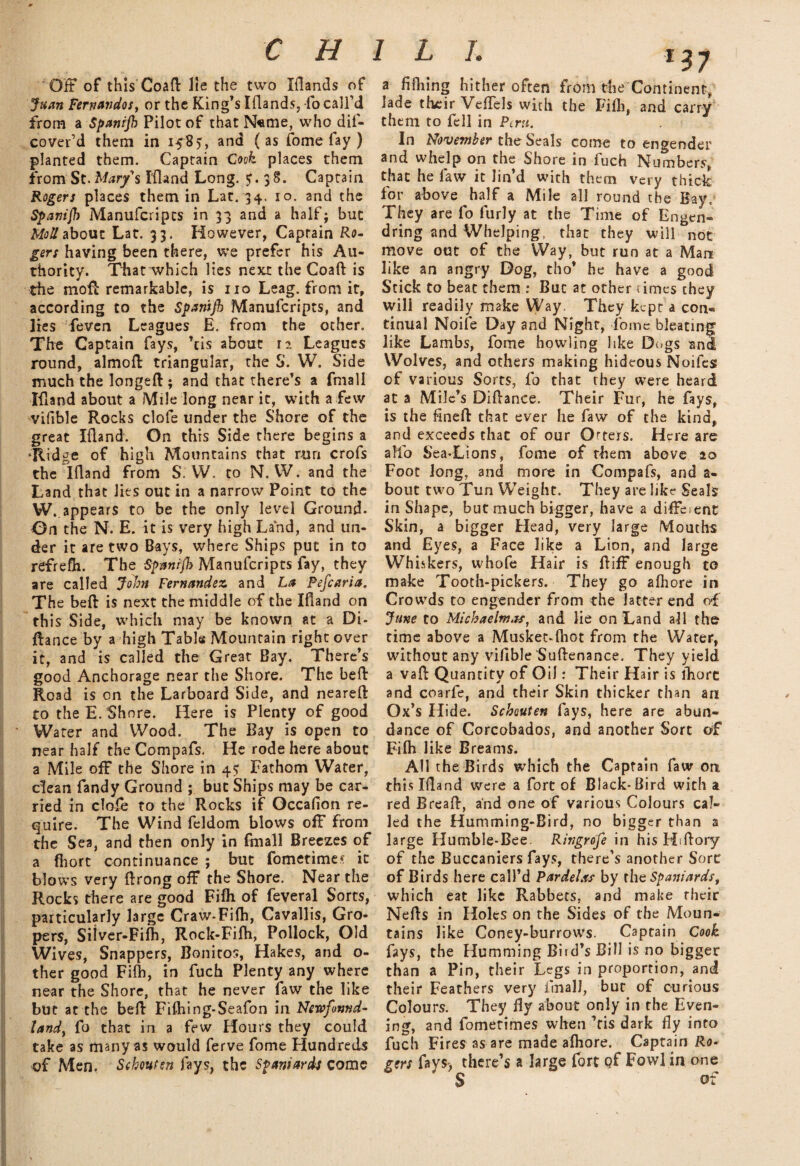 Off of this Coafl: lie the two Iflands of Juan Fernandos, or the King’s Iflands, -fo call’d from a Spanijb Pilot of that N«me, who dif- cover’d them in 158?, and ( as fome fay ) planted them. Captain Cock places them fromSt. Marys Ifland Long. <r. 38. Captain Rogers places them in Lac. 34. 10. and the Spamjh Manufcripts in 33 and a half; but Moll about Lat. 33. However, Captain Ro¬ gers having been there, we prefer his Au¬ thority. That which lies next the Coaft is the mofl remarkable, is no Leag. from it, according to the Spamjb Manufcripts, and lies feven Leagues E. from the other. The Captain fays, ’tis about 12 Leagues round, almoft triangular, the S. W. Side much the longeft; and that there’s a fmall Ifland about a Mile long near it, with a few vifible Rocks clofe under the Shore of the great Ifland. On this Side there begins a ‘Ridge of high Mountains that run crofs the Ifland from S. W. to N. IV. and the Land that lies out in a narrow Point to the W..appears to be the only level Ground- On the N. E. it is very high Land, and un¬ der it are two Bays, where Ships put in to refrefh. The Spmijh Manufcripts fay, they are called John Fernandez and La Pefcaria. The befl is next the middle of the Ifland on this Side, which may be known at a Di- flance by a high Table Mountain right over it, and is called the Great Bay. There’s good Anchorage near the Shore. The befl: Road is on the Larboard Side, and neareft to the E. Shore. Here is Plenty of good Water and Wood. The Bay is open to near half theCompafs. He rode here about a Mile off the Shore in 4$ Fathom Water, clean Tandy Ground ; but Ships may be car¬ ried in dole to the Rocks if Qccafion re¬ quire. The Wind feldom blows off from the Sea, and then only in fmall Breezes of a fhorc continuance ; but fometime* it blows very flrong off the Shore. Near the Rocks there are good Fifh of feveral Sorts, particularly large Craw-Fifh, Cavallis, Gro¬ pers, Silver-Fifh, Rock-Fifh, Pollock, Old Wives, Snappers, Bonitos, Hakes, and o- ther good Fifh, in fuch Plenty any where near the Shore, that he never faw the like but at the befl Fifhing-Seafon in Newfound¬ land, fo that in a few Hours they could take as many as would ferve fome Hundreds of Men. Scbmtsn fays, the Spaniards come a frilling hither often from the Continent, lade tfunr Veffels with the Fifh, and carry them to fell in Peru. In November the Seals come to engender and whelp on the Shore in fuch Numbers, that he faw it lin’d with them very thick for above half a Mile all round the Bay. They are fo furly at the Time of Engen- dring and Whelping, that they will not move out of the Way, but run at a Man like an angry Dog, tho* he have a good Stick to beat themBut at other rimes they will readily make Way. They kept a con« tinual Noife Day and Night, lbme bleating like Lambs, fome howling like Dogs and Wolves, and others making hideous Noifes of various Sorts, fo that they were heard at a Mile’s Diflance. Their Fur, he fays, is the fineft that ever he faw of the kind, and exceeds that of our Otters. Here are alio Sea-Lions, fome of rhem above 20 Foot Jong, and more in Compafs, and a- bout two Tun Weight. They are like Seals in Shape, but much bigger, have a different Skin, a bigger Head, very large Mouths and Eyes, a Face like a Lion, and large Whiskers, whofe Hair is Biff enough to make Tooth-pickers. They go afhore in Crowds to engender from the latter end of June to Michaelmas, and lie on Land all the time above a Musket-lhot from the Water, without any vifible Suftenance. They yield a vafl Quantity of Oil: Their Hair is fhore and coarfe, and their Skin thicker than an Ox’s Hide. Schouten fays, here are abun¬ dance of Corcobados, and another Sort of Fifh like Breams. All the Birds which the Captain faw on this Idand were a fort of Black-Bird with a red Bread:, and one of various Colours cal¬ led the Humming-Bird, no bigger than a large Humble-Bee. Ringrdfe in his Hiflory of the Buccaniers fays, there’s another Sort of Birds here call’d Pardelxs by the Spaniards, which eat like Rabbets, and make their Nefls in Holes on the Sides of the Moun* tains like Coney-burrows. Captain Cook fays, the Humming Bird’s Bill is no bigger than a Pin, their Legs in proportion, and their Feathers very irnalJ, but of curious Colours. They By about only in the Even¬ ing, and fometimes when ’ris dark fly into fuch Fires as are made afhore. Captain Ro¬ gers fays) there’s a large fort of Fowl in one