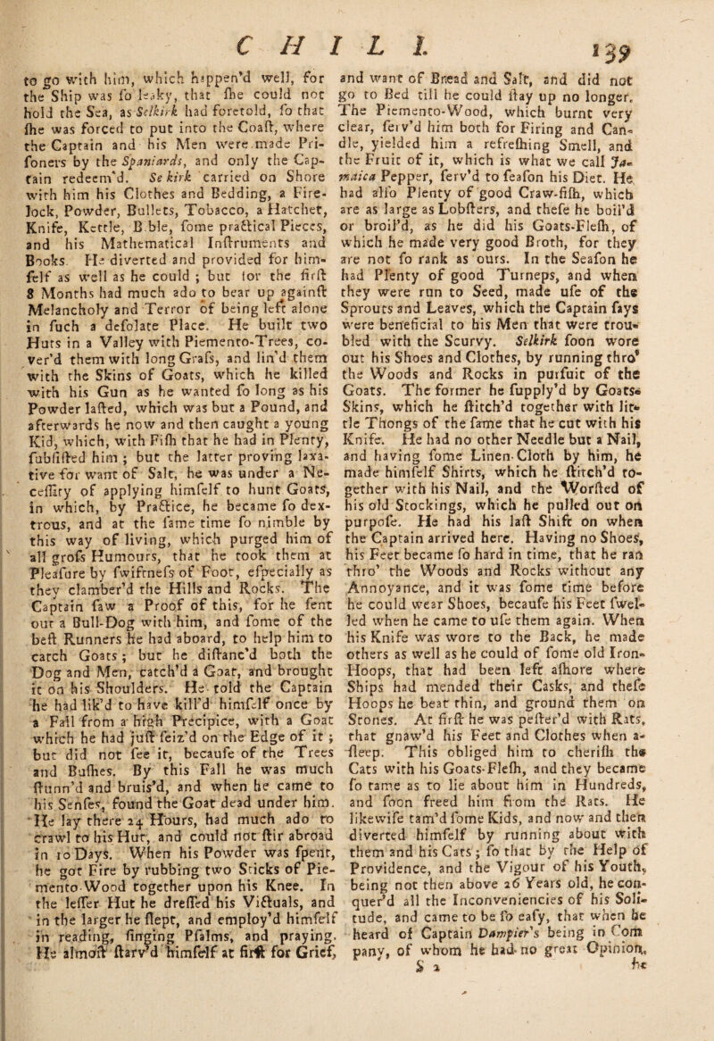 to go with him, which happen'd well, for the Ship was fo leaky, that file could not hold the Sea, as Selkirk had foretold, fo that ihe was forced to put into the Coaft, where the Captain and his Men were.made Pri- foners by the Spaniards, and only the Cap¬ tain redeem'd. Se kirk carried on Shore with him his Clothes and Bedding, a Fire¬ lock, Powder, Bullets, Tobacco, a Hatchet, Knife, Kettle, Bble, fome practical Pieces, and his Mathematical Inftruments and Books. He diverted and provided for him¬ felf as well as he could ; but ior the firft 8 Months had much ado to bear up againft Melancholy and Terror of being left alone in fuch a defolate Place. He built two Huts in a Valley with Piemento-Trees, co¬ ver’d them with long Grafs, and lin'd them with the Skins of Goats, which he killed with his Gun as he wanted fo long as his Powder lafted, which was but a Pound, and afterwards he now and then caught a young Kid, which, with Fifh that he had in Plenty, fublifted him ; but the latter proving laxa¬ tive for want of Salt, he was under a Ne- cefHry of applying himfelf to hunt Goats, in which, by Pra&ice, he became fo dex¬ trous, and at the lame time fo nimble by this way of living, which purged him of all grofs Humours, that he took them at Pleafure by fwifrnefs of Foot, efpecially as they clamber’d the Hills and Rocks. The Captain faw a Proof of this, for he lent our a Bull-Dog with him, and fome of the beft Runners he had aboard, to help him to catch Goats; but he diftanc'd both the Dog and Men, catch’d a Goat, and brought it on his Shoulders. He told the Captain he had lik’d to have kill’d himfelf once by a Fail from a- high Precipice, with a Goat which he had juft feiz’d on the Edge of it ; but did not fee it, becaufe of the Trees and Bullies. By this Fall he was much ftunn’d and bruis'd, and when he came to his Senfes, found the Goat dead under him. He lay there 24 Hours, had much ado ro crawl to his Hut, and could not ftir abroad in 10 Days. When his Powder was fpenr, he got Fire by rubbing two Sticks of Pie- mento Wood together upon his Knee. In the defter Hut he drefted his Victuals, and in the larger he fiept, and employ’d himfelf in reading, ftnging Pfalms, and praying. He almaft ftarv?d himfelf at firft for Grief, and want of Bread and Salt, and did not go to Bed till he could ftay up no longer, 1 he Piemenco-Wood, which burnt very clear, fei v’d him both for Firing and Can* die, yielded him a refrelhing Smell, and the Fruit of it, which is what we call Ja« maica Pepper, ferv’d to feafon his Diet. He, had alfo Plenty of good Craw-filh, which are as large as Lobfters, and thefe he boil’d or broil’d, as he did his Goats-Flefti, of which he made very good Broth, for they are not fo rank as ours. In the Seafon he had Plenty of good Turneps, and when they were run to Seed, made ufe of the Sprouts and Leaves, which the Captain fays were beneficial to his Men that were trou- bled with the Scurvy. Selkirk foon wore out his Shoes and Clothes, by running thro® the Woods and Rocks in purfuit of the Goats. The former he fupply’d by Goats* Skins, which he ftitch’d together with lit* tie Thongs of the fame that he cut with his Knife. He had no other Needle but a Nail, and having fome Linen-Cloth by him, he made himfelf Shirts, which he ftitch’d to¬ gether with his Nail, and the Worfted of his old Stockings, which he pulled out on purpofe. He had his laft Shift on when the Captain arrived here. Having no Shoes, his Feet became fo hard in time, that he ran thro’ the Woods and Rocks without any Annoyance, and it was fome time before he could wear Shoes, becaufe his Feet fuel¬ led when he came to ufe them again. When his Knife was wore to the Back, he made others as well as he could of fome old Iron- Hoops, that had been left aftiore where* Ships had mended their Casks, and thefe Hoops he beat thin, and ground them on Stones. At firft he was pefter’d with Rats, that gnaw’d his Feet and Clothes when a- fleep. This obliged him to cherifti th« Cats with his Goats-Flelh, and they became fo tame as to lie about him in Hundreds, and foon freed him from thd Rats. He likewife tam’d fome Kids, and now' and then diverted himfelf by running about with th6m and his Cats; fo that by the Help of Providence, and the Vigour ot his Youth* being not then above 16 Years old, he con¬ quer’d all the Xnconveniencies of his Soli¬ tude, and came to be fo eafy, that when he heard of Captain Dampiers being in Cora pany, of whom he had-no grea? Opinion., £ 1 ht j*