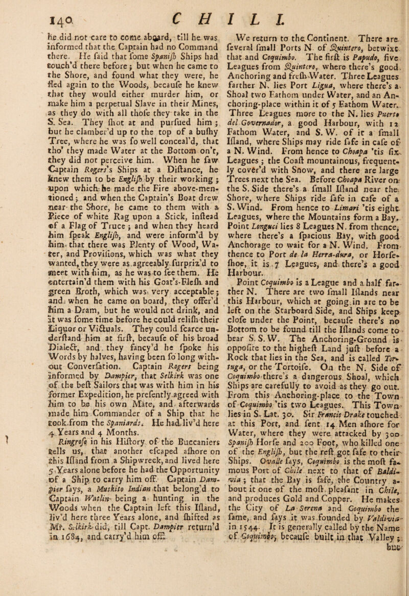 1 lie.did not care to come ab^rd, till he, was informed that the Captain had no Command there. He faid that iome Spanifb Ships had Couch’d there before; but when he came to the Shore, and found what they were, he €ed again to the Woods, becaufe he knew that they would either murder him, or make him a perpetual Slave in their Mines, as they do with all thofe they take in the S. Sea. They {hot at and purfued him ; but he clamber’d up to the top of a bulhy Tree, where he was fo well conceal’d, that fcho* they made Water at the Bottom on’t, they did not perceive him. When he faw Captain Rogers's Ships at a Diftance, he Jtnew them to be Englijk by their working ; «pon which he made the Fire above-men-? ttioned; and when the Captain’s Boat drew aear- the Shore, he came to them with a Fiece of white Rag upon a Stick, inftead ®f a Flag of Truce ; and when they heard him fpeak Englijh, and were inform’d by Mm* that there was Plenty of Wood, Wa- ' ter, and Provifions, which was what they wanted, they were as agreeably furpm’d to meet with him, as he was to fee them. He entertain’d them with his Goat’s-Flefk and |*reen Broth, which was> very acceptable; and. when he came on board, they offer’d Mm a Dram, but he would not drink, and it was fome time before he could relifh their ILiquor or Vi&uals. They could fcarce un- derftand Jfim at Aift, becaufe of his broad DialeCr, and. they fancy’d he fpoke his Words by halves, having been fo long with¬ out Convention. Captain Rogers being informed by Damper, that Selkirk was one of the beft Sailors that was with him in his former Expedition, he prefentlyagreed with Mm to he his own Mate, and afterwards made him Commander of a Ship that he tookfrom the Spaniards * He had liv’d here 4 Years and 4 Months. PJngrofy in his Hiftory of the Buccaniers ftells us, that another efcaped afhore on xhis Ifland from a Shipwreck, and lived here 5 Years alone before he had the Opportunity of a Ship to carry him off. Captain Dam¬ pler fays, a Muskito Indian that belong’d to Captain Watlm being a- hunting in the Woods when the Captain left this Ifland, bv’d here three Years alone, and fhifeed as Ml. Si-lkirhdid, till Capt. Dampier return’d m x 684, and carry’d him off. We return to the. Continent. There are feveral fmall Ports N of Quintero, betwixt that and Coquimbo. The firft is Papudo, five Leagues from Quintero, where there’s good. Anchoring and frefh Water. Three Leagues farther N. lies Port Ligua, where there’s a Shoal two Fathom under Water, and an An¬ choring-place within it of 5 Fathom Water. Three Leagues more to the N. lies Puerto del G&vernador, a good Harbour, with 12 Fathom Water, and S. W. of it a fmall Ifland, where Ships may ride fafe in cafe of a N. Wind. From hence to Cboapa ’tis fix. Leagues ; the Coafl mountainous, frequent¬ ly cover’d with Snow, and there are large Trees next the Sea. Before Cboapa River on? the S. Side there’s a fmall Ifland near the, Shore, where Ships ride fafe in cafe of a S. Wind. From hence to Limari ’tis eight Leagues, where the Mountains form a Bay, Point Longuci lies 8 Leagues N. from thence, where there’s a fpacious Ray, with good Anchorage to wait for a N. Wind. From thence to Port de la Herra-dura, or Horfe* fhoe, it is 7 Leagues, and there’s a good Harbour. Point Coquimbo is a League and a half far¬ ther N. There are two fmall Iflands near this Harbour, which at going.in are to be left on the Starboard Side, and Ships keep clofe under the Point, becaufe there’s no Bottom to be found, till the Iflands come to bear S. S. W. The Anchoring-Ground is- oppofire to the higheft Land juft before a Rock that lies in the Sea, and is called Tor* tuga, or the Tortoife. On the N. Side of Coquimbo?there’s a dangerous Shoal, which Ships are carefully to avoid as they go out. From this Anchoring-place to the Town ofCoquimbo ’tis two Leagues. This Town lies in S- Lat. 3 a. Sir Francis Drake touched at this Port, and fenc 14 Men afliore for Water, where they were attacked by 300 Spanijb Horfe and 200 Foot, who killed one of the Evglijh, but the reft got fafe to their Ships. Qvade fays, Coquimbo is the moft fa-, mous Port of Chile next to that of Baldi« via-; that the Bay is fafe, the Country a- bout it one of the moft. pleafant in Chilef and produces Gold and Copper. He makes the City of La Serena and Coquimbo the fame, and fays it was founded by Valdivia- in 1544. It is generally called by the Name of Qoqmnh-j becaufe built in that Valley ; buc-