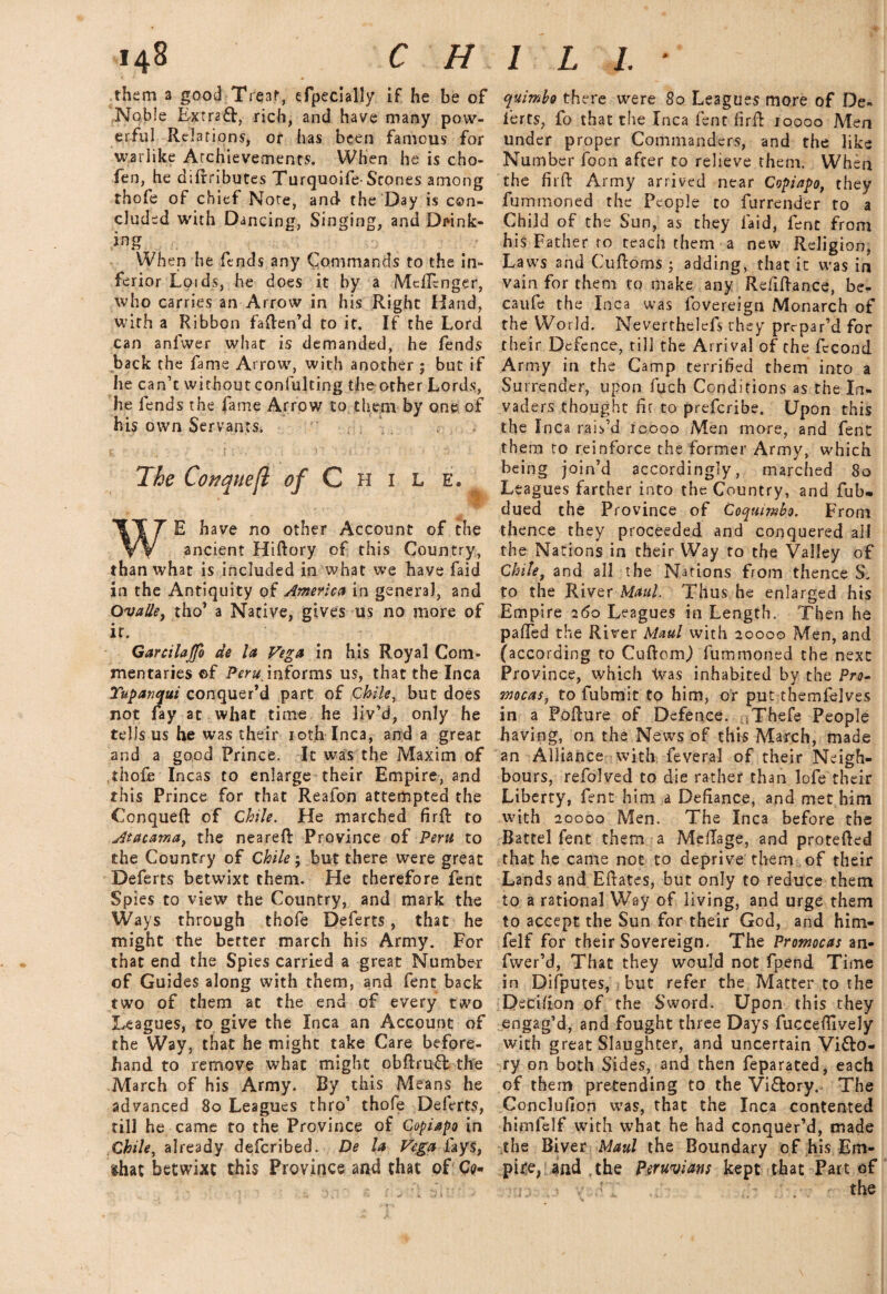 them a good Treat, efpecially if he be of Noble Extract, rich, and have many pow¬ erful Relations, or has been famous for warlike Achievements. When he is cho- fen, he difrributcs Turquoife-Stones among thofe of chief Note, and the Day is con¬ cluded with Dancing, Singing, and Drink¬ ing When he fends any Commands to the in¬ ferior Loids, he does it by a Mcllcnger, who carries an Arrow in his Right Hand, with a Ribbon faften’d to it. If the Lord can anfwer what is demanded, he fends back the fame Arrow, with another ; but if he can’t without confulting the other Lords, he fends the fame Arrow to them by one of his own Servants. , The Covquefl of C H 1 L E. WE have no other Account of the ancient Hiftory of this Country, than what is included in what we have faid in the Antiquity of America in genera], and Ovalley tho’ a Native, gives us no more of it. Garcilajfo de let Vega in his Royal Com¬ mentaries ©f Peru, informs us, that the Inca Yupanqui conquer’d part of Chile, but does not fay at what time he liv’d, only he tells us he was their 10th Inca, and a great and a good Prince. It was the Maxim of thofe Incas to enlarge their Empire, and this Prince for that Reafon attempted the Conqueft of Chile. He marched firft to Atacama, the neareft Province of Pent to the Country of Chile; but there were great Deferts betwixt them. He therefore fent Spies to view the Country, and mark the Ways through thofe Deferts, that he might the better march his Army. For that end the Spies carried a great Number of Guides along with them, and fent back two of them at the end of every two Leagues, to give the Inca an Account of the Way, that he might take Care before¬ hand to remove what might obftrufl the March of his Army. By this Means he advanced 80 Leagues thro’ thofe Deferts, till he came to the Province of Copiapo in Chile, already deferibed. De la Vega fays, that betwixt this Province and that of Co* quimbo there were 80 Leagues more of De- lerts, fo that the Inca fent firft 10000 Men under proper Commanders, and the like Number foon after to relieve them. When the firft Army arrived near Copiapo, they fummoned the People to furrender to a Child of the Sun, as they laid, fent from his Father ro teach them a new Religion, Laws and Cuftoms; adding, that it was in vain for them to make any Refiftance, be- caufe the Inca was lovereign Monarch of the World. Neverthdefs they prepar’d for their Defence, till the Arrival of the fecond Army in the Camp terrified them into a Su rrender, upon fiuch Conditions as the In¬ vaders thought fir to preferibe. Upon this the Inca rais’d icooo Men more, and fent them to reinforce the former Army, which being join’d accordingly, marched 80 Leagues farther into the Country, and fub* dued the Province of Coquimbo. From thence they proceeded and conquered all the Nations in their Way to the Valley of Chile, and all the Nations from thence S. to the River Maul. Thus he enlarged his Empire 260 Leagues in Length. Then he palled the River Maul with 20000 Men, and (according to Cuftomj fummoned the next Province, which Was inhabited by the Pro- mocas, to fubmit to him, or put themfelves in a Pofture of Defence. Thefe People having, on the News of this March, made an Alliance with feveral of their Neigh¬ bours, refolved to die rather than lofe their Liberty, fent him a Defiance, and met him with 20000 Men. The Inca before the Battel fent them a Meftage, and protefted that he came not to deprive them of their Lands and Eftates, but only to reduce them to a rational Way of living, and urge them to accept the Sun for their God, and him- felf for their Sovereign. The Promocas an- fwer’d, That they would not fpend Time in Difputes, but refer the Matter to the Decision of the Sword. Upon this they engag’d, and fought three Days fuccefilvely with great Slaughter, and uncertain Vi&o- ry on both Sides, and then feparated, each of them pretending to the Vi&ory. The Conclufion was, that the Inca contented himfelf with what he had conquer’d, made the Biver Maul the Boundary of his Em¬ pire, and , the Peruvians kept that Part of