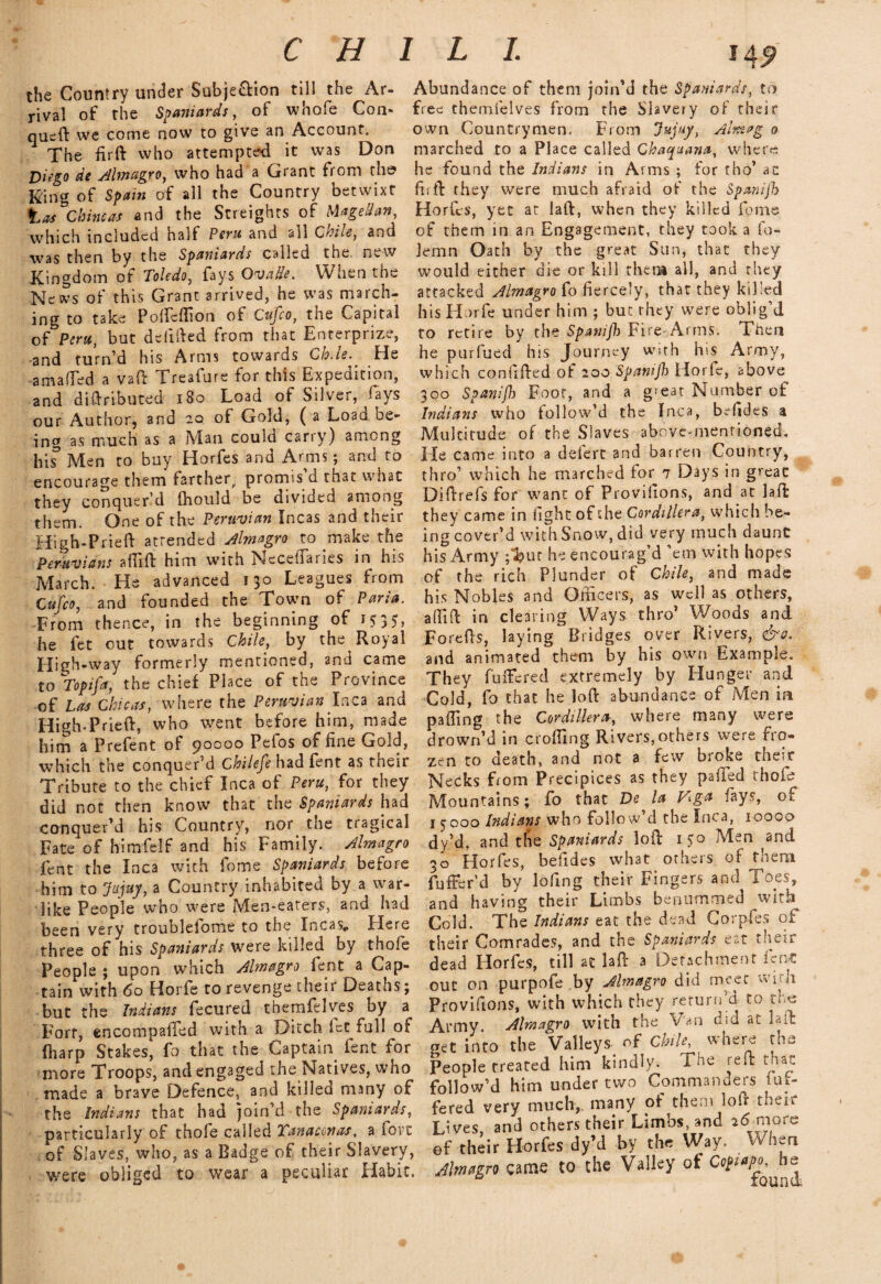 CHILI. the Country under Subjection till the Ar¬ rival of the Spaniards, of whole Con* queft we come now to give an Account. The firft who attempted it was Don Dingo de Almagro, who had a Grant from the King of Spain of all the Country betwixt tas Chine as and the Streights of Magellan, which included half Peru and all Civile, and as then by the Spaniards called the rivW Kingdom of Toledo, fays OvaHe. When the News of this Grant arrived, he was march¬ ing to take PoftTeflion of Cufco, the Capital of Peru, but defined from that Enterprize, and turn’d his Arms towards ChJe. He amaffed a vaft Treafure for this Expedition, and distributed 180 Load of Silver, fays our Author, and 20 of Gold, ( a Loan oe- ing as much as a Man could carry) among ins’ Men to buy Horfes and Arms; and to encourage them farther, promis'd that what they conquer’d ihould be divided among them. One of the Peruvian Incas and their High-Pried attended Almagro to make the Peruvians affift him with Neceifaries in his March. He advanced 130 Leagues from Cufco, and founded the Town of Paria. From thence, in the beginning of 1535, he fet out towards Chile, by the Royal High-way formerly mentioned, and came to Topifa, the chief Place of the Province of Las Chicas, where the Peruvian Inca and High-Pried, who went before him, made him a Prefent of 90000 Pefos of fine Gold, which the conquer’d Chilefe had fent as their Tribute to the chief Inca of Peru, for they did not then know that the Spaniards had conquer’d his Country, nor the tragical Fate of himfeif and his Family. Almagro fent the Inca with fome Spaniards before him to jfujuy, a Country inhabited by a war¬ like People who were Men-eaters, and had been very troublefome to the Incas, Here three of his Spaniards were killed by thofe People ; upon which Almagro fent a Cap¬ tain with 60 Horfe to revenge their Deaths; but the Indians fecured themfelves by a Fort, encompalfed with a Ditch fet full of (harp Stakes, fo that the Captain fent for more Troops, and engaged the Natives, who made a brave Defence, and killed many of the Indians that had join’d the Spaniards, particularly of thofe called 1 an a con as, a tort of Slaves, who, as a Badge of their Slavery, were obliged to wear a peculiar Habit, Abundance of them join’d the Spaniards, to free themfelves from the Slavery of their own Countrymen. From Jujuy, Ahuag 0 marched to a Place called Chaquana, where he found the Indians in Arms ; for tho’ ac firft they were much afraid of the Spanifh Horfes, yet at laft, when they killed feme of them in an Engagement, they took a fo- lemn Oath by the great Sun, that they would either die or kill then* all, and they attacked Almagro fo fiercely, that they killed his Horfe under him ; but they were oblig’d to retire by the Spanifh Fire Arms. Then he purfued his Journey with his Army, which confifted of 200 Spamjh Horie, above 300 Spanifh Foot, and a great Number of Indians who follow’d the Inca, bffides a Multitude of the Slaves above-mentioned. He came into a deiert and barren Country, thro’ which he marched for 7 Days in great Diftrefs for want of Provifions, and at laft they came in fight of the Cordillera, whicli be¬ ing cover’d with Snow, did very much daunt his Army ;^?ur he encourag’d ’em with hopes of the rich Plunder of Chile, and made his Nobles and Officers, as well as others, affift in clearing Ways thro’ Woods and Forefts, laying Bridges over Rivers, d^. and animated them by his own Example. They buffered extremely by Hunger and Cold, fo that he loft abundance of Men in paffing the Cordillera, where many were drown’d in crofting Rivers,others were fro¬ zen to death, and not a few broke their Necks Lorn Precipices as they palled thofe Mountains; fo that De la fcga fays, of 1 y 000 Indians who foliow d the Inca, 10000 dy’d. and tfie Spaniards loft 150 Men and 30 Horfes, befides what others of thena fuffer’d by lofing their Fingers and Toes, and having their Limbs benummed with Cold. The Indians eat the dead Corpfes oF their Comrades, and the Spaniards eat their dead Ilorfcs, till at laPr a Detachment out on purpofe .by Almagro did meet with Provifions, with which they return’d to the Army Almagro with the Van did at laft pet into the Valleys- of Chile, where the People treated him kindly. The reft that follow’d him under two Commanders fuf- fered very much, many of them loft their Lives, and others their Limbs, and ad-more of their Horfes dy’d by the Way. When Almagro came to the Valley of Cef^A^he