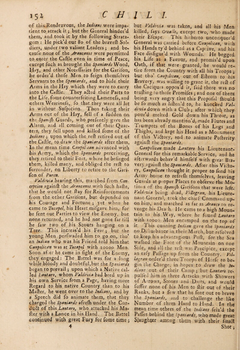 of this. Rendezvous, the Indians were impa¬ tient to attack it; but the General hinder’d them, and took it by the following Strata¬ gem : He pick’d out 80 of the braveft Sol¬ diers, under two valiant Leaders ; and be- caufe none of the Araucams were permitted to enter the Caftle even in time of Peace, except fuch as brought the Spaniards Wood, Hay, and other Neccftaries for the Garifon, he order’d thofe Men to feign themfelves Servants to the Spaniards, and to hide their Arms in the Hay which they were to carry into the Caftle. They afted their Parts to the Life, fome counterfeiting Lamenefs, and others Wearinefs, fo that they Were all let in without Sufpicion. Then taking their Arms out of the Hay, fell of a fudden on the Spanif}) Guards, who prefcntly gave the Alarm, and all coming our of their Quar¬ ters, they fell upon and killed fome of the Indians ; upon which the reft retired cut of the Caftle, to draw the Spaniards after them. In the mean time Caupolican advanced with his Army, which the Spaniards perceiving, they retired to their Fort, where he befieged them, killed many, and obliged the reft to furrender, on Liberty to retire to the Garb 4bn of Puren. Valdivia hearing this, marched from Con seption againft the Araucams with fuch hafte, that he would not ftay for Reinforcements from the other Garilons, but depended on his Courage and Fortune ; yet when he C3me to Tucapel, his Heart mifgave him, for he fent out Parties to view the Enemy, but none returned, and he had not gone far till he faw two of his Scouts hanging on a Tree. This increas’d his Fear; but the young Men perfwaded him to go on, tho* an Indian who was his Friend told him that Caupolican was at Tucapel with 20000 Men. Soon after he came in fight of the Enemy, they engaged: The Battel was for a long while bloody and doubtful,but the Spaniards began to prevail ; upon which a Native cal¬ led Lautaro, whom Valdivia had bred up in his own Service from a Page, having more Regard to his native Country than to his Mafter, he went over to the Indians, and by a Speech did fo animate them, that they charged the Spaniards afrefh under the Con¬ duit of this Lautaro, who attacked his Ma¬ fter with a Lance in his Hand. The Battel £ontinued with great Fury for fome time ; but Valdivia was taken, and all his Men killed, lays Ova/le, except two, who made their Efcape. This hitherto unconquer’d General was carried before Caupolican, with his Hands ty’d behind as a Captive, and his Face disfigur’d with Wounds. He begged his Life as a Favour, and promis’d upon Oath, if that were granted, he would re¬ tire from the Country with all his Troops; but tho’ Caupolican, out of Efteenn to his Bravery, was willing to grant it, the reft of the Caciques oppos’d it, laid there was no trufting to thofe Promifes; and one of them being very angry that this Propofa! fhould be fo much as liften’d to, he knocked Val¬ divia down with a Club; after which they pour’d melted Gold down his Throat, as has been already mention’d, made Flutes and I jumpers of the Bones of his Legs and Thighs, and kept his Head as a Monument cf this Victory, and to animate Pofterity againft the Spaniards. Caupolican made Lautaro his Lieutenant- General for this remarkable Service, and he afterwards behav’d himfelf with great Bra¬ very againft the Spaniards. After this Victo¬ ry, Caupolican thought it proper to fend his Army home to refrelh themfelves, leaving Guards at pioper Places to obferve the Mo¬ tions of the Spamjh Garifons that were left. Valdivia being dead, Villagran, his Lieute¬ nant-General, took the chief Command up¬ on him, and marched as far as Arauco to re¬ venge his Dea h. He came to a high Moun¬ tain in his Way, where he found Lautaro with 10000 Men encamped on the top of it. This cunning Indian gave the Spaniards no Diiiurbanco in their March, but refolved to keep his advantagious Poft, for the Sea wafhed the Foot of the Mountain on one Side, and all the reft was Precipice, except an eafy Padage up from the Country. Vil¬ la gran order’d three Troops of LJorfe to be¬ gin the Charge, in hopes to draw the In¬ dians out of their Camp ; but Lautaro re- puffed him in three Attacks with Showers of Arrows, Stones and Darts, and would fuffer none of his Men to ftir out of their Ranks, but a few that he fent out to brave the Spaniards, and to challenge the like Number of them Hand to Hand. In the mean time others of the Indians feiz’d the PaiTes behind the Spaniards, who made great Slaughter among them with their fmali Shot ;