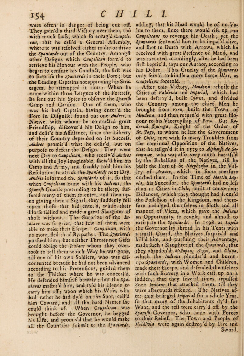 were often in clanger of being cut off. adding, that his Head would be of no Va* They gain’d a third Vi&ory over them, tho lae to them, ftnce there would rife up 100 with much Lofs, which fo enrag’d Caupoli- Caupolicans to revenge his Death ; yet the can, that he call’d a General Alfcmbly, Spaniards fcntenc’d him to be impal’d alive, where it was refolved either to die or drive and (hot to Death with Arrow's, which he the Spaniards out of the Country. Amongft received with great Prefence of Mind, and other Defigns which Caupelican form'd to was executed accordingly, after he had been retrieve his Honour with the People, who firft baptiz’d, fays our Author, according to began to cenfure his Conduft, the firft was his Delire. This Cruelty of the Spaniard* to furprife the Spaniards in their Fort *, but only ferv’d to kindle a more fierce War, as the Leading Captains not approving his Stra- Caupolican foretold. tagem, he attempted it thus: When he After this Viftory, Mendoza rebuilt the came within three Leagues of the Fortrefs, Cities of Valdivia and Imperial, which had be lent out his Spies to obferve the Spanifi) been deftroy’d, built Ofo^tio, and divided Camp and Garifon. One of them, who the Country among the chief Men he was his beft Captain, having enter’d the brought from Peru, built the Town of Tort in Difguife, found out one Andres, a Mendoza, and then return’d with great Ho- Native, with whom he contra&ed great nour to his Viceroyftfip of Peru Cut Ra- Friendfhip, difeover’d his Defign to him, derick Quiroga, Knight of the Order of and defir’d his Afiiftance, fince the Liberty St. Jago, to whom he left the Government of their Country depended on its Succefs, of ChileT met with fo many Troubles from Andres promis'd what he defir’d, but on the continual Oppofition of the Natives, purpofe to defeat the Defign. They went that he refign’d it in 1579 to Alphonfi de So- next Day to Caupolican, who receiv’d Andres tomajor, who was alfo very much harrafs’d with all the Joy imaginable, fhew’d him his by the Rebellion of the Natives, till he Camp and Army, and frankly told him his built the Fort of St. Ildephonfus in the Val- Refolution to attack the Spaniards next Day. ley of Araueo, which in fome meafure Andres informed the Spaniards of ir, fo that curbed them. In the Time of Martin Lojt- when Caupolican came with his Indians, the ola, his SuccefTor, the Spaniards had no lefs SpaniSh Guards pretending to be afleep, fuf- than 12 Cities in Chile, built at convenient fered many of them to enter, and then up- Diftances, which they thought had fecur’d ©n giving them a Signal, they fuddenly fell the Pofleflion of the Kingdom, and there¬ upon thofe that had enter’d, while their fore indulged themfelves in Sloth and all Horfe fallied and made a great Slaughter of manner of Vices, which gave the Indian* $hofe without. The Surprize of the In- an Opportunity to revolt, and almoft to dians was fo great, that few of them were extirpate the Spaniards. In 15:98, as Loyola able to make their Escape. Caupolican, with . the Governor lay abroad in his Tents with ro more, fled thro’By-paths: The Spaniards a fmall Guard, the Natives furpriz’d and purfuedhim; but neither Threats nor Gifts kill’d him, and purfuing their Advantage, could oblige the Indians whom they over- made fuch a Slaughter of the Spaniards, that took to tell them which Way he was gone, they abandon’d MiUapoa, Argol, and ChiUa, till one of his own Soldiers, who was dif- which the Indian: plunder’d and burnt; contented beeaufc he had not been advanced ijo Spaniards, with Women and Children, according to his Pretensions, guided them made their Efcape, and defended themfelves to the Thicket where he was conceal’d, with fuch Bravery in a Work caft up on a He defended himfelf bravely ; but the Spa- fudden, that they feveral times repulfed niards mafter’d him, and ty’d his Hands to Sooo Indians that attacked them, till they carry him off; upon which his Wife, who were afterwards refeued. The Natives af- had rather he had dy’d on the Spot, call’d ter this btfteged Imperial for a whole Year, him Coward, and all the hard Names fhe fo that many of the Inhabitants dy’d for could think of When Caupolican was Want, and the reft were carry’d off by the brought before the Governor, he begged Spamjh Governor, who came with Forces his Life, and promis’d that he would make to their Relief. The Town and People of ill the Countries fubrait to the Spaniards, Faldivia were again deftroy’d by Fire and Sword,