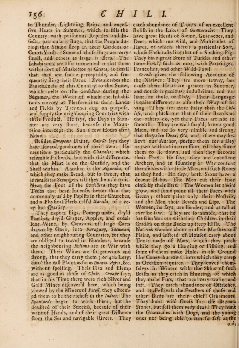C ti to Thunder, Lightning, Rains, and excef- five Heats in Summer, which lo fills the Gountry with poifonous Reptiles and- In¬ fers, particularly Bugs, that the People du- ring that S'eaion fieep in tkeir Gardens or Court-Yards. Some of thofe Bugs are very final!, and others as large as Bees. The Inhabitants are alfo tormented at that time with a fort of Muskectos or Gnats, lb ftnall that they are fcarce perceptible, and fre¬ quently fting fheir Faces. Tccho aferibes the Fruitfulnefs of this Country to the Snow, which melts on the Cordillera during the Sfipimer,. the Water of which the Inhabi¬ tants convey at Pleafure into their Lands and Fields by Trenches dug on purpofe, / and fupply the neighbouring Countries with th%if Product. Fie fays, the Days in Sum¬ mer are very fhort, becaufe the Moun¬ tains intercept tire Sun a few Hours after Ndom, Bcfides European Fruits, QvaEs fays they Have feveral good.ones of their own. He mentions particularly the Ghanales, which refemble Filberds, but with this difference, that the Meat is on the Outfide, and the Shell within. Another is the Algaroba, of which they make Bread, but fo fweet, that It naufeates Strangers till they be us’d to it. Near the Foot of the Cordillera they have Trees that bear Xncenfe, better than that commonly, us’d by Papifts in their Churches, and a PhyficaTHerb call’d Xarilla, of a ve¬ ry hot Quality. They export Figs, Pomegranates, dry’d Peaches, dry d Grapes, Apples, and excel¬ lent Wine, by Caravans of large Carts drawn by Gxen, into Paraguay,, Tucuman, and other neighbouring Countries, for they are obliged to travel in Numbers, becaufe the neighbouring Indians are at War with them. Their Wines are fo generous and ftrong, that they carry them 3 or 400 Leag. thro’ the vaft Plains as far as Buenos- Ayres,&c. without fpoiling. Their Flax and Hemp are as good as thofe ofChile. Ova lie fays, that in his Time there were rich Silver and Gold Mines difeover’d here, which being viewed by the Miners of Potoji, they efteem- ed them to be the richeft in the Indies. The Spaniards began to work them, but he doubted of their Succefs, becaufe of their want of Hands, and of their great Diftance from the Sea and navigable Rivers, They I L L catch abundance of Trouts of an excellent Relifh in the Lakes of Guanacachr. They have great Herds of Swine, Guanacoes, and Deer, which run wild, and Multitudes of Hares, of which there’s a particular Sort,. whole Flefti rafts like that of a Sucking-Pig, They have great Store of Turkies and other tame Fowl, fuch as ours, with Partridges, Francolins, and other Wild-Fowl. Oval/e gives the following Account of the Natives: They are more tawny, be¬ caufe their Hears are greater in Summer, and not fo ingenious, induftrious, and va¬ liant, as thole of Chile, Their Language is quite different, as alfo their Way of li¬ ving. They are more hairy than the Chi- lefe, and pluclc out that of their Beards as the others do, yet their Faces are not fo fmooth. They are well fhap’d, have a good Mien, and are fo very nimble and ftrong, that they tire Deer, &c. and, if we may be¬ lieve our Author, purfue them for a Day or two without intermiffion, till they force them to lie down, and then they become their Prey. He fays, they are excellent' Archers, and in Hunting or War content' themfelves wkh a little Mkiz, and fuch Roots as they find.. He fays, both Sexes have a decent Habit. The Men cut their Hair clofe by their Ears. The Women let theirs grow, and fome paint ail their Faces with Green ; others paint only their Noftrils, and the Men their Beards and Lips. The Women, he fays, are (lender, and as tall as ever he faw. They are fo nimble, that he has feen ’em run with their Children in their Gradies on their Backs up fteep Hills. The Natives wander about in their Marfhes and Plains, and inftead of Houfes carry about Tents made of Mats, which they pitch while they go a Hunting or Fiftiing, and fome of them make Holes in the Ground like Coney-burrows, into which they creep as Occalion requires. They cover them* felves in Winter with the Skins of fuch Beafts as they catch in Hunting, of which they make Furs, that are very warm and foft*. They catch abundance of Oftriches, and at JPeftivals the Feathers of thofe and Other Birds are their chief Ornaments* They hunt wild Goats for the Bezoar- Stones, but fell them very dear. They hunt the Guanacoes with Dogs, and the young ones not being able to run fo faff as the