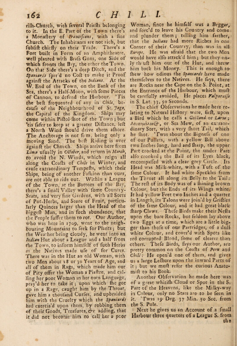 \6t C H rilh-Churcb, with feveral Priefts belonging to it. In the E. Part of the Town there’s a Monaftery of Francifcans, with a fine Church. The Inhabitants are not rich, but fubfift chiefly on their Trade. There’s a Fort built in Form of an Amphitheatre, well planted with Brafs Guns, one Side of which fronts the Bay, the other the Town. On that Side there’s a deep Ditch, and the Spaniards fpar’d no Coft to make it Proof againft the Attacks of the Indians. At the W. End of the Town, on the Bank of the Sea, there’s a Half-Moon, with fome Pieces of Cannon, to defend the Harbour. ’Tis the beft frequented of any in Chile, be- caufe of the Neighbourhood of St. Jagc, the Capital of the Kingdom. Ships may come within PiftoMhot of the Town ; but *tis fafer to keep at a greater Diftance, left a North Wind fhould drive them afhore. The Anchorage is not firm, being only a moving Sand. The beft Riding is over again ft the Church. Ships arrive here from Lima ufually in Offoher, and return in March, to avoid the N. Winds, which reign all along the Coafts of Chile in Winter, and caufe extraordinary Tempefts, which their Ships, being of another Fafhion than ours, are not able to ride out. Within a League of the Town, at the Bottom of the Bay, there’s a (mail Valley with fome Country- Seats, and very fine Gardens, with all Sorts of Pot-Herbs, and Store of Fruit, particu¬ larly Quinces larger than the Head of the Biggeft Man, and in fuch abundance, that the People buffer them to rot. Our Author, who was here in 1709, went to the neigh¬ bouring Mountains to leek for Plants ; but the Weather being cloudy, he went into an Indian Hut about a League and a half from the Town, to inform himfelf of fuch Herbs as the Natives made ufe of for Cures. There was in the Hut an old Woman, with two Men about 28 or 30 Years of Age, and all of them in Rags, which made him out of Pity offer the Woman a Piaftre, and cal¬ ling her poor Woman in her own Language, pray’d her to take it ; upon which fhe got up in a Rage, caught him by the Throar, gave him a thoufand Curfes, and upbraided fiim with the Cruelty which the Spaniards had exercis’d upon them, by robbing them of their Goods, Treafutes,&c adding, that it did not become him ro call her a poor I L l Woman, fince he himfelf was a Beggar, and forc’d to leave his Country and come and plunder them ; telling him farther, that the Indians had more Riches in one Corner of their Country, than was in all Europe. He was afraid that the two Men would have alfo attack’d him ; but they on¬ ly th uft him out of the Hut, and threw him back his Money. This is enough to fhew how odious the Spaniards have made themfclves to the Natives. He fays, there are Rocks near the Cape on the S. Point, at the Entrance of the Harbour, which muft be carefully avoided, He places Valparaifi in S. Lat. 33, 50 Seconds. Th e chief Obfervarions he made here re¬ lating to Natural Hiftory were, firft, upon a Bird which he calls a Goidand or Larus; Aiux.ofdkhovQ', or Sea Mew, of an extraor¬ dinary Sort, with a very fhort Tail, which he ftiot. ’Twas about the Rignefs of one of our Pullets, with a yellow Bill above two Inches long, hard and fharp, the upper Part crooked at the Point, the under Pare alfo crooked ; the Ball of its Eyes blacky encompafled with a clear grey Circle. Its Head was Milk-white, with a Tuft of the- fame Colour. It had white Speckles from the Throat all along its Belly to the Tail: The reft of its Body was of a (Fining brown Colour, but the Ends of its Wings white. It had yellow Feet two Inches and a quarter in Length, its Talons were join’d by Griftles of the fame Colour, and it had great black fharp Claws. Thtfe Birds make their Nefts upon the bare Rocks, but feldom lay above two Eggs at a time, which are a little big¬ ger than thofe of our Partridges, of a dull white Colour, and cover’d with Spots like red corrupted Blood, fome of clearer than ethers. Thefe Birds, fays our Author, are pretcy common on the Coafts of Peru and Chili: He open’d one of them, and gives us a large Le&ure upon the inward Parts of it 5 but we muft refer the curious Anato- mift to his Book. Another Observation he made here was of a great whitifh Cloud or Spot in the S. Part of the Heavens, like the Milky-way in Colour, only no Stars are to be feen in it. ’Twas 19 Deg. 37 Min. 50 Sec. from the S. Pole. Next he gives us an Account of a fmall Harbour three quarters of a League S. from the