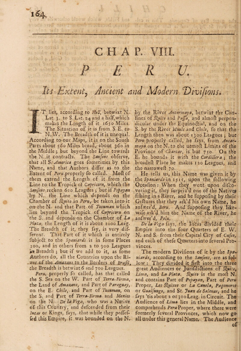 Jts:iEx£mt) . Ancient and Modern. Divifions*. IT;lies, according to Mol/, betwixt N. Lat. 3. to S. Lac. 24 and a half,which makes the Length of ic 1650 Miles. The Situation of it is from $. E. to  N.vW< The Breadth of it is unequal. According to-our Maps, it is on the South .Parts about $60 Miles broad, about 360 in the Middle ; but beyond the Line towards the N. ,it contrafb. The Sanfons obferve, that all S: America goes fometimes by this Name, and that Authors differ as to the Extent of Peru properly fa called. Moft of them extend the Length of it from the Line to the Tropick of Capricorn, which the Sttyfom.'.ieckon 6co Leagiles ; but if Pcpayan by N. the Line which depends on the Chamber of Quito in Peru, be taken into it on- the Nv and that Part of Tumman which lies beyond the TropLck of Capricorn on the S. and depends on the Chamber of La Plata, the Length of it is about 1000 Leag. The Breadth of it, they fay, is very dif¬ ferent. That Part of it which is entirely fubje£l\ to the Spaniards is in fome Places 100, and in others from a to 300 Leagues in Breadth ; but if we add to it, as fome Authors do, all the Countries upon the Ri¬ ver of the Amazons, to the Borders of BrafJ, ihe Breadth is betwixt 6 and 700 Leagues. Peru, properly fo called, has that called the S. Sea on the W. Part of Terra.Firma, the Land of Amazons, and Part of Paraguay, on the E. Chile, , and Part of Tucuman, on the S; and Part of Terra-Firma and Mexico on the PL De la Vega, who was a Native of this Country, and defeended from their Incas or Kings, fays, that while they poffefc fed this.Empire, it .was bounded on the N«- by the River An car may a, betwixt the Con¬ fines of Quito and Pajfa, and almofl perpen¬ dicular under the Equinofiia!, and on the S. by the River Moult and Chile, fo that the - Length then was about 1300 Leagues ; but Peru properly called, he fays, from Anew*, mayo, on the N. to the utmoff Limits of the Province of Chare as, is but 750. On the E- he bounds it with the Cordillera ; the broadeft Place he makes 120 Leagues, and the-narrowed: 70. He tells us, this Name -was given it by . the Spaniards in 15j <r, upon the following Occafion : When they went upon difeo- vering it, they furpriTd one of the Natives Efhing in a River, and he fuppoiing by their Geffures that they ask’d his own Name, he anfwer’d, Bern, And fuppoiing they like- wife ask’d him the Name of the River, he anfwer’d, Pelu. De la Vega fays, the Incas divided their Empire into the four Quarters of E. W, N. and S. from their Capital City of Gufco, and each of thefe Quarters into feveral Pro¬ vinces. The modern Divifions of it by the Spat* mards, according to the Sanfons, are as fol¬ low : They divided it firft into the three great Audiences or Jurifdi&ions of Quito, Lima, and La Plata, Quito is the moil N, and contains Part of Popayan, Part of Peru Proper, Los Quixos or La Canela, Papmoros or Gualfungo, and St. Juan de Salenas, and he fays 7tis about 2 or 300Leag, in Circuit. The Audience of Lima lies in the Middle, and comprehends Peru Proper, where there were formerly feveral Provinces, which now go all under this general Name, ,. The Audience