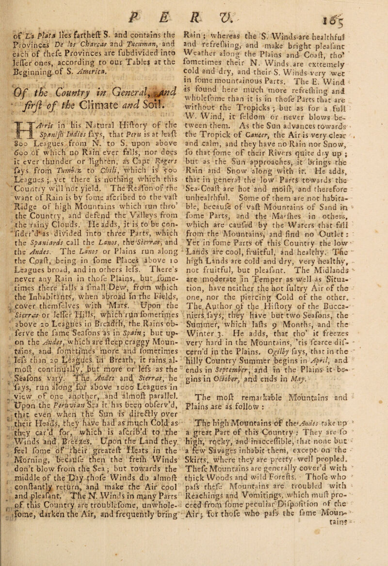 P E oi'Ua Plata lies fartheff S. and contains the Provinces De los Charcas and Tucuman, and each of thefe Provinces are fubdivided into lelfer ones, according to our Tables at the Beginning,-of S. America. Of the Country in General, jind fir ft of the Climate and Soil. IT Arris in his Natural Hiftory of the Spanifb Indies fays, that Peru is at leaf: 800 Leagues from N. to S. upon above 600 of which no Rain ever falls, nor does it ever thunder or lighten, as Capt. P.ogsrs fays from Tumbete. to Chili, which is '500 Leagues ; yet there is nothing which this ‘Country will not yield. The ReaTon of the want of Rain is by fome aferibed to the vaf Ridge of high Mountains which run thro’ the Country, and defend the Valleys from the rainy Clouds. He adds, it is to be con- fider’d* as divided into three Parts, which the Spaniards call the Lanos, the Sierras, and the Andes. The Lanos or Plains run along the C.oaf, being in fome Places above 10 Leagues broad, and in others Jefs. There’s never any Rain in thofe Plains, but fome- times there falls a fmall Dew, from which the Inhabitants, when abroad in the Fields, cover themfelves with Mats. Upon the Sierras -or Jeffer Hills, which run fomerimes above 20 Leagues in Breadth, the Rains ob- ferve the fame Seafons as in Spain; but up¬ on the Andes, which are f eep craggy Moun¬ tains, and fome times more and fomerimes lefs than 20 Leagues iti Breath, it rains ai¬ med continually, but more or lefs as the Seafons vary. The Andes and Sierras, he  fays, run along fat above 1000 Leagues in view of one another, and almoft parallel. Upon the Peruvian Sea it has been obferv’d, that even when the Sun is dire&ly over ' their Heads, they have had as much Cold as they car’d for, which is aferib’d to the Winds and Breeze's. Upon the Land they feel fome of their greated Heats in the Morning, becaufe then the frelh Winds don’t blow from the Sea ; but towards the middle of the Day thofe Winds do almoft conftantly return, and make the Air cool and pleafant. The N. Winds in many Parts of this Country are troublefome, unwhole- 1 fome, darken the Air, and frequently bring R D. • Rain ; whereas the S. Windsare healthful and refreshing, and make bright pleafanc Weather along the Plains and? Co all, tho* fometimes their N. Winds are extremely cold and dry, and their S. Winds very wee in fome mountainous Parts. The E. Wind is found here much more refrtilling and whole lb me than it is in thofe Parts that are without the Tropicks \ but as for a full W. Wind, it feldom or never blows be¬ tween them. As the Sun advances towards * the Tropick of Cancer, the Air is very clear . and calm, and they have no Rain nor Snow, fo that fome of their Rivers quite dry up ; but as the Sun approaches, it brings the Rain and Snow along with it. He adds, that in general the low Parts towards' the Sea-Coad are hot and mold, and therefore unheakhful. Some of them are not habita¬ ble, becaufe of vad Mountains of Sand in fome Parts, and the Mayflies in others, which are caufed by the Waters that fall from the Mountains, and find no Outlets Yet in fome Parts of this Country the low * Lanas are cool, fruitful, and healthy.- The ~ high Lands are cold and dry, very healthy, not fruitful, but pleafant. The Midlands % are moderate in Temper as well as Situa¬ tion, have neither the hot fultry Air of the one, nor the piercing Cold of the other,. The Author of the Hi dory of the Bucca- niers fays, they have but two Seafons, the Summer, which lads 9 Months, and the Winter 3. He adds, that tho’ it freezes very hard in the Mountains, ’tis fcarce dif- - cern’d in the Plains. Ogilby fays, th3t in the  hilly Country Summer begins in April, and ends in September, and in the Plains-it-be¬ gins in OBoher, and ends in May. The moll remarkable Mountains and Plains are as follow : The high Mountains of the1 Andes rake tip 5 a great Parc of this Country ; They are fo high, rocky, and inaccefiible, that none but* a few Savages inhabit them, except- on the Skirts, where they are pretty well peopled,, Thefe Mountains are generally cover’d with ‘‘ thick Woods and wild Forefts. ■ Thofe who ? pafs thefe Mountains are troubled with Reaching? and Vomitings, which mud pro¬ ceed from fome peculiar Difpofition of the Air3 for thofe who pafs the fame Moiai> • tain?:s -
