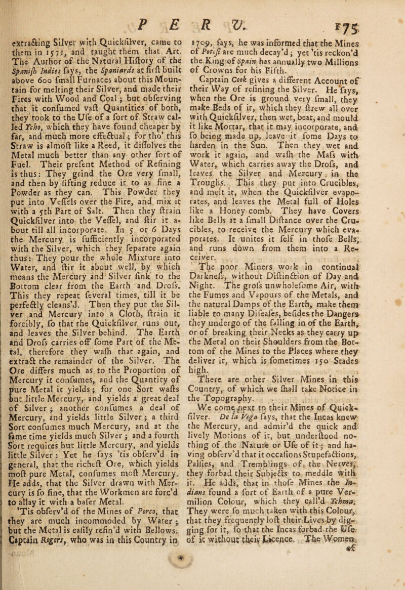 extra&ing Silver with Quicksilver, came to them in 1571, and taught them that Art. The Author of the Natural Hiftory of the Spanijk Indies fays, the Spaniards at firft built above 600 foiall Furnaces about this Moun¬ tain for melting their Silver, and made their Fires with Wood and Coal j but obferving that it confumed vaft Quantities of both, they took to the Ufe of a fort of Straw cal¬ led Tcho, which they have found cheaper by far, and much more effe&ual; for tho’ this Straw is almoft like a Reed, it diflolves the Metal much better than any other fort of Fuel. Their prefent Method of Refining is thus: They grind the Ore very fmal], and then by lifting reduce it to as fine a Powder as they can. This Powder they put into Vefiels over the Fire, and mix it with a $th Part of Salt. Then they ftrain Quickfilver into the VefTel, and ftir it a- bout till all incorporate. In 5; or 6 Days the Mercury is fufficiently incorporated with the Silver, which they feparate again thus: They pour the whole Mixture into Water, and ftir it about well, by which means the Mercury and Silver fink to the Bottom clear from the Earth and Drofs. This they repeat feveral times, till it be perfe&ly cleans’d. Then they put the Sil¬ ver and Mercury into a Cloth, ftrain it forcibly, fo that the Quickfilver runs out, and leaves the Silver behind. The Earth and Drofs carries off fome Part of the Me- : tal, therefore they wafh that again, and extraff the remainder of the Silver. The j Ore differs much as to the Proportion of Mercury it confumes, and the Quantity of pure Metal ic yields; for one Sort wafts but little Mercury, and yields a great deal of Silver another confumes a deal of Mercury, and yields little Silver j a third i Sort confumes much Mercury, and at the fame time yields much Silver ; and a fourth Sort requires but little Mercury, and yields 1 little Silver : Yet he fays cis obferv’d in j general, that the richtft Ore, which yields mofl: pure Metal, confumes moft Mercury. He adds, that the Silver drawn with Mer¬ cury is fo fine, that the Workmen are forc’d | to allay it with a bafer Metal. ’Tis obferv’d of the Mines of Porco, that 1 they are much incommoded by Water ; but the Metal is eafily refin’d with Bellows. I Captain Rogers, who was in this Country in I • . I ' I'v f... M • IHB \ \ 1709, fays, he was informed thatthe Mines of Potofi are much decay’d ; yet ’tis reckon’d the King of Spain has annually two Millions of Crowns for his Fifth. Captain Cook gives a different Account of their Way of refining the Silver. He'fays, when the Ore is ground very fmall, they make Beds of it, which they ftrew all over with Quickfilver, then wet, beat, and mould it like Mortar, that it may incorporate, and fo being made up, leave it fome Days to harden in the Sun. Then they wet and work it again, and wafh the Mafs with Water, which carries away the Drofs, and leaves the Silver and Mercury in the Troughs. This they put into Crucibles* and melt it, when the Quickfilver evapo¬ rates, and leaves the Metal full of Holes like a Honeycomb. They have Covers like Bells at a fmall Dlftance over the Cru¬ cibles, to receive the Mercury which eva¬ porates. It unites it felf in thofe Bells, and runs down from them into a Re¬ ceiver. The poor Miners work in continual Darknefs, without Diftin&ion of Day and Night. The grofs unwholefome Air, with the Fumes and Vapours of the Metals, and the natural Damps of the Earth, make them liable to many Difeafes, befides the Dangers they undergo of the falling in of the Earth* or of breaking their Necks as they carry up the Metal on their Shoulders from the Bot¬ tom of the Mines to the Places where they deliver it, which is fometimes 350 Stades high. , There are other Silver Mines in this Country, of which we fhall take Notice in the Topography. We come^iext to their Mines of Quick¬ filver. De la Vegafays, that the Incas knew the Mercury, and admir’d the quick andf lively Motions of it, but underftood no¬ thing of the Nature or Ufe of it * and ha¬ ving obferv’d that it occafions Stupefa&ions, Pallies, and Tremblings of the Nerves, they forbad their Subjects to meddle with it. He adds, that in thofe Mines the In¬ dians found a fort of Earth of a pure Ver¬ milion Colour, which they call’d Tchma. They were fo much taken with this Colour, that they frequently loft their Lives by dig¬ ging for it, fo that the Incas forbad the Ufe of it without thek Jwkenee, The Women