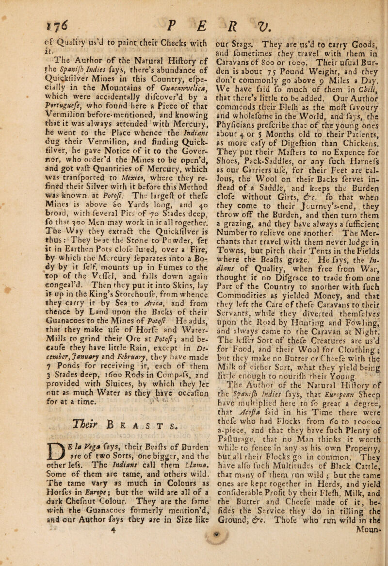of Qaaliry us’d to paint their Cheeks with it. The Author of the Natural Hiftory of the Spanifh Indies fays, there’s abundance of Quiqkfllver Mines in this Country, efpe- cially in the Mountains of Guacajivelica, which were accidentally difcover’d by a Portuguese, who found here a Piece of that Vermilion before-mentioned, and knowing that it was always attended with Mercury, be went to the Place whence the Indians dug their Vermilion, and finding Quick¬ silver, he gave Notice of it to the Gover¬ nor, who order’d the Mines to be open’d, and got vaft Quantities of Mercury, which was tranfported to Mexico, where they re¬ fined their Silver with it before this Method was known at Potoji. The larged of thefe Mines is above So Yards long, and 40 broad, with feveral Pits of 70 Stades deep, fo that 300 Men may work in it all together. The Way they extract the Quickfilver is thus: They beat the Stone to Powder, fet it in Earthen Pots clofe lured, over a Fire, by which the Mercury leparates into a Bo¬ dy by it felf, mounts up in Fumes to the top of the Veflel, and falls down again congeal’d. Then they put it into Skins, lay is up in the King’s Storehoufe, from whence they carry ir by Sea to jirica, and from thence by Land upon the Backs of their Guanacoes to the Mines of Potoji, He adds, that they make ufe of Horfe and Water- Mills to grind their Ore at Potoji; and be- caufe they have little Rain, except in De¬ cember, January and February, they have made 7 Ponds for receiving it, each of them 3 Stades deep, 1600 Rods in CompTs, and provided with Sluices, by which they let out as much Water as they have occafion for at a time. 1,1 Their Beasts. DE la Vega fays, their Beads of Burden are of two Sorts, one bigger, and the other lefs. The Indians call them Llama. Some of them are tame, and others wild. The tame vary as much in Colours as Horfes in Europe; but the wild are all of a dark Chefnut Colour. They are the fame with the Guanacoes formerly mention’d, and our Author fays they arc in Size like 4 our Stags. They are us’d to carry Goods, and fo me times they travel with them in Caravans of 800 or 1000. Their ufual Bur¬ den is about Pound Weight, and they don’t commonly go above 9 Miles a Day, We have fa id fo much of them in Chili, that there’s little to be added. Our Author commends their Flefh as the moil: favoury and wholefomein the World, and fays, the Phyficians preferibe that of the young ones about 4 or 5 Months old to their Patients, as more eafy of Digeftion than Chickens. They put their Maders to no Expence for Shoes, Pack-Saddles, or any fuch Harnefs as our Carriers ufe, for their Feet are cal¬ lous, the Wool on their Backs ferves in¬ dead of a Saddle, and keeps the Burden clofe without Girts, &c, fo that when they come to their JourneyVend, they throw off the Burden, and then turn them a grazing, and they have always a fufEcient Number to relieve one another. The Mer¬ chants that travel with them never lodge in Towns, but pitch their Tents in the Fields where the Beads graze. He fays, the In¬ dians of Quality, when free from War, thought it no Difgrace to trade from one Part of the Country to another with fuch Commodities as yielded Money, and that they left the Care of thefe Caravans to their Servants, while they diverted themfelves upon the Road by Hunting and Fowling, and always came to the Caravan at Night, The ledfer Sort of thefe Creatures are us’d for Food, and their Wool for Cloathing ; but they make no Butter orCheefe wTith the Milk of either Sort, what they yield being little enough to noiirifh their Young. The Author of the Natural Hidory of the Spav.ifh Indies fays, that European Sheep have multiplied here to fo great a degree, that Jcojla fiid in his Time there were thofe who had Flocks from 6o to ioocoo a-piece, and that they have fuch Plenty of Padurage, that no Man thinks it worth while to fence in any as his own Property, but all their Flocks go in common. They have alfo fuch Multitudes of Black Cattle, that many of them run wild ; but the tame ones are kept together in Herds, and yield confiderable Profit by their Flefh, Milk, and the Butter and Cheefe made of it, be- fid es the Service they do in tilling the Ground, &c. Thofe who run wild in the Moqn-
