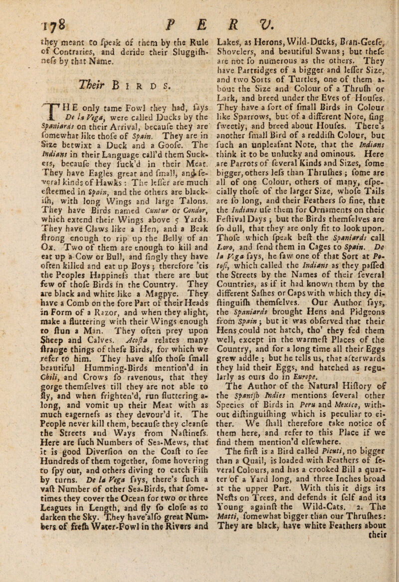 they meant to fpeak of them by the Rule of Contraries, and deride their Sluggifh- nefs by that Name. Their Birds. TH E only tame Fowl they had, fays De In Vega, were called Ducks by the Spaniards on their Arrival, becaufe they are fomewhat like thofe of Spain. They are in Size betwixt a Duck and a Goofe. The Indians in their Language call’d them Suck- ers, becaufe they fuck’d in their Meat. They have Eagles great and final), anjj* fe¬ deral kinds of Hawks : The teller are much efteemed in Spain, and the others are black- iih, with long Wings and large Talons. They have Birds named Cuntur or Condor, which extend their Wings above $ Yards. They have Claws like a Elen, and a Beak ilrong enough to rip up the Belly of an Ox. Two of them are enough to kill and eat up a Cow or Bull, and fingly they have often killed and eat up Boys ; therefore ’cis the Peoples Happinefs that there are but few of thofe Birds In the Country. They are black and white like a Magpye. They have a Comb on the fore Part of their Heads in Form of a Razor, and when they alight, make a fluttering with their Wings enough to Bun a Man. They often prey upon Sheep and Calves. Jcofta relates many flrange things of thefe Birds, for which we refer to him. They have alfo thofe fmall beautiful EIumming-Birds mention’d in Chili, and Crows fo ravenous, that they gorge themfelves till they are not able to My, and when frighten’d, run fluttering a- long, and vomit up their Meat with as much eagernefs as they devour’d it. The People never kill them, becaufe they cleanfe the Streets and Ways from Naftinefs. Here are fuch Numbers of Sea-Mews, that it is good Diverlion on the Coaft: to fee Hundreds of them together, fome hovering to fpy out, and others diving to catch Filh by turns. De la Vega fays, there’s fuch a vaft Number of other Sea-Birds, that fome- times they cover the Ocean for two or three Leagues in Length, and fly fo clofe as to darken the Sky. They have'alfo great Num* hereof frefh Water-Fowl in the Rivers and Lakes, as Herons, Wild-Ducks, Bran-Geefe, Shovelers, and beautiful Swans; but rhefe are not fo numerous as the others. They have Partridges of a bigger and lefler Size, and two Sorts of Turtles, one of them a- bout the Size and Colour of a Thrufh or Lark, and breed under the Eves of Houfes. They have a fort of fmall Birds in Colour like Sparrows, but of a different Note, fing fweetly, and breed abouc Houfes. There’s another fmall Bird of a reddifh Colour, but fuch an unpleafant Note, that the Indians think it to be unlucky and ominous. Here are Parrots of feveral Kinds and Sizes, fomc bigger, others lefs than Thrufhes ; fome arc all of on? Colour, others of many, efpe- daily thofe of the larger Size, whofe Tails are fo long, and their Feathers fo fine, that the Indians ufe them for Ornaments on their FefHvalDays ; but the. Birds themfelves arc fo dull, that they are only fit to look upon. Thofe which fpeak befl: the Spaniards call Lore, and fend them in Cages to Spain. De la Vga fays, he faw one of that Sort at P0- tofi, which called the Indians as they pafled the Streets by the Names of their feveral Countries, as if it had known them by the different Salhes or Caps with which they di« ftinguifh themfelves. Our Author fays, the Spaniards brought Hens and Pidgeons from Spain; but it was obferved that their Hens .could not hatch, tho’ they fed them well, except in the warmefl Places of the Country, and for a long time all their Eggs grew addle ; but he tells us, that afterwards they laid their Eggs, and hatched as regu¬ larly as ours do in Europe. The Author of the Natural Hiflory of the Spanijh Indies mentions feveral other Species of Birds in Peru and Mexico, with¬ out diflinguifhing which is peculiar to ei¬ ther. We {hall therefore take notice of them here, and refer to this Place if we find them mention’d elfewhere. The firft is a Bird called Picuti, no bigger than a Quail, is loaded with Feathers ef fe¬ veral Colours, and has a crooked Bill a quar¬ ter of a Yard long, and three Inches broad at the upper Part. With this it digs its Meftson Trees, and defends it felf and its Young againft the Wild-Cats. 2. The Matti) fomewhat bigger than our Thrufhes: They arc black, haye white Feathers about their