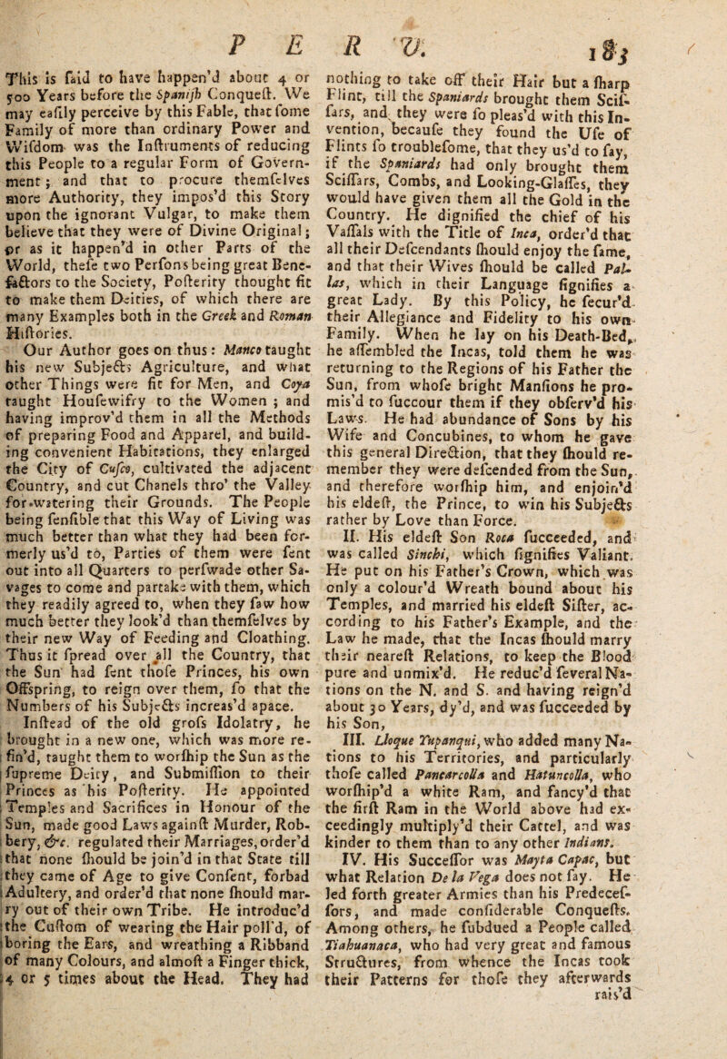 This is fa id to have happen’d about 4 or 500 Years before the Spanijh Conqueft. We may eafily perceive by this Fable, thatfome Family of more than ordinary Power and Wifdonv was the Inftruments of reducing this People to a regular Form of Govern¬ ment ; and that to procure themfclves more Authority, they impos’d this Story upon the ignorant Vulgar, to make them believe that they were of Divine Original; pr as it happen’d in other Parts of the World, thefe two Perfons being great Bene- fe&ors to the Society, Pofterity thought fit to make them Deities, of which there are many Examples both in the Creek and Reman Hiftories. Our Author goes on thus: Manco taught his new Subjefb Agriculture, and what other Things were fit for Men, and Coya taught Houfewifry to the Women ; and having improv’d them in all the Methods of preparing Food and Apparel, and build¬ ing convenient Habitations, they enlarged the City of Cufeo, cultivated the adjacent Country, and cut Chanels thro’ the Valley for*watering their Grounds. The People being fenfible that this Way of Living was much better than what they had been for¬ merly us’d to, Parties of them were fent out into all Quarters to perfwade other Sa¬ vages to come and partake with them, which they readily agreed to, when they faw how much better they look’d than themfelves by their new Way of Feeding and Cloathing. Thus it fpread over jdl the Country, that the Sun' had fent thofe Princes, his own Offspring, to reign over them, fo that the Numbers of his Subjects increas’d apace. Inffead of the old grofs Idolatry, he brought in a new one, which was more re¬ fin’d, taught them to worfhip the Sun as the jfupreme Deity, and Submiflion to their Princes as his Pofterity. He appointed ; Temples and Sacrifices in Honour of the Sun, made good Laws againft Murder, Rob- bery, &c. regulated their Marriages, order’d i that none fhould be join’d in that State till 1 they came of Age to give Confent, forbad Adultery, and order’d that none fhould mar¬ ry out of their own Tribe. He introduc’d i the Cuftom of wearing the Hair poll’d, of iboring the Ears, and wreathing a Ribband of many Colours, and almoft a Finger thick, 4 or 5 times about the Head. They had R V. 1 ffj nothing to take off their Hair but a fharp Flint, till the Spaniards brought them Scif- fars, and; they were fo pleas’d with this In¬ vention, becaufe they found the Ufe of Flints fo troublefome, that they us’d to fay, if the Spaniards had only brought them Sciffars, Combs, and Looking-Glaffes, they would have given them all the Gold in the Country. He dignified the chief of his Vaffals with the Title of Inca, order’d that all their Defendants fhould enjoy the fame, and that their Wives fhould be called PaU las, which in their Language fignifies a great Lady. By this Policy, he fecur’d their Allegiance and Fidelity to his own Family. When he lay on his Death-Bed^ he afiembled the Incas, told them he was returning to the Regions of his Father the Sun, from whofe bright Manfions he pro¬ mis’d to fuccour them if they obferv’d his Laws. He had abundance of Sons by his Wife and Concubines, to whom he gave this general Dire&ion, that they fhould re¬ member they were defended from the Sun, and therefore worfhip him, and enjoin’d his eldeft, the Prince, to win his Subjects rather by Love than Force. II. His eldeft Son Roca fucceeded, and' was called Sinchi, which fignifies Valiant. He put on his Father’s Crown, which was only a colour’d Wreath bound about his Temples, and married his eldeft Sifter, ac¬ cording to his Father’s Example, and the Law he made, chat the Incas fhould marry their neareft Relations, to keep the Blood pure and unmix’d. He reduc’d feveral Na¬ tions on the N. and S. and having reign’d about 30 Years, dy’d, and was fucceeded by his Son, III. Lloque Tupanqtti, who added many Na¬ tions to his Territories, and particularly thofe called PancarcoUa and HatuncoUa, who worfhip’d a white Ram, and fancy’d that the firft Ram in the World above had ex¬ ceedingly muhiply’d their Cartel, and was kinder to them than to any other Indians. IV. His SuccefTor was Mayta Capac} but what Relation De la Vega does not fay. Fie led forth greater Armies than his Predecef- fors, and made confiderable Conquefts, Among others, he fubdued a People called Tiahuanacaf who had very great and famous Srru&ures, from whence the Incas took their Patterns for thofe they afterwards raisd