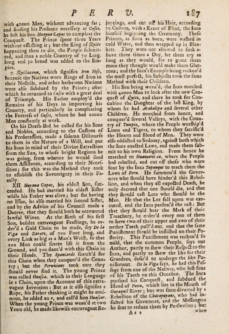 with 40000 Men, without advancing far; and finding his Prefence neceftary at Cufco, he left his Son Huayna Capac to compleat the Conqueft. The Prince fpent three Years without efFcfiring it; but the King of Quito happening then to die, the People fubmit- ted, and thus a noble Country of 70 Leag. long and 30 broad was added to the Em- pire. 7. QuiUacana, which fignifies Iron Nofe, becaufe the Natives wore Rings of Iron in their Noftrils, and other barbarous Nations were alfo fubdued by the Prince; after which he returned to Cufco with a great deal of Triumph. His Father employ’d the Remains of his Days in improving his Country, and particularly in compleating the Fortrefs of Cufco, tvhere he had 20000 Men conftantly at work. On his Death-Bed he called for his Sons and Nobles, according to the Cuftom of his Predeceffors, made a folemn Difcourfe to them in the Nature of a Will, and put his Sons in mind of their Divine ExtraQrion from the Sun, to whofe bright Regions he was going, from whence he would fend them Afllftance, according to their Necef- fities; for this was the Method they took to eftablilh the Sovereignty in their Fa¬ mily- XII. Huy ana Capac, his eldeft Son, fuc- ceeded. He had married his eldeft Sifter while his Father was alive ; but fhe haying no Iftue, he alfo married his fecond Sifter, and by the Advice of his Council mad* a Decree, that they fhould both be accounted lawful Wives. Ac the Birth of his firft Son, befides extravagant Feaftings, he or- der’d a Gold Chain to be made, fay De la Vega and Zarato, of 700 Foot long, and every Link as big as a Man’s Wrift, fo that 200 Men could fcarce life it from the Ground, and 300 danc’d with this Chain in their Hands. The Spaniards fearch’d for this Chain when they conquer’d the Coun* try ; but the Peruvians took care they' fhould never find it. The young Prince was called Httafca, which in their Language is a Chain, upon the Account of this extra¬ vagant Invention : .But as it alfo fignifies a Rope, his Father thinking it might be omi¬ nous, he added an »*, and call’d him Huafcar, When the young Prince was wean’d at two . Years old, he made likewife extravagant Re- joycif?gs, and ait oi? his Hair, according to Cufiorp, with a Raxor of Flint, the Inca himfelf beginning the Ceremony. Thefe Princes, as foon as born, were walked in cold Water, and then wrapped up in Blan¬ kets. They were not allowed to fuck a- bove three times a Day, let them cry as long as they would, for to grant them more they thought would make them Glut¬ tons ; and the Inca’s Example being reckon’d the moft perfect, his Subje£b took the fame Method with their Children. His Son being wean’d, the Inca marched with 40000 Men to look after the new Con- queft of Jguito, and there he took for Con¬ cubine the Daughter of the laft King, by whom he had Atabalipa and feveral other Children. He marched from hence, and conquer’d feveral Valleys, with the Coun¬ try of Tumpiz, where the People worfhip’d Lions and Tigers, to whom they facrific'd the Hearts and Blood of Men. They were alfo addi&ed to Sodomy, againft both which the Inca enacted Laws, and made them fub- mit to his own Religion. From hence he marched to Huancavi ca, where the People had rebelled, and cut off thofe who were fent by the Inca Tupanqui to teach them the Laws of Peru. He fummon’d the Gover¬ nors who Ihould have hinder’d this Rebel¬ lion, and when they all expe&ed Death, he only decreed that one fhould die, and that they fhould caft Lots who fhould be the Man. He that the Lot fell upon was exe¬ cuted, and the Inca pardon’d the reft: But that they fhould bear the Mark of their Treachery, he order’d every one of them to have two of their upper and two of their nether Teeth pull’d out, and that the fame Punifhment fhould be infli&ed on their Po® fterity. This Punifhment was reckon’d fo mild, that the common People, fays our Author, partly to fhew their Refpefi to the Inca, and partly to (hew the like for their Grandees, defir’d to undergo the like Pu¬ nifhment. De la Vega fays, he had this Pa& fage from one of the Natives, who loft four of his Teeth on this Occafion The Inca purfued his Conqueft^ and fubdued the Ifland of Puna, which lies in the Mouth oi Guyaquil River ; but was foon diverted by a Rebellion of the Cbacapuyans, who had in- fultea his Governors, and the MefTengers he lent to reduce them by Perfwafion ; but a „ * when