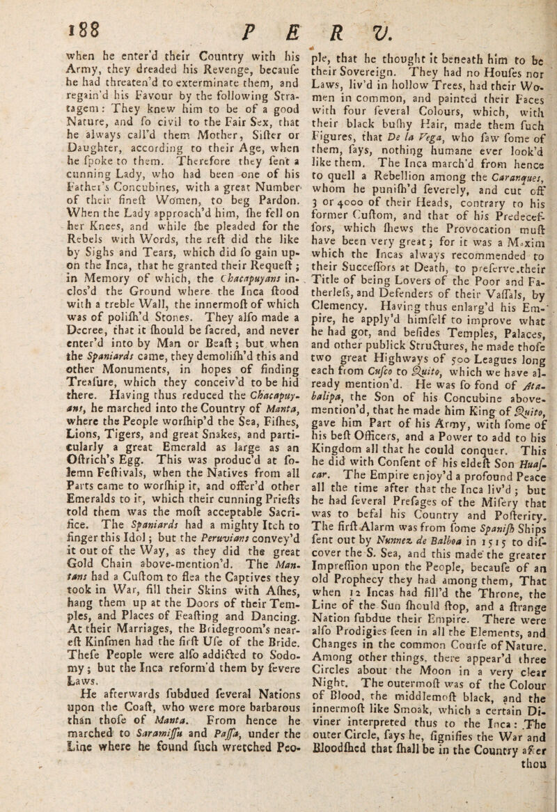 when he enter’d their Country with his Army, they dreaded his Revenge, becaufe he had threaten’d to exterminate them, and regain’d his Favour by the following Stra¬ tagem: They knew him to be of a good Nature, and fo civil to the Fair Sex, chat he always call’d them Mother, Sifter or Daughter, according to their Age, when he fpoke to them. Therefore they fen't a cunning Lady, who had been one of his Father’s Concubines, with a great Number of their fineft Women, to beg Pardon. When the Lady approach’d him, Ihe fell on her Knees, and while fhe pleaded for the Rebels with Words, the reft: did the like by Sighs and Tears, which did fo gain up¬ on the Inca, that he granted their Requeft ; in Memory of which, the Chacapuyans in¬ clos’d the Ground where the Inca flood with a treble Wall, the innermoftof which was of polifli’d Stones. They alfo made a Decree, that it fliould be facred, and never enter’d into by Man or Bead; but when the Spaniards came, they demolifti’d this and other Monuments, in hopes of finding Treafure, which they conceiv’d to be hid there. Having thus reduced the Chacapuy¬ ans, he marched into the Country of Manta, where the People worftiip’d the Sea, Fifties, Lions, Tigers, and great Snakes, and parti¬ cularly a great Emerald as large as an Oftrich’s Egg. This was produc’d at fo- lemn Feftivals, when the Natives from all Parts came to worlhip it, and offer’d other Emeralds to it, which their cunning Priefts told them was the moft acceptable Sacri¬ fice. The Spaniards had a mighty Itch to finger this Idol; but the Peruvians convey’d it out of the Way, as they did the great Gold Chain above-mention’d. The Man- fans had a Cuftom to flea the Captives they took in War, fill their Skins with Allies, hang them up at the Doors of their Tem¬ ples, and Places of Feafting and Dancing. At their Marriages, the Bridegroom’s near- eft Kinfmen had the firft Ufe of the Bride. Thefe People were alfo addi&ed to Sodo¬ my; but the Inca reform’d them by fevere Laws. He afterwards fubdued feveral Nations upon the Coaft, who were more barbarous than thofe of Manta. From hence he marched to Saramijfu and Pajfa, under the Line where he found fuch wretched Peo* * pie, that he thought it beneath him to be their Sovereign. They had no Houfes nor Laws, liv’d in hollow Trees, had their Wo¬ men in common, and painted their Faces with four feveral Colours, which, with their black bufhy Hair, made them fuch Figures, that De la Vega, who faw fome of them, lays, nothing humane ever look’d like them. The Inca march’d from hence to quell a Rebellion among the Carantyues, whom he punilh’d feverely, and cut off 3 or 4000 of their Heads, contrary to his former Cuftom, and that of his Predecef- lors, which fhews the Provocation mull have been very great; for it was a M«xim which the Incas always recommended to their Succeflors at Death, to preferve.their Title of being Lovers of the Poor and Fa- therlefs, and Defenders of their ValTals, by Clemency. Having thus enlarg’d his Em-' pire, he apply’d himfelf to improve what he had got, and befides Temples, Palaces, and other publick Structures, he made thofe two great Highways of 500 Leagues long each from Cufco to Quito, which we have al¬ ready mention’d. He was fo fond of jit a. halipa, the Son of his Concubine above- mention’d, that he made him King of Quito, gave him Part of his Army, with fome of his beft Officers, and a Power to add to his Kingdom all that he could conquer. This he did with Confent of his eldeft Son Huaf. car. The Empire enjoy’d a profound Peace all the time after that the Inca liv’d ; but he had feveral Prefages of the Mifery that was to befal his Country and Pofteriry. The firft Alarm was from fome Spanifh Ships fent out by Nunnez de Balboa in 1515 to dif- cover the S. Sea, and this made the greater Imprelfion upon the People, becaufe of an old Prophecy they had among them, That when 12 Incas had fill’d the Throne, the Line of the Sun fliould flop, and a ftrange Nation fubdue their Empire. There were alfo Prodigies feen in all the Elements, and Changes in the common Courfe of Nature. Among other things, there appear’d three Circles about the Moon in a very clear Night. The outermoft was of the Colour of Blood, the middlemoft black, and the innermoft like Smoak, which a certain Di¬ viner interpreted thus to the Inca: .The outer Circle, fays he, fignifies the War and Bloodlhcd that fhall be in the Country after thou
