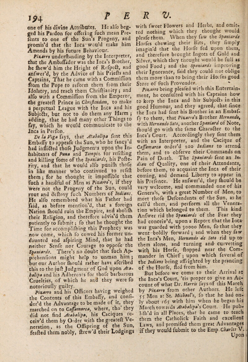 one of his divine Attributes, He alfo beg¬ ged his Pardon for offering fuch mean Pre- fents to one of the Sun’s Progeny, and promis’d that the Inca would make him Amends by his future Behaviour. Pizarro underftanding by the Interpreter, that the Ambaffador was the Inca’s Brother, he Ihew’d him the Height of Refpeft, and anfwer’d, by the Advice of his Priefts and Captains, That he came with a Commifiion from the Pope to reform them from their Idolatry, and teach them Chriftianity; and alfo with a Commiflion from the Emperor, the greateft Prince in Chnjiendom, to make a perpetual League with the Inca and his Subjects, but not to do them any Harm ; adding, that he had many other Things to fay, which he would communicate to the Inca in Perfon. De la Vega fays, that Atabalipa fent this Embaffy to appeafe the Sun, who he fancy’d fiad inflifted thofe Judgments upon the In¬ habitants of Puna and Turn pi z for relifting and killing fome of the Spaniards, his Pofte- rity, and that he would alfo punilh thofe in like manner who continued to re lift them j for he thought it impoftible that fuch a handful of Men as Pizarro* s, if they were not the Progeny of the Sun, could rout and deftroy fuch Numbers of Indians. He alfo rcmembred what his Father had Paid, as before mention’d, that a foreign Nation fhould ruin the Empire, and abolifh their Religion, and therefore advis’d them patiently to fubmit; fo that he thought the Time for accompliOiing this Prophecy was 310w come, which fo cowed his former un¬ daunted and afpiring Mind, that he had neither Senfe nor Courage to oppofe the Spaniards. There’s no doubt that fuch Ap- prehenfions might help to unman him; but our Author Ihouli rather have afcribed this to the juft Judgment of God upon At a- balipa and his Adherents for thofe barbarous Cruelties, of which he and they were fo notorioufty guilty. Pizarro and his Officers having weighed the Contents of this Embaffy, and confi- der’d the Advantage to be made of it,^ they marched on to Cajfamarca, where, tho they did not find Atabalipa, his Caciques re¬ ceiv’d them by Order with the greateft Ve¬ neration , as the Offspring of the Sun, feafted them nobly, ftrew’d their Lodgings with fweet Flowers and Herbs, and omit¬ ted nothing which they thought would pleafe them. When they faw the Spaniards Horfes chewing their Bits, they fimply imagin’d that the Horfe fed upon them, and^therefore brought Ingots of Gold and Silver, which they thought would be full as good Food ; and the Spaniards improving their Ignorance, faid they could not oblige them more than to bring their Horfes good Store of fuch Provender. , Pizarro being pleafed with this Entertain¬ ment, he confulred with his Captains how to keep the Inca and his- Subjects in this good Humour, and they agreed, that fines the Inca had fent his Brother in an Embaf¬ fy to them, that Pizarro s Brother Hernando, with Hernando Soto, another Spaniard of Note, fhould go with the fame Chara&er to the Inca’s Court. Accordingly they fent them with an Interpreter, and the Cacique of Cajfamarca order’d 200 Indians to attend them, and to obferve their Commands on Pain of Death. The Spaniards fent an /«« dian of Quality, one of their Attendants, before them, to acquaint the Inca of their coming, and demand Liberty to appear in his Prefence. He anfwer’d, they ffiould be very welcome, and commanded one of his Generals, with a great Number of Men, to meet thofe Defendants of the Sun, as he call’d them, and perform all the Venera- tion which belonged to them. This kind Anfwer rid the Spaniards of the Fear they had conceiv’d, upon a Report that the Inca- was guarded with 30000 Men, fo that they went boldly forward ; and when they faw the Inca’s Men, Hernando de Soto rid up to- them alone, and turning and' curvetting with his Horfe, flopped near the Com¬ mander in Chief; upon which feveral of the Indians being affrighted by the prancing of the Horfe, fled from him. But before we come to their Arrival as the Inca’s Court, ’tis proper to give an Ac¬ count of what Dr. Harris fays of this March by Pizarro from other Authors. He left S5 Men at St. Michael's, fo that he had on¬ ly about 16$ with him when he began his March towards Atabalipa s Court. He pub- 1 ifli’d in all Places, that he came to teach them the Carholick Faith and excellent Laws, and promifed them great Advantages if they would fubmit to the UvaTp.Charles V. Upon