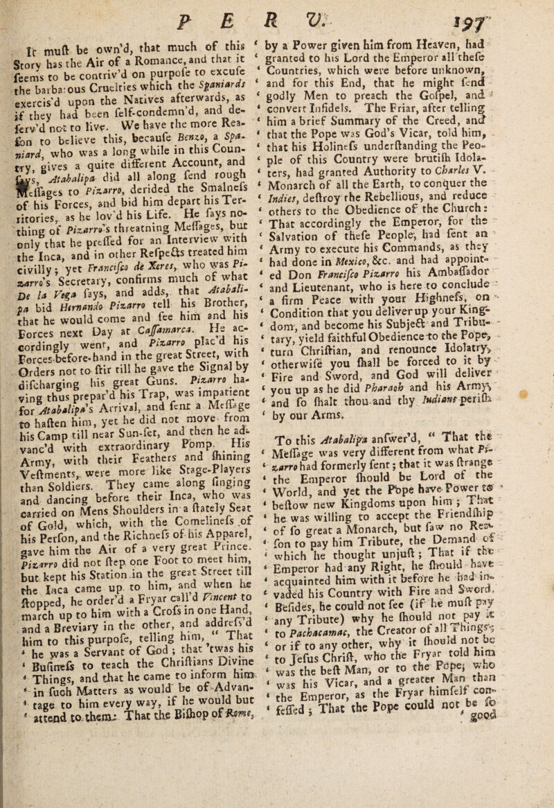 rc mu ft: be own’d, that much of this Story has the Air of a Romance, and that it feems to be contriv’d on purpoie to excule the barbarous Cruelties which the Spaniards exercis'd upon the Natives afterwards as if they had been felf-condemn d, and de- ferv’d nc-t to liv*. We have the more Rea¬ son to believe this, becaufe Benzo, a Spa¬ niard, who was a long while in this Coun¬ try gives a quite different Account, and {kvs, Atabalipa did all along feud rough Mclfages to Pizarro, derided the Smalneis of his Forces, and bid him depart his Ter¬ ritories,. as he lov'd his Life. He fays no¬ thing of Pizarrds threatning Meftages, but only that he preffed for an Interview with the Inca, and in other Refpefts treated him civilly; yet Franctfco de Xeresy who vyas Pr- zarro s Secretary, confirms much of what De la Vega fays, and adds, that Atabah- pa bid Hernando Pizarro tell his Brother, that he would come and fee him and his Forces next Day at Cajfamarca. He ac¬ cordingly went, and Pizarro plac d his Forces before-hand in the great Street, with Orders not to ftir till he gave the Signal by difcharging his great Guns. Pizarro ha¬ ving thus prepar’d his Trap was impatient for At abal ip as Arrival, and fenr a Mrifege to haften him, yet he did not move from his Camp till near Sun-fet, and then he vanc’d with extraordinary Pomp_ “is Army, with their Feathers and mining Veftments,- were more like Stage-Players than Soldiers. They came along fingmg and dancing before their Inca who was carried on Mens Shoulders in a (lately Seat of Gold, which, with the Comehnefs of his Perfon, and the Richnefe of his Apparel, aave him the Air of a very great Prince. Pizarro did not Rep one Foot to meet him, but kept his Station in the great Street till the Inca came up. to him, and when lie topped, he order’d a Fryar cal) d Vincent to march up to him with a Crofs in^one Hand, and a Breviary in the other, and add refs d him to this purpofe, telling nim,^ l hat 4 he >vas a Servant of God; that twas his 1 Bufirrefs to teach the Chriftians Divine 4 Things, and that he came to inform him * in fuch Matters as would be of Advan- 4 tage to him every way, if he would but s attend to.therxu That the Bifhop of Rome, e t t < < < < t t i t t t t t t i < c < ( t t t i t i t i by a Power given him from Heaven, had granted to his Lord the Emperor all thefe Countries, which were before unknown, and for this End, that he might fend godly Men to preach the Gofpel, and 1 convert Infidels. The Friar, after telling him a brief Summary of the Creed, and that the Pope was God’s Vicar, told him, that his Holinefs underftanding the Peo¬ ple of this Country were brutilh Idola¬ ters, had granted Authority to Charles V- Monarch of all the Earth, to conquer the Indies, deftroy the Rebellious, and reduce others to the Obedience of the Church t That accordingly the Empeior, for the Salvation of thefe People*, had fent an Army to execute his Commands, as they had done in Mexico, 8cc. and had appoint¬ ed Don Francifco Pizarro his Ambafiador and Lieutenant, who is here to conclude a firm Peace with your Highnefs, on Condition that you deliver up your King¬ dom, and become his Subjefl and Tribu¬ tary, yield faithful Obedience-to the Pope, turn Chriftian, and renounce Idolatry, otherwife you fhall be forced to it by Fire and Sword, and God will deliver- you up as he did Pharaoh and his Army^ and fo flialt thou and thy Indians perifh by our Arms. To this Atabalipra anfwer’d, “ That th€ MeRa^e was very different from what Pi- zarro had formerly fent; that it was ftrangs the Emperor fhould be Lord of the World, and yet the Pbpe have Power t® < bellow new Kingdoms upon him ; That he was willing to accept the Friendship of fo great a Monarch, but faw no Re^ fon to pay him Tribute, the Demand o which he thought unjuft; That if the Emperor had any Right, he fhouid huvt acquainted him with it before he had- in¬ vaded his Country with Fire and Sword, Befides, he could not fee (if he muft pay any Tribute) why he Ihould notpay * to Pachacamac, the Creator ot all i-hings? or if to any other, why it fhouid not be to Telus Chrift, who the Fryar told him was the beft Man, or to the Pope; who was his Vicar, and a greater Man than the Emperor, as the Fryar himfdt con. feffed j That the Pope could not^bs .0 t < 4 4 ( 4 i i t 4 e t t 4 c i 4 4 « 4
