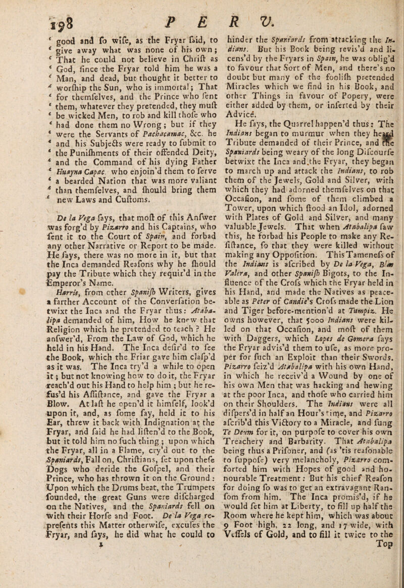 e good and fo wife, as the Fryar faid, to € give away what was none of his own; e That he could not believe in Chrift as * God, iince the Fryar told him he was a * Man, and dead, but thought it better to 4 worfhip the Sun, who is immortal; That * for themfelves, and the Prince who fent * them, whatever they pretended, they muft € be wicked Men, to rob and kill thofe who * had done them no Wrong; but if they * were the Servants of Pachacamac, See. he * and his Subjects were ready to fubmit to * the Punilhments of their offended Deity, 4 and the Command of his dying Father e Huayna Calcic, who enjoin’d them to ferve * a bearded Nation that was more valiant 4 than themfelves, and Ihould bring them ■* new Laws and Cuftoms. \ , • De la Vega fays, that mod of this Anfwer was forg’d by Pizarro and his Captains, who fent it to the Court of Spam, and forbad any other Narrative or Report to be made. He fays, there was no more in it, but that the Inca demanded Reafons why he fhould pay the Tribute which they requir’d in the Emperor’s Name. Harris, from ether Spanijh Writers, gives a farther Account of the Converfation be¬ twixt the Inca and the Fryar thus: Ataba* lip a demanded of him, How he knew that Religion which he pretended to teach ? He anfwefd, From the Law of God, which he Jheld in his Hand. The Inca defir1 d to fee the Book, which the Friar gave him clafp’d as it was. The Inca try’d a while to open it; but not knowing hew to do it, the Fryar reach’d out his Hand to help him ; but he re¬ fus’d his Afiiftance, and gave the Fryar a Blow. At laft he open’d it himfelf, look’d Upon it, and, as fome fay, held it to his Ear, threw it back with Indignation at the Fryar, and faid he had liden’d to the Book, but it told him no fuch thing ; upon which the Fryar, all in a Flame, cry’d out to the Spaniards, Fall on, Chridians, fet upon thefe Dogs who deride the Gofpel, and their Prince, who has thrown it on the Ground : Upon which the Drums beat, the Trumpets founded, the great Guns were difeharged on the Natives, and the Spaniards fell on with their Horfe and Foot. De la Vega re- prefents this Matter otherwife, excufes the Fryar, and fays, he did what he could to hinder the Spaniards from attacking the /*?- dians. But his Book being revis’d and li¬ cens’d by theFryars in Spain, he was oblig’d to favour that Sort of Men, and there’s no doubt but many of the fooliih pretended Miracles which we find in his Book, and other Things in favour of Popery, were either added by them, or inferred by their Advice. He fays, the Quarrel happen’d thus: The Indians began to murmur when they heajdi Tribute demanded of their Prince, and rne Spaniards being weary of the long Difcourfe betwixt the Inca and.the Fryar, they began to march up and attack the Indians, to rob them of the Jewels, Gold and Silver, with which they had adorned themfelves on that Occafion, and fome of them climbed a Tower, upon which flood an Idol, adorned with Plates of Gold and Silver, and many valuable Jewels. That when Atabalipa faw this, he forbad his People to make any Re¬ finance, fo that they were killed without making any Oppofition. ThisTamenefs of the Indians is aferibed by De la Vega, Elm Valera, and other Spanifh Bigots, to the In¬ fluence of the Crofs which the Fryar held in his Hand, and made the Natives as peace¬ able as Peter of Candie's Crofs made the Lion and Tiger before-mention’d at Ttrnpiz. He owns however, that $ooo Indians were kil¬ led on that Occafion, and mofl of them with Daggers, which Lopes de Gomera fays the Fryar advis’d them to ufe, as more pro¬ per for fuch an Exploit than their Swords. Pizarro feiz’d Atabalipa with his own Hand, in which he receiv’d a Wound by one of his own Men that was hacking and hewing at the poor Inca, and thofe who carried him on their Shoulders. The Indians were all difpers’d in half an Hour’s tirqe, and Pizarro aferib’d this Viftory to a Miracle, and fung Te Denm for it, on purpofe to cover his own Treachery and Barbarity. That Atabalipa being thus a Prifoner, and fas ’tis reafonable to fuppofe) very melancholy, Pizarro com¬ forted him with Hopes of good and ho¬ nourable Treatment: But his chief Reafon for doing fo was to get an extravagant Ran- fom from him. The Inca promis’d, if he would fet him at Liberty, to fill up half the Room where he kept him, which was about 9 Foot high, 22 long, and 17 wide, with VdTels of Gold, and to fill it twice to the
