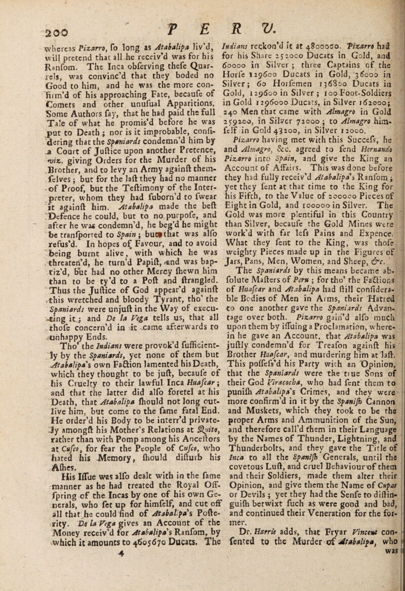 PERU. Whereas Pizarro, fo long as Atabalipa liv’d, will pretend that all he receiv’d was for his Ranfom. The Inca obferving thefe Quar¬ rels, was convinc’d that they boded no Good to him, and he was the more con¬ firm’d of his approaching Fate, becaufe of Comets and other unufual Apparitions. Some Authors fay, that he had paid the full Tale of what he promis’d before he was put to Death; nor is it improbable, confi- dering that the Spaniards condemn’d him by a Court of Juftice upon another Pretence, *viz. giving Orders for the Murder of his Brother, and to levy an Army againft them- felves; but for the laft they had no manner -of Proof, but the Teftimony of the Inter¬ preter, whom they had fuborn’d to fwear it againft him. Atabalipa made the beft Defence he could, but to no purpofe, and after he was condemn’d, he beg’d he might be tranfporred to Spain ; butithat was alfo refus’d. In hopes of Favour, and to avoid being burnt alive, with which he w7as threaten’d, he turn’d Papift, ?and was bap¬ tiz’d, but had no other Mercy (hewn him than to be ty’d to a Poft and ftrangled. Thus the Juftice of God appear’d againft this wretched and bloody Tyrant, tho’ the Spaniards were unjuft in the Way of execu¬ ting it; and De la Vega tells us, that all thofe concern’d in it came afterwards to <ciohappy Ends. Tho’ the Indians were provok’d fufficient- ly by the Spaniards, yet none of them but Atabalipa s own Fa&ion lamented his Death, which they thoughr to be juft, becaufe of his Cruelty to their lawful Inca Huafcar; and that the latter did alfo foretel at his Death, that Atabalipa fliould not long out¬ live him, but come to the fame fatal End. He order’d his Body to be interr’d private¬ ly amongft his Mother’s Relations at Quito, rather than with Pomp among his Anceftors at Cufco3 for fear the People of Cufco, who bated his Memory, fliould difturb his AQies. His Iflfue was alfo dealt with in the fame manner as he had treated the Royal Off¬ spring of the Incas by one of his own Ge¬ nerals, who fet up for himfelf, and cut off all that he could find of Ataballpa's Pcfte- rity. Be la Vega gives an Account of the Money receiv’d for Atabalipa's Ranfom, by which it amounts to 4605670 Ducats. The 4 Indians reckon’d it at 4800000. Pizarro hai for his Share 252000 Ducats in Gold, and 60000 in Silver ; three Captains of the Horfe 129600 Ducats in Gold, 36000 in Silver; 60 Horfemen 136800 Ducats in Gold, 129600 in Silver ; 100 Foot-Soldiers in Gold 1296000 Ducats, in Silver 162000 ; 240 Men that came with Almagro in Gold 259200, in Silver 72000 ; to Almagro him- fclf in Gold 43200, in Silver 12000. Pizarro having met with this Succefs, he and Almagro, See. agreed to fend Hernando Pizarro into Spain, and give the King an Account of Affairs. This was done before they had fully receiv’d Atabalipa s Ranfom ; yet they lent at that time to the King for his Fifth, to the Value of 200000 Pieces of Eight in Gold, and 100000 in Silver. The Gold was more plentiful in this Country than Silver, becaufe the Gold Mines were work’d with far lefs Pains and Expence. What they fent to the King, was thofe weighty Pieces made up in the Figures of Jars, Pans, Men, Women, and Sheep, &c. The Spaniards by this means became ab- folute Mafters of Peru ; for tho’ the Factions of Huafcar and Atabalipa had ftill confidera- ble Bodies of Men in Arms, their Hatred Co one another gave the Spaniards Advan¬ tage over both. Pizarro gain’d alfo much upon them by iffuing a Proclamation, where¬ in he gave an Account, that Atabalipa was juftly condemn’d for Treafon againft his Brother Huafcar, and murdering him at daft. This poffefs’d his Party with an Opinion, that the Spaniards were the true Sons of their God Viracocba, who had fent them to punifh Atabalipa s Crimes, and they were more confirm’d in it by the Spanifn Cannon and Muskets, which they took to be the proper Arms and Ammunition of the Sun, and therefore call’d them in their Language by the Names of Thunder, Lightning, and Thunderbolts, and they gave the Title of Inca to all the Spanljh Generals, until the covetous Luft, and cruel Behaviour of them and their Soldiers, made them alter their Opinion, and give them the Name of Cupas or Devils ; yet they had the Senfe to diftin- guifti betwixt fuch as were good and bad, and continued their Veneration for the for¬ mer. Dr. Harris adds, that Fryar Vincent con- fented to the Murder of Atabalipa, who 1  was