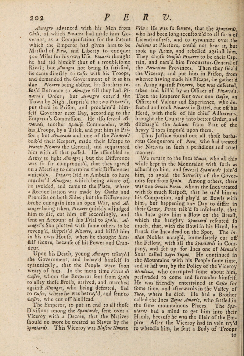 Almagro advanced with his Men from Chili, of which Pizarro had made him Go¬ vernor, as a Compenfation for the Patent which the Emperor had given him to be Marfhal of Peru, and Liberty to conquer 300 Miles for his own Ufe. Pizarro thought he had rid himfelf thus of a rroublefome Rival j but Almagro not being fo fatisfied, he came direftly to Cufco with his Troops, and demanded the Government of it as bis due. Pizarro being abfent, his Brothers re¬ fus’d Entrance to Almagro till they had Pi- x.arro's Order; but Almagro enter’d the Town by Night, furpris’d the two Pizarro's, put them in Prifon, and proclaim’d him- ielf Governor next Day, according to the Emperor’s Com mi (lion. He alfo feized Al¬ varado, another Spanifh Commander, with his Troops, by a Trick, and put him in Pri¬ fon ; but Alvarado and one of the Pizarro's brib’d their Keepers, made their Efcape to Francis Pizarro the General, and acquainted him with all that paffed. He affembled an Army to fight Almagro; but the Difference was fo far compromis’d, that they agreed on a Meeting to determine their Differences ■amicably. Pizarro laid an Ambufh to have murder’d Almagro- which being aware of, he avoided, and came to the Place, where a Reconciliation was made by Oaths and Promifes on both Sides ; but the Differences broke out 2gain into an open War, and Ah magro being taken, Pizarro quickly adjudged him to die, cut him off accordingly, and Cent an Account of his Trial to Spain. Ah magro*$ Son plotted with fome others to be reveng’d, furpris’d Pizarro, and kill’d him in his own Houfe, when he thought him¬ felf fecure, becaufe of his Power and Gran¬ deur. Upon his Death, young Almagro ufurp’d the Government, and behav'd himfelf fo tyrannically, that the People were foon weary of him. In the mean time Vacua di Cajlro, whom the Emperor fent from Spain to allay thofe Broils, arrived, and marched againfi: Almagro, who being defeated, Bed to Cufco, where he was betray’d, and fent to Cajlro, who cut off his Head. The Ernperor, to put an end to all thofe Divifions among the Spaniards, fent over a Viceroy with a Decree, that the Natives Biould no more be treated as Slaves by the Spaniards, This Viceroy was Blafcm Nmmz Vela : He was fo fevere, that the Spaniards, who had been long accuftom’d to all forts of Licentioufnefs, and to tyrannize over the Indians at Pleafure, could not bear it, but took up Arms, and rebelled againft him. They chofe Gonfalo Pizarro to be their Cap¬ tain, and nam’d him Procurator-General of the Peruvian Provinces. Then they feiz’d the Viceroy, and put him in Prifon, from whence having made his Efcape, he gather’d an Army sgainfi: Pizarro, but was defeated, taken and kill’d by an Officer of Pizarro's. Then the Emperor fent over one Gafca, an Officer of Valour and Experience, who de¬ feated and took Pizarro in Battel, cut off his Head, with thofe of his chief Adherents, brought the Country into better Order, and difeharg’d the Indians from Parc of the heavy Taxes impos’d upon them. Thus Juftice found out all thofe barba¬ rous Conquerors of Peru, who had treated the Natives in fuch a peifidious and cruel manner* We return to the Inca Manco, who all this while kept in the Mountains with fuch as adher'd to him, and feveral Spaniards join’d him, to avoid the Severity of the Gover¬ nors fent from Spain. Among others, there was one Gomez Perez, whom the Inca treated with fo much Refpeft, that he us’d him as his Companion, and play’d at Bowls with him ; but happening one Da)r to differ in their Game, Perez talk’d fo infolently, that the Inca gave him a Blow on the Breaft, which the haughty Spaniard refented fo much, that, with the Bowl in his Hand, he ffruck the Inca dead on the Spot. The In- dian Nobles enrag’d, immediately cut off the Fellow, with all the Spaniards in Com¬ pany, and fet up for Inca one of Mama's Sons called Sayri Tupac. He continued in the Mountains with his People fome time, and at laft was, by the Policy of the Viceroy Mendoza, who corrupted fome about him, perfwaded to come and furrender himfelf He was friendly entertained at Cufco for fome time, and afterwards in the Valley of Tuca, where he died. He had a Brother called the Inca Tupac Amaric, who fettled in the fame mountainous Places. The Spa* niards had a mind to get him into their Hands, becaufe he was the Heir of the Em¬ pire. After the Viceroy had in vain try’d to wheedle him, he fent a Body of Troops to