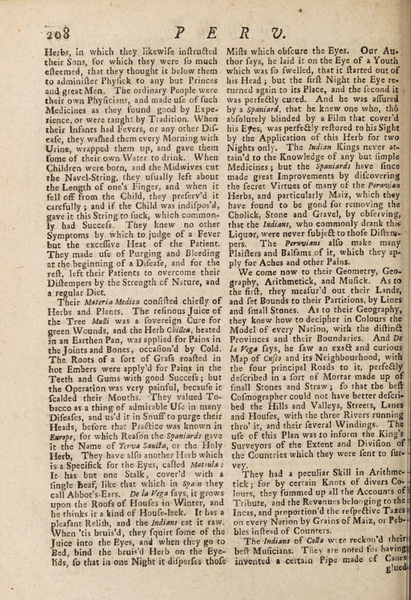 Herbs, In which they likewife inftruftcd their Sons, for which they were fa much efteemed, that they thought it below them to adminifter Phyftck to any but Princes and great Men. The ordinary People were their own Phyficians, and made ufe of fuch Medicines as they found good by Expe¬ rience, or were taught by Tradition. When their Infants had Fevers, or any other Dif- eafe, they wafhed them every Morning with Urine, wrapped them up, and gave them fome of their own Water to drink. When Children were born, and the Midwives cut the Navel-String, they ufually left about the Length of one’s Finger, and wrhen it fell off from the Child, they preferv’d it carefully ; and if the Child was indifpos’d, gave it this String to fuck, which common¬ ly had Succefs. They knew no other Symptoms by which to judge of a Fever but the excefllve Heat of the Patient. They made ufe of Purging and Bleeding at the beginning of a Difeafe, and for the reft, left their Patients to overcome their Diftempers by the Strength of Nature, and a regular Diet. Their Materia Medica confifted chiefly of Herbs and Plants. The refmous Juice of the Tree Mutti was a fovereign Cure for green Wounds, and the Herb Chi ilea, heated in an Earthen Pan, was applied for Pains in the Joints and Bones, occallon’d by Cold. The Roots of a fort of Grafs roafted in hot Embers were apply’d for Pains in the Teeth and Gums with good Succefs; but the Operation was very painful, becaufe it fealded their Mouths. They valued To¬ bacco as a thing of admirable Ufe in many Difeafes, and us’d it in SnufF to purge their Heads, before that Fraftice was known in Europe, for which Reafon the Spaniards gave it the Name of Terva Sanfta, or the Holy Herb, They have alfo another Herb which is a Specifick for the Eyes, called MateuU : It has but one Stalk, cover’d with a Engle Leaf, like that which in Spain they call AbbotVEars. De U Vega fays, it grows upon the Roofs of Houfes in Winter, and be thinks it a kind of Houfe-leek. It has a pleafant Relilh, and the Indians eat it raw. When ’tis bruis’d, they fquirt fome of the Juice into the Eyes, and when they go to Bed, bind the bruis’d Herb on the Eye¬ lids, fo that in one Night it difperfcs thofe Mifts which obfeure the Eyes. Our Au¬ thor fays, he laid it on the Eye of a Youth which was fo fwdled, that it ftarted out of his Head ; but the firft Night the Eye re¬ turned again to its Place, and the fecond it was perfectly cured. And he was aflured by a Spaniard, that he knew one who, th6 abfolucely blinded by a Film that cover’d his E^es, was perfe&Iy reftored to his Sight by the Application of this Herb for two Nights only. The Indian Kings never at¬ tain’d to the Knowledge of any but ample Medicines ; but the Spaniards have fmee made great Improvements by difeovering the fecret Virtues of many of the Peruvian Herbs, and particularly Maiz, which they have found to be good for removing the Cholick, Stone and Gravel, by obferving, that the Indians, who commonly drank this Liquor, were never fubjefb to thofe Diftena* pers. The Peruvians alfo make many Plaifters and Balfams of it, which they ap¬ ply for Aches and other Pains. We come now to their Geometry, Geo¬ graphy, Arithmetick, and Muflck. As to the firft, they meafur'd out their Lands, and fet Bounds to their Partitions, by Lines and fmall Stones. As to their Geography, they knew how to decipher in Colours the Model of every Nation, with the diftinfl Provinces and their Boundaries. And De la Vega fays, he faw an exaft and curious Map of Cufio and its Neighbourhood, with the four principal Roads to it, perfe&Iy deferibed in a fort of Mortar made up of lmall Stones and Straw; fo rhat the beft Cofmographer could not have better deferi¬ bed the Hills and Valleys, Streets, Lanes and Houfes, with the three Rivers running thro’ it, and their feveral Windings. The ufe of this Plan was to inform the King’s Surveyors of the Extent and Divifion of the Countries which they were lent to fur- vey. They had a peculiar Skill in Arithme¬ tick; for by certain Knots of divers Co¬ lours, they fummed up all the Accounts of* Tribute, and the Revenues belonging to the:: Incas, and proportion’d the refpeftive Taxes I* on every Narion by Grains of Maiz, or Peb-« bles inftead of Counters. The Indians of Cotta w re reckon’d their: beft Muflcians. They are noted for having? invented a -certain Pipe made of Canes ) glued*