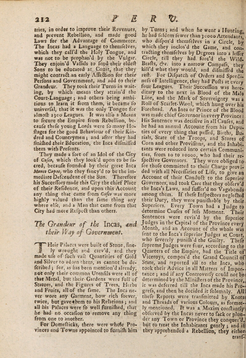 and prevent Rebellion, and made good Laws for the Advantage of Commerce, The Incas had a Language to themfelves, which they call’d the Holy Tongue, and was not to be prophan’d by the Vulgar. They enjoin’d Valfals to fend their elddb Sons to be educated at. Court, that they might contra£Ean early AfFcSion for their Perfons and Government, and add to their Grandeur. They took their Turns in wait¬ ing, by which means they attain’d the Court-Language ; and others being ambi¬ tious to learn, it from them, it became fo uniyerfaJ, that it was the only Tongue for aimofl j}co Leagues. It was alfo a Means to fecure the Empire from Rebellion, be. caufe thefe young Lords were fo many Ho- ilages for the good Behaviour of their Kin¬ dred and Countrymen; and after they had fmifhed their Education, the Inca difmiffed them with Prefents^ They made a fort of an Mol of the City of Cufioy which they look’d upon to be fa- cred, becaufe founded by their great Inca Mavco Capac, who they fancy’d to be the im¬ mediate Dcfcendent of the Sun. Therefore his Succeffors made this City the chief Place of their Residence, and upon this Account any thing that came from Cufco was more highly valued than the fame thing any where elfe, and a Man that came from that City had more Refpefl than others. The Grandeur of the Incas, and their Way' of Government. Heir Palaces were built of Stone, fine- jf ly wrought and carv’d, and. they made ufe of fuch vad Quantities of Gold and Silver to adorn rhem, as cannot be de- fcribed ; for, as has been mention’d already, not only their common Utenfils were all of that Metal, but their Gardens were full of Statues, and the Figures of Trees, Herbs and Fruits, all of the fame. The Inca ne¬ ver wore any Garment, how rich foever, twice, but gave«hem to his Relations ; and all his Peaces were fo well furnilhed, that he bad n6 occaflon to remove any thing from one to another. For Domefticfcs, there were whole Pro¬ vinces and Towns appointed to furnifli him he had fcldom fewer than 3 coco Attendant's^ who difpos’d themfelves in a Circle, by which they inclos’d the Game, and con¬ trasting themfelves by Degrees into a JelLr Circle, till they had. forc’d the Wild- Beafts, &c. into a narrow Compafs, they kill d what they would, and difmiffed the reft. For Difpatch of Orders and Speedi- nefs of Intelligence, they had Pofls at every four Leagues. Their Succeflion was here¬ ditary to the next in Blood of the Male Line, and the Mark ok Sovereignty was a Roll of Scarlet-Wool, which hung over his Forehead. An Inca or Prince of the Blood was made chief Governor in every Province: His Sentence was decifive in all Caufes, and he had an annual Account from his Depu¬ ties of every thing that paffed, Births, Bu¬ rials, State of the Troops, and Scores of Corn and other Provifibns, and the Inhabi¬ tants were reduced into certain Communi¬ ties, from lo to iQGoo, who had their re- fpe&ive Governors. They were obliged to fee thofe committed to their Charge provi¬ ded with all Neceffaries of Life, to give an Account of their Conduct to the fuperior Governors, and took Care that they obferv’d the Inca’s Laws, and fuller’d no Vagabonds among them. If thefe Infpe&ors negle&ed their Duty, they were punifhable by their Superiors. Every Town had a Judge to determine Caufes of lefs Moment. Their Sentences were revis’d by the fuperior Judges in the Capital of the Province every Month, and an Account of the whole was lent to the Inca’s fuperior Judges at Court, who feverely punifh’d the Guilty. Thefe fupreme Judges were four, according to the Quarters of the Empire, had the Title of Viceroys, compos’d the Grand Council of State, and reported all to the Inca, who took their Advice in all Matters of Impor¬ tance- ; and if any Controverfy could not be? determined by the Miniflers of the Province,, it was deferred till the Inca made his Pro»« grefs, and then he decided it folemnly. All! thefe Reports were tranfmitted by Knotst and Threads of various Colours, as former¬ ly mentioned. It was a Maxim confhntly5 obferved by the Incas never to fack or plun¬ der any Town or Province they conquer’d, but to treat the Inhabitants gently ; and ifj they apprehended a Rebellion, they eithen x tranf’