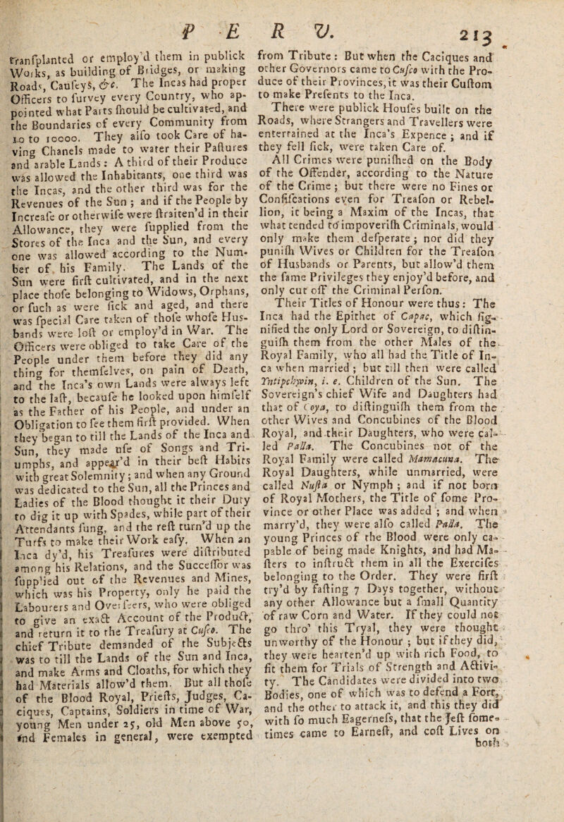 rranfplanted or employ'd them in publick Works, as building of Bridges, or making Roads, CaufeyS, &e. The Incas had proper Officers to furvey every Country, who ap¬ pointed what Parts (hould be cultivated, and the Boundaries of every Community from lo to iocoo. They aifo took Care of ha¬ ving Chanels made to water their Failures and arable Lands: A third of their Produce was allowed the Inhabitants, one third was the Incas, and the other third was for the Revenues of the Sun ; and if the People by Increafe or otherwife were ftraiten’d in their Allowance, they were fupplied from the Stores of the Inca and the Sun, and every one was allowed according to the Num¬ ber of his Family. The Lands of the Sun were firft cultivated, and in the next place thofe belonging to Widows, Orphans, or fuch as were lick and aged, and there was fpecial Care taken of thole whofe Hus¬ bands were loft or employ’d in War. The Officers were obliged to take Care of the People under them before they did any thing for themfeives, on pain of Death, and Inca’s own Lands were always left to the Taft, becaufe he looked upon himlelf as the Father of his People, and under an Obligation to fee them fir ft provided. When they began to till the Lands of the Inca and Sun, they made ufe of Songs and Tri- i umphs, and appear d in their beft Habits with great Solemnity; and when any Ground f was dedicated to the Sun, all the Princes and f Ladies of the Blood thought it their Duty i to dig it up with Spades, while part of their , Attendants lung, and the reft turn'd up the Turfs to make their Work eafy. When an I Inca dy’d, his Treafures were diftributed j among his Relations, and the Succellbr was 1 fupplied out of the Revenues and Mines, i which was his Property, only he paid tne 1 Labourers and Over leers, who were obliged : to give an txa& Account of the Produft, >; and return it to the Trealury at Cufto. I he 3 chief Tribute demanded of the Subje&s j was to till the Lands of the Sun and Inca, f and make Arms and Clo.at.hs, for which they j had Materials allow’d them. But all thofe of the Blood Royal, Friefts, Judges, Ca- 3 ciqms, Captains, Soldiers in time of War, | young Men under 25, old Men above 50, i #nd Females in general, were exempted «r from Tribute: But when the Caciques and ocher Governors came toCufco with the Pro¬ duce of their Provinces,it was their Cuftom to make Prefents to the Inca. There were publick Houfes built on the Roads, where Strangers and Travellers were entertained at the Inca’s Expence ; and if they fell fick, were taken Care of. All Crimes were punifhed on the Body of the Offender, according to the Nature of the Crime ; but there were no Fines or Conftfcations even for Treafon or Rebel¬ lion, it being a Maxim of the Incas, that what tended to'impoverifh Criminals, would only make them .defperate ; nor did they punifli Wives or Children for the Treafon of Husbands or Parents, but allow’d them the fame Privileges they enjoy’d before, and only cut off the Criminal Perfon. Their Titles of Honour were thus: The Inca had the Epithet of Capac, which fig« nified the only Lord or Sovereign, to diftin- guifh them from the other Males of the- Royal Family, who all had the Title of In¬ ca when married ; but till then were called Yntipchyoin, i. e. Children of the Sun. The Sovereign’s chief Wife and Daughters had that of Coy a, to didinguiffi them from the . other Wives and Concubines of the Blood Royal, and-their Daughters, who were cal¬ led Pallet. The Concubines not of the Royal Family were called Mamacuna. The Royal Daughters, while unmarried, were called Yhtfta or Nymph; and if not bom of Royal Mothers, the Title of fome Pro¬ vince or other Place was added ; and when * marry’d, they were alfo called Pallet. The young Princes of the Blood were only ca¬ pable of being made Knights, and had Ma¬ ilers to inftruft: them in all the Exercifes belonging to the Order. They were firft try’d by fading 7 Days together, without' any other Allowance but a Email Quantity of raw Corn and Water. If they could nog go thro’ this Tryal, they were thought unworthy of the Honour ; but if they did, they were hearten’d up with rich Food, to fit them for Trials of Strength and Aftm- ty. The Candidates were divided into two Bodies, one of which was to defend a Fortv and the other to attack it, and this they did with fo much Eagernefs, that the Jeft fome* times came to Earned, and coft Lives on both'