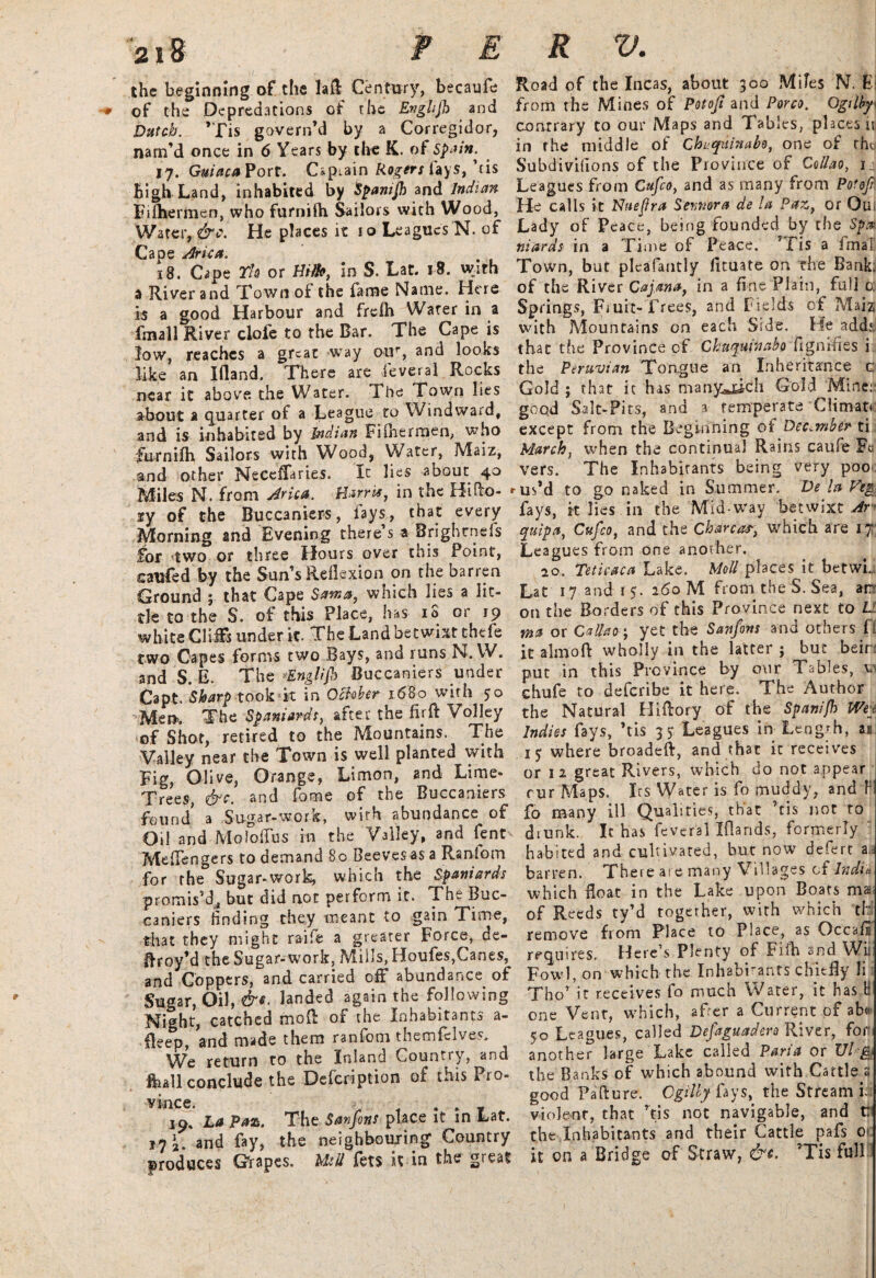 the beginning of the laft Century, becaufe of the Depredations of the Enghfh and Dutch. ’Tis govern’d by a Corregidor, nam’d once in 6 Years by the K. of Spain. 17. GuiacaVort. Captain Rogers fays, ’fis high Land, inhabited by fyanijh and Indian Fifhermen, who furnifti Sailors with Wood, Water, &c. He places it 10 Leagues N. of Cape Ark a. 18. Cape Th or Hilh, in S. Lat. 18. with a River and Town of the fame Name. Here is a good Harbour and frefh Water in a fmall River clofe to the Bar. The Cape is low, reaches a great way our, and looks like an Ifland. There are feveral Rocks near it above the Water. The Town lies about a quarter of a League to Windward, and is inhabited by Indian Fifherrnen, who furnifh Sailors with Wood, Water, Maiz, and other Neceffaries. It lies about 40 Miles N. from Jrica. Harris, in the Hifto- iy of the Buccaniers, fays, that every Morning and Evening there s a Brightness for two or three Hours over this Point, caufed by the Sun s Reflexion on the barren Ground ; that Cape Soma, which lies a lit¬ tle to the S. of this Place, has iS or 19 white Cliffs under it. The Land betwixt thefe two Capes forms two Bays, and runs N. W. and S. E. The Englijb Buccaniers under Capt. Sharp took it in October- 1680 with 50 Mem The Spaniards, after the fir ft Volley of Shot, retired to the Mountains. The Valley near the Town is well planted with Fig, Olive, Orange, Limon, and Lime- Trees, &c. and fome of the Buccaniers found a Sugar-.work, with abundance of Oil and Moloftus in the Valley, and fent- Meffengers to demand 80 Beeves as a Ranlom for the Sugar-work, which the Spaniards promis’d, but did not perform it. The Buc¬ caniers finding they meant to gain Time, that they might raifie a greater Force, de- ftroy’d the Sugar-work. Mills, Houfes,Canes, and Coppers, and carried off abundance of Sugar, Oil, &*■ landed again the following Night, catched moft or the Inhabitants a- fleep, and made them ranfom themfelves. We return to the Inland Country, and fhall conclude the Defcription of this Pro¬ vince. . . - 19, La Paz. The Sanfons place it in Lat. 17 2. and fay, the neighbouring Country produces Grapes, Mill fets it in the great Road of the Incas, about 300 Mifes N. Ei from the Mines of Potofi and Porco. Ogilby conrrary to our Maps and Tables, places is in the middle of Chuqainabo, one of tho Subdivifions of the Province of Callao, 1.: Leagues from Cufco, and as many from Potofi He calls it Hue fra Sennora de la Paz, or Qu Lady of Peace, being founded by the Spa¬ niards in a Time of Peace. ’Fis a fmal Town, but pleafantly fituate on the Bank; of the River Cajma, in a fine Plain, full 0; Springs, Fruit-Trees, and Fields of Maiz with Mountains on each Side. He adds that the Province of Chuqupiabo figmfies i the Peruvian Tongue an Inheritance c Gold ; that it has manyjticli Gold Mine; good Salt-Fits, and a temperate Climau except from the Beginning of December ti March, when the continual Rains caufe Fa vers. The Inhabitants being very poo* ••us’d to go naked in Summer. De la Vtg fays, it lies in the Mid-way betwixt Ar quipa, Cufco, and the Charcar, which are 1% Leagues from one another. 20. Titicaca Lake. Moll places it betwL Lat 17 and r 5. 260 M from the S. Sea, arr on the Borders of this Province next to 11 ma or Callao; yet the Sanfons and others f 1 it aim oft wholly in the latter ; but beir put in this Province by our Tables, v- chufe to deferibe it here. The Author the Natural Hiftory of the Spanijh Wey Indies fays, ’tis 35 Leagues in Length, n where broadeft, and that it receives or 1 2 great Rivers, which do not appear rur Maps. Its Water is fo muddy? and h fo many ill Qualities, that ’tis not to diunk. It has feveral Iflands, formerly habited and cultivated, but now defert a . barren. There are many Villages of India which float in the Lake upon Boats mar of Reeds ty’d together, with which thl remove from Place to Place, as Decaff requires. Here’s Plenty of Fifti and Wii Fowl, on which the Inhabrants chit fly li Tho’ it receives fo much Water, it has H one Vent, which, after a Current of ab<« 50 Leagues, called Defaguadera River, fori another large Lake called Pari a or VU& the Banks of which abound with Cattle s good Failure. Cgilly fays, the Stream ii violent-, that ’tis not navigable, and t: the Inhabitants and their Cattle pafs 01: it on a Bridge of Straw, &c. 'Tis full