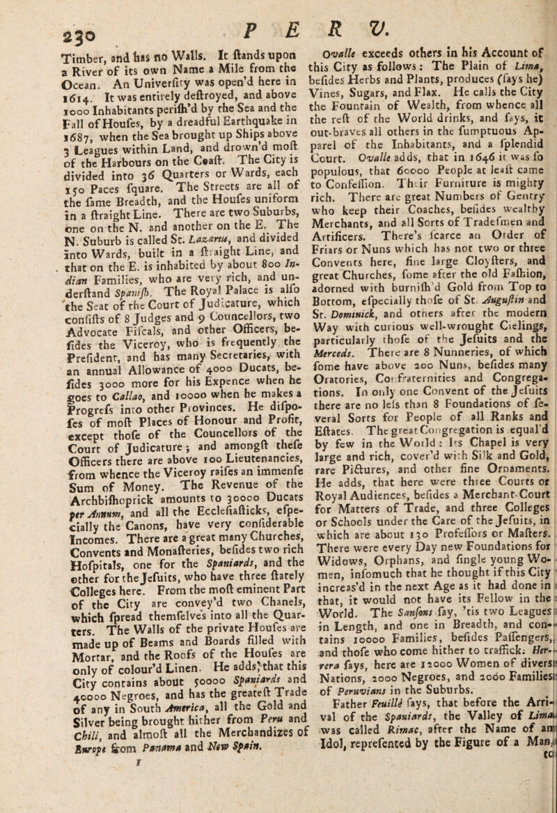 2%0 Timber, and has no Walls. It (lands upon a River of its own Name a Mile from the Ocean. An Univerfity was open’d here in 1614. It was entirely deftroyed, and above 1000 Inhabitants perilh’d by the Sea and the Fall of Houfes, by a dreadful Earthquake in 1687, when the Sea brought up Ships above 3 Leagues within Land, and drown d molt of the Harbours on the C@aft, The City is divided into 3d Quarters or Wards, each 150 Paces fquare. The Streets are all of the fame Breadth, and the Houfes uniform in a flraight Line. There are two Suburbs, one on the N. and another on the E. The N. Suburb is called St. Lazarus, and divided into Wards, built in a flraight Line, and that on the E. is inhabited by about 800 In¬ dian Families, who are very rich, and un¬ derhand Spainjb, The Royal Palace is alfo ‘the Seat of the Court of Judicature, which confihs of 8 Judges and 9 Councellors, two Advocate Filcals, and other Officers, be- fides the Viceroy, who is frequently the Prefident, and has many Secretaries, with an annual Allowance of 4000 Ducats, be¬ sides 3000 more for his Expence when he goes to Callao, and 10000 when he makes a Progrefs into other Provinces. He difpo- fes of mod Places of Honour and Profit, except thofe of the Councellors of the Court of Judicature ; and amongft thefe Officers there are above 100 Lieutenancies, from whence the Viceroy raifes an immenfe Sum of Money. The Revenue of the Archbifhoprick amounts to 30000 Ducats per Annum, and all the Ecclefiafticks, efpe- cially the Canons, have very confiderable Incomes. There are a great many Churches, Convents and Monafteries, befides two rich Hofpitals, one for the Spaniards, and the ©ther for thejefuits, who have three (lately Colleges here. From the mod eminent Part of the City are convey’d two Chanels, which fpread themfelves into all the Quar¬ ters. The Walls of the private Houfes are made up of Beams and Boards filled with Mortar, and the Roofs of the Houfes are only of colour’d Linen. He adds, that this City contains about 50000 Spaniards and 40000 Negroes, and has the greateft Trade of any in South America, all the Gold and Silver being brought hither from Peru and Chili, and almoft all the Merchandizes of Bitrope &om Panama and Spain. ¥ P E R V. Ovalk exceeds others in his Account of this City as follows: The Plain of Lima, befides Herbs and Plants, produces (fay's he) Vines, Sugars, and Flax. He calls the City the Fountain of Wealth, from whence all the reft of the World drinks, and fays, it out-braves all others in the fumptuous Ap¬ parel of the Inhabitants, and a fplendid Court. Ovalle adds, that in 1646 it was fo populous, that 60000 People at leait came to Confeffion. Their Furniture is mighty rich. There are great Numbers of Gentry who keep their Coaches, befides wealthy Merchants, and all Sorts of Tradefmen and Artificers. There’s icarce an Order of Friars or Nuns which has not two or three Convents here, fine large Cloyfters, and great Churches, fome after the old Faftiion, adorned with burnilh d Gold from Top to Bottom, efpecially thofe of St, Augujlin and Sr. Dominick, and others after the modern Way with curious well-wrought Cielings, particularly thofe of the JefuitS and the Mcrceds. There are 8 Nunneries, of which fome have above 200 Nuns, befides many Oratories, Co? fraternities and Congrega¬ tions. In only one Convent of thejefuits there are no lets than 8 Foundations of fe- veral Sorts for People of all Ranks and Eftates. The great Congregation is equal’d by few in the World : Its Chapel is very large and rich, cover’d with Sfk and Gold, rare Pi&ures, and other fine Ornaments. He adds, that here were three Courts or Royal Audiences, befides a Merchant-Court for Matters of Trade, and three Colleges or Schools under the Care of the Jefuits, in which are about 130 Profdfors or Mailers. There were every Day new Foundations for Widows, Orphans, and (ingle young Wo¬ men, infomuch that he thought if this City increas’d in the next Age as it had done in that, it would not have its Fellow in the World. The Sanfons fay, ’tis two Leagues in Length, and one in Breadth, and con¬ tains 10000 Families, befides Paftengers,5 and thofe who come hither to traffick; Her- rera fays, here are 12000 Women of divers* Nations, 2000 Negroes, and 2000 Families* of Peruvians in the Suburbs. Father FeuilU fays, that before the Arri¬ val of the Spaniards, the Valley of Lima* was called Rimac, after the Name of an Idol, reprefented by the Figure of a Man^ tc