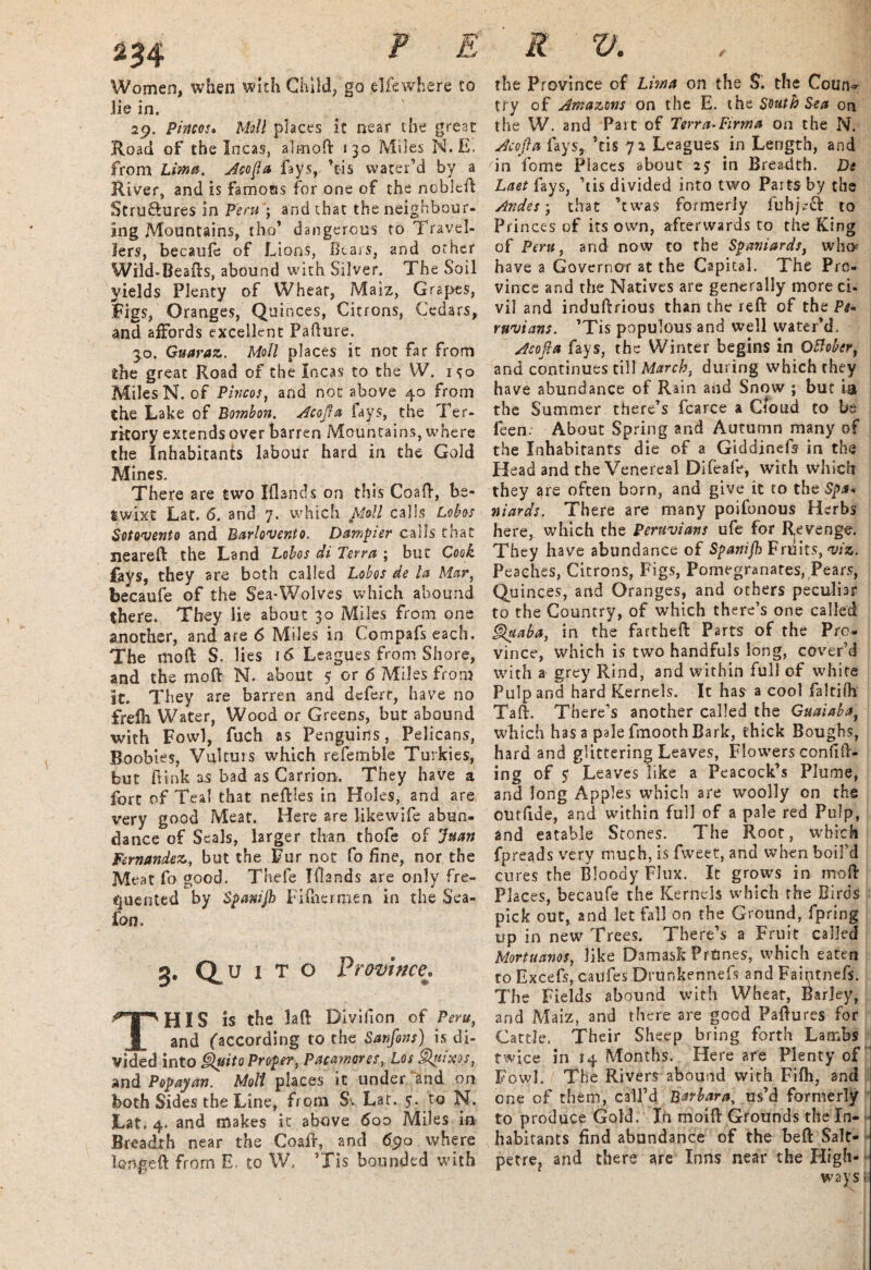Women, when with Child, go .elfe where to lie in, 29. Pintos- Moll places it near the great Road of the Incas, alrnod 130 Miles N.E. from Lima. Aeofia fays, Vis water’d by a River, and is famous for one of the noblcd Struftures in Peru; and that the neighbour¬ ing Mountains, tho’ dangerous to Travel¬ lers, becaufe of Lions, Bears, and other Wild-Beads, abound with Silver. The Soil yields Plenty of Wheat, Maiz, Grapes, Figs, Oranges, Quinces, Citrons, Cedars, and affords excellent Pafture. 3.0. Guaraz. Moll places it not far from the great Road of the Incas to the W. 1^0 Miles N. of Ptncos, and not above 40 from the Lake of Bombon. Atojfa fays, the Ter¬ ritory extends over barren Mountains, where the Inhabitants labour hard in the Gold Mines. There are two Iflands on this Coad, be¬ twixt Lat. 6. and 7. which Moll calls Lob os Sotovento and Barlovento. Dumpier calls that neared the Land Lobos di Terra ; but Cook fays, they are both called Lobos de la Mar, becaufe of the Sea-Wolves which abound there. They lie about 30 Miles from one another, and are 6 Miles in Compafseach. The mod S. lies 16 Leagues from Shore, and the mod N. about 5 or 6 Miles from it. They are barren and defert, have no frefh Water, Wood or Greens, but abound with Fowl, fuch as Penguins, Pelicans, Boobies, Vultuis which referable Turkies, but dink as bad as Carrion. They have a fort of Teal that nedies in Holes, and are very good Meat. Here are likewife abun¬ dance of Seals, larger than thofe of Juan Fernandez, but the Fur not fo fine, nor the Meat fo good. Thefe Elands are only fre¬ quented by Spawjh Fi&eripen in the Sea- Ton. 3. Quito Province. THIS is the lad Divifion of Peru, and (according to the Sanfons) is di¬ vided into Quito Proper, Patmores, Los Qut'xos, and Pop ay an. Moll places it under and on both Sides the Line, from S'. Lat. 5. to N. Lat. 4. and makes it above 600 Miles in Breadth near the Goad, and 690 where longed from E. to W. ’Tis bounded with the Province of Lima on the S. the Coun^ try of Amazons on the E. thz South Sea on the W. and Part of Terra-Firma on the N. Acofia fays, Vis 72 Leagues in Length, and in fome Places about 2$ in Breadth. De Laet fays, Vis divided into two Parts by the Andes', that VwaS formerly fuhjeft to Pri nces of its own, afterwards to the King of Peru, and now to the Spaniards, who have a Governor at the Capital. The Pro¬ vince and the Natives are generally more ci. vil and indudrious than the red of the Pi- ruvians. ’Tis populous and well water’d. Acofia fay s, the Winter begins in Off over, and continues till March, during which they have abundance of Rain and Snow ; but ia the Summer there’s fcarce a Croud to be feed; About Spring and Autumn many of the Inhabitants die of a Giddinefs in the Head and the Venereal Dlfeafe, with which they are often born, and give it to the Spa¬ niards. There are many poifonous Herbs here, which the Peruvians ufe for Revenge. They have abundance of Spanifh Fruits, viz. Peaches, Citrons, Figs, Pomegranates, Pears, Quinces, arid Oranges, and others peculiar to the Country, of which there’s one called Quaba, in the farthed Parts of the Pro¬ vince, which is two handfuls long, cover’d with a grey Rind, and within full of white Pulp and hard Kernels. It has a cool faltiih Tad. There’s another called the Guaiaba, which has a pale fmooth Bark, thick Boughs, hard and glittering Leaves, Flowers confid¬ ing of $ Leaves like a Peacock’s Plume, and long Apples which are woolly on the outdde, and within full of a pale red Pulp, and eatable Stones. The Root, which fpreads very much, is fweet, and when boil’d cures the Bloody Flux. It grows in mod Places, becaufe the Kernels which the Birds pick out, and let fall on the Ground, fpring up in new Trees. There’s a Fruit called Mortuanos, like Damask Prunes, which eaten to Excefs, caufes Drunkennefs and Faintnefs. The Fields abound with Wheat, Barley, and Maiz, and there are good Padures for Cattle. Their Sheep bring forth Lambs twice in 14 Months. Here are Plenty of Fowl. ( The Rivers abound with Fifh, and one of them, call’d Barbara, us’d formerly to produce Gold. In moid Grounds the In¬ habitants find abundance of the bed Salt- petre? and there are Inns near the High¬ ways «