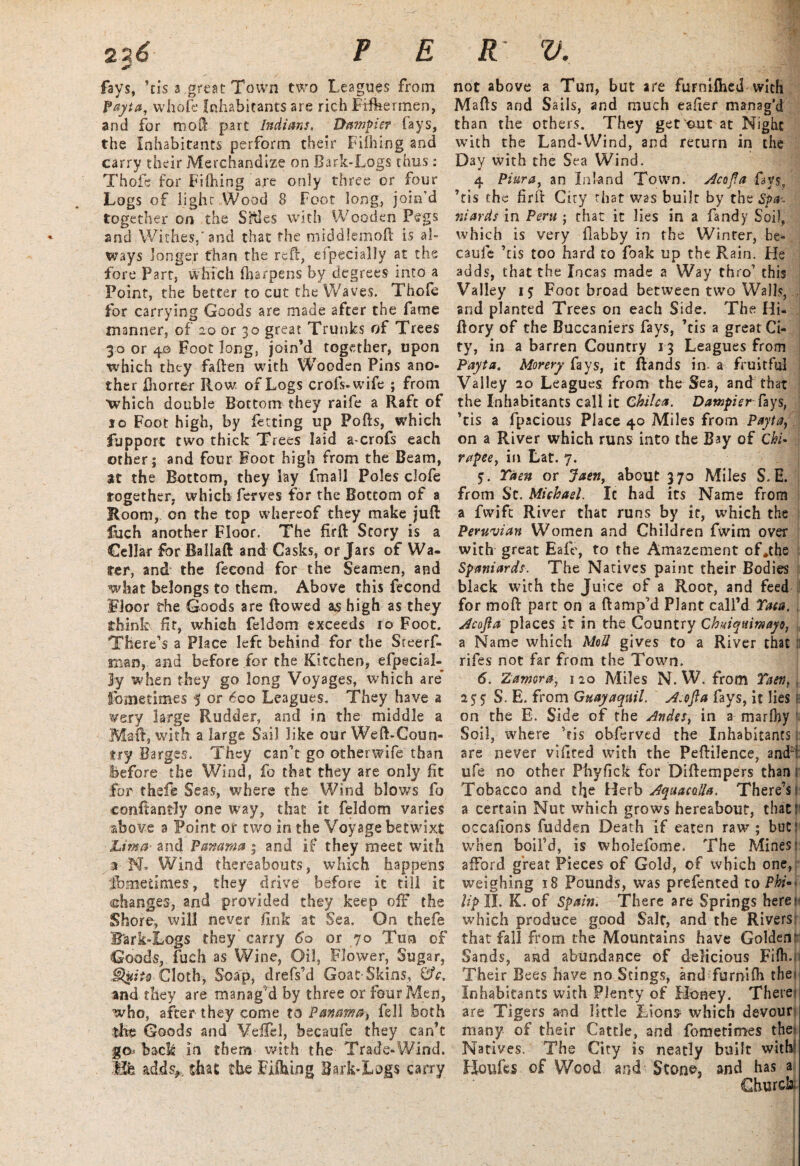 2 26 P E fays, ’tis a great Town two Leagues from fayta, whofe Inhabitants are rich Fifhermen, and for moft part Indians. Dumpier fays, the Inhabitants perform their Enfiling and carry their Merchandize on Bark-Logs thus: Thofe for Fifhing are only three or four Logs of light .Wood 8 Foot long, join’d together on the Sities with Wooden Pegs and Withes,'and that the middlemoft is al¬ ways longer than the reft, efpecially at the fore Part, which (harpens by degrees into a Point, the better to cut the Waves. Thofe for carrying Goods are made after the fame manner, of 20 or 30 great Trunks of Trees 30 or 4© Foot long, join’d together, upon which they fallen with Wooden Pins ano¬ ther ftiorrer Row. of Logs crofs-wife ; from ■which double Bottom they raife a Raft of 10 Foot high, by fetting up Polls, which fupport two thick Trees laid a-crofs each other; and four Foot high from the Beam, at the Bottom, they lay fmall Poles clofe together, which fetves for the Bottom of a Room, on the top whereof they make juft fuch another Floor. The firft Story is a Cellar for Ballaft and Casks, or Jars of Wa¬ fer, and the fecond for the Seamen, and what belongs to them. Above this fecond Floor the Goods are (lowed as high as they think fit, which feldom exceeds 10 Foot. There’s a Place left behind for the Sreerf- man, and before for the Kitchen, efpecial- Jy when they go long Voyages, which are* fometimes 5 Or 600 Leagues. They have a very large Rudder, and in the middle a Maft, with a large Sail like our Weft-Coun¬ try Barges. They can’t go otherwife than before the Wind, fo that they are only fit for thefie Seas, where the Wind blows fo conftanfly one way, that it feldom varies above a Point or two in the Voyage betwixt Lima- and Panama ; and if they meet with a N, Wind thereabouts, which happens fbmedmes, they drive before it till it (changes, and provided they keep off the Shore, will never fink at Sea. On thefe B'ark-Logs they' carry 60 or 70 Tun of Goods, fuch as Wine, Oil, Flower, Sugar, Cloth, Soap, drefs’d Goat Skins, 0V. and they are manag’d by three or four Men, who, after they come to Panama> fell both the Goods and VefTd, becaufe they can’t go/back in them with the Trade-Wind. Efe adds,, that the Fiftung Bark-Logs carry R ‘ V. I not above a Tun, but are furnifhed with Mafts and Sails, and much eafier manag’d than the others. They get out at Night with the Land-Wind, and return in the Day with the Sea Wind. 4 Piura, an Inland Town. Acofta fays, ’tis the firft City that was built by the Spa-- niards in Peru ; that it lies in a Tandy Soil, which is very flabby in the Winter, be¬ caufe ’tis too hard to foak up the Rain. Fie adds, that the Incas made a Way thro’ this Valley 15 Foot broad between two Walls, and planted Trees on each Side. The Hi- ftory of the Buccaniers fays, ’tis a great Ci¬ ty, in a barren Country 13 Leagues from Payta. Morery fays, it ftands in a fruitful Valley 20 Leagues from the Sea, and that the Inhabitants call it Chilca. Dampierfays, ’tis a fpacious Place 40 Miles from Payta, on a River which runs into the Bay of Chi• rupee, in Lat. 7. 5. Taen or Jaen, about 370 Miles S. E. from St. Michael. It had its Name from a fwift River that runs by it, which the Peruvian Women and Children fvvim over with great Eafe, to the Amazement of.the Spaniards. The Natives paint their Bodies black with the Juice of a Root, and feed for mod part on a ftamp’d Plant call’d Tata. Acofta places it in the Country Chuiqu.imayo, a Name which Med gives to a River that : rifes not far from the Town. 6. Zamora, 120 Miles N. W. from Taen, 1 s* 5; S. E. from Guayaquil. A. oft a fays, it lies on the E. Side of the Andes, in a marlhy Soil, where ’fis obferved the Inhabitants: are never vifited with the Peftilence, and: ufe no other Phyfick for Diftempers than Tobacco and the Herb Aquacalla. There’s: a certain Nut which grows hereabout, that? occafions fudden Death if eaten raw ; but when boil’d, is wholefome. The Mines: afford great Pieces of Gold, of which one, weighing 18 Pounds, was prefented to Phi¬ lip II. K. of Spain. There are Springs here: which produce good Salt, and the Rivers that fall from the Mountains have Golden Sands, and abundance of delicious Fiflu Their Bees have no Stings, and furnifh the* Inhabitants with Plenty of Honey. There are Tigers and little Lions* which devour many of their Cattle, and fometimes the* Natives. The City is neatly built with LJoufes of Wood and Stone, and has a Church.