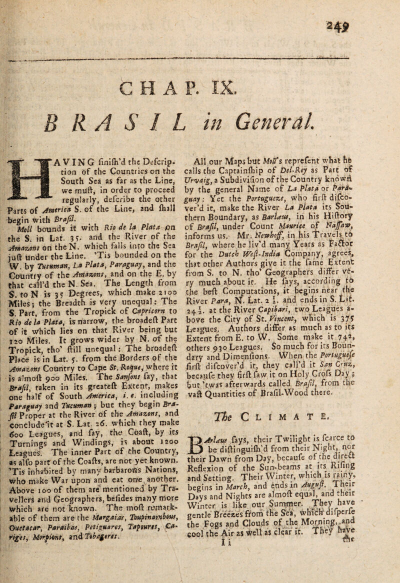 keaAM&fSbtMM* CHAP. IX. tn A V IN G finifhM the Deferip. tion of the Countries on the South Sea as far as the Line, we muff, in order to proceed regularly, deferibe the other Parts of America S. of the Line, and fhall begin with Brafl. Moll bounds it with Rio de la Plata pn the S. in Lac. 3f* and the River of the Amazons on the N. which falls into the Sea juft under the Line. ’Tis bounded on the W. by Tutuman, La Plata, Paraguay, and the Country of the Amazons, and on the E. by that call’d the N. Sea. The Length from S. to N is 35 Degrees, which make 2100 Miles; the Breadth is very unequal: The S. Parc, from the Tropick of Capricorn to Rio de la Plata, is narrow, the broadeft Part of it Which lies on that River being^ but 120 Miles. It grows wider by N. of the Tropick, tho' ftill unequal: The broadeft Place is in Lat. 5. from the Borders of the Amazons Country to Cape St. Roque, where it is almoft 900 Miles. The Sanfons fay, that Brafl, taken in its greateft Extent, makes one half of South America, i. e. including Paraguay and Tucuman; but they begin Bra- (il Proper at the River of the Amazons, and con elude'it at S. Lat. 26. which they make 600 Leagues, and fay, the Coaft, by its Turnings and Windings, is about 1200 Leagues. The inner Part of the Country, as alfo part of the Coafts, are not yet known. Tis inhabited by many barbarous Nations, who make War upon and eat one another. Above too of them are mentioned by Tra¬ vellers and Geographers, befides many more which are not known. The mod remark¬ able of them are the Margdias, Toupinumbous, Ouetacar, Par ail as, Petigmres, Tapwrts, Ca* rigts, Morpi-ons, and Tobageres. All our Maps but Mod's reprefent what he calls the Captainship of DeURey as Part of Urvaig, a Subdivifion of the Country knowd by the general Name of La Plata or Pari* guay: Yet the Portugueze, who firft difeo- ver’d it, make the River La Plata its Sou¬ thern Boundary, as BarUus, in his Hiftory of Braftl, under Count Maurice of Vafaw, informs us, Mr. Ltewhoff, in his Travels to Brafl, where he liv'd many Years as Fa&ot for the Dutch We$-India Company, agrees, that other Authors giye it the fame Extent from S. to N. tho' Geographers differ ve¬ ry much about it. He fays, according to the beft Computations, it begins near the River Para, N. Lat. 2 I. and ends in S. Lat. 24 L at the River Capibari, two Leagues a- bove the City of St. Vincent, which is 375 Leagues. Authors differ as much as to its Extent from E. to W. Some make it 742® others 930 Leagues. $0 much for its Boun¬ dary and Dirnenftons* When the Portuguefe firft difeover'd it, they call'd it San Cruz, becaufe they firft faw it on Holy Crofs Day ; but'twas afterwards called Brafl, from the vaft Quantities of Brafil-Wood there. The Climate* BArUus fays, their Twilight is fcarce to be diftinguifh’d from their Nighty nor their Dawn from Day, becaufe of the direct Reflexion of the Sun*beams at its Riling and Setting. Their Winter, which is rainy, begins in March, and ends in Augvft. Their Days and Nights are almoft equal, and their Winter is like our Summer. They have gentle Breeds from the Sea, which difperfe the Fogs and Clouds of the Moi.nI|’.a cool the Air as well as clear it. They <»ve n fhe