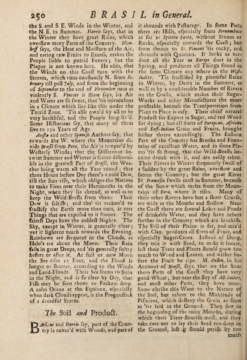 250 the S. and S. E. Winds in the Winter, and the N. E. in Summer. Harris fays, that in the Winter they have great Rains, which overflow many Parts of the Country. Nieu- hoff fays, the Heat and Moifture of the Air, and eating raw-Fruits to Excels, makes the People liable to putrid Fevers ; but the Plague is not known here. He adds, that the Winds on this Coafl turn with the Stream, which runs conftantly N. from Fe¬ bruary till paft July, and from the beginning of September to the end of November runs as violently S. Vincent le Blanc fays, its Air and Water are fo fweer, that ’tis miraculous in a Climate which lies like this under the Torrid Zone. ’Tis alfo own’d by all to be very healthful, and the People long-liv’d. Some Hiftorians fay, that many of them live to 150 Years of Age. Acojia and other Spanijh Authors fay, that towards the W. where the Mountains di¬ vide Brajil from Peru, the Air is temper’d by Wefterly Winds; that the Difference be¬ twixt Summer and Winter is fcarce difcerni- ble in the greatefl Part of Brafil, the Wea¬ ther being warm all the Year round ; that three Hours before Day there’s a cold Dew, till the Sun rife, which obliges the Natives to make Fires near their Hammocks in the Nighr, when they lie abroad, as well as to keep the Wild-Beafts from them: Their Dew is faltifli; and tho’ tis reckon’d to fruCtify the Earth more than ours, it rots Things that are expofed to it fooner. The faireft Days have the coldeft Nights. The Sky, except in Winter, is generally clear; yet it lightens much towards the Evening. Rainbows are frequent in the Clouds, as Halo’s are about the Moon. Their Rain falls in great Drops, and ’tis generally fultry before or after it. At full or new Moon the Sea rifes 12 Foot, and the Flood is longer or Ihorter, according to the Winds and Land-Floods. Their Sea feems ro burn in the Night, and is fo clear by Day, that Fiih may be feen above 20 Fathom deep. A calm Ocean at the Equinox, efpecially when dark Clouds appear, is the Prognoftick of a dreadful Storm. The Soil and Produih BArhus and Harris fay, part of the Coun¬ try is cover’d with Woods, and part of it abounds with Pafturage. In fome Parts there are Hills, efpecially from Fernambuco as far as- Spiritu Santo, without Stones or Rocks, efpecially towards the Coafl; but from thence to St. Vincent ’tis rocky, and abounds with Quarries. It looks as ver¬ dant all the Year as Europe does in the Spring, and produces all Things found in the fame Climate any where in the Weft- Indies. ’Tis fruftified by plentiful Rains in Winter, by Dews in the Summer, as well as by a cc-nfiderable Number of Rivers on the Coafts, which makes their Sugar- Works and other Manufactures the more profitable, becaufe the Tranfportation from Place to Place is eafy. Their chief natural ProduCt for Export is Sugar, and red Wood for dying ; but all Sorts of European, African and Rafl-lndian Grain and Fruits, brought hither thrive exceedingly. The Eaftcrn Parc of the Country has Brooks and Foun¬ tains of excellent Water, and in fome Pla¬ ces ’tis fo ftrong, that the Wild-Beafts be¬ come drunk with it, and are eafily taken. Their Rivers in Winter frequently fweli of a fudden by the great Rains, overflow and fatten the Country; but the great River St. Francifco fwells moft in Summer, becaufe of the Snow which melts from the Moun¬ tains of Peru, where it rifes. Many of their other Rivers have but a fhort Courfe, are wide at the Mouths and {hallow. Near the Coafl there are feveral Lakes and Ponds of drinkable Water, and they have others further in the Country which are brackiih. The Soil of their Plains is fat, and mix’d with Clay, produces all Sorts of Fruit, and efpecially Sugar-Canes. Inftead of Dung, they mix it with Sand, to m*ke it leaner, left their Trees and Plants Ihould grow too much to Wood and Leaves, and wither be¬ fore the Fruit be ripe. M. DeHon, in his Account of Braftl, fays, that on the Sou¬ thern Parts of the Coafl they have very good Wheat; but near the Bay of AU-Saints, and mo ft other Parts, they have none. Some afcribe this Want to the Nature of the Soil, but others to the Multitude of Pifmires, which deftroy the Grain as foon as ’tis laid in the Ground. They fow in the beginning of the rainy Months, during which their Trees flourifti moft, and they take care not to lay their Seed too deep in the Ground, left \t ftiould perifti by too much