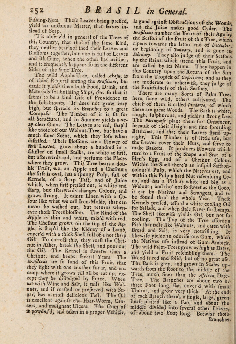 Fifhing-Nets. Thefe Leaves being prefled, yield an un&uous Matter, that fcrves in- ttead of Soap. ’1 is obferv’d in general of the Trees of this Country, that tho’ of the fame Kind, they neither bear ,nor Died their Leaves and Blofibms together, but one is full of Leaves and Bloffoms, when the other has neither, and it frequently happens fo in the different Sides of the fame Tree. The wild Apple-Tree, called Akaju, is of chief Requett among the Brajilians, be- caufe it yields them both Food, Drink, and Materials for building Ships, &c. fo that it feems to be a kind Gift of Providence to the Inhabitants. It does not grow very high, but lpreads its Branches to a great Compafs. The Timber of it is fit for all Structures, and in Summer yields a ve- sy clear Gum. The Leaves are red, fhap’d like thofe of our Walnut-Tree, but have a much finer Scent, which they lofe when diftilled; Their Bloflbms are a Flower of five Leaves, grow about a hundred in a Clutter on fmall Stalks, are white at firtt, but afterwards red, and perfume the Places where they grow. This Tree bears a dou¬ ble Fruit, viz, an Apple and a Chefnut; the firtt is oval, has a fpungy Pulp, full of Kernels, of a fharp Tatt> and of Juice which, when firtt prefled out, is white and JLarp, but afterwards changes Colour, and grows ttrong. It taints Linen with a Co¬ lour like what we call Iron-Molds, that can never be wafhed out, but returns when¬ ever thofe Trees bloffom. The Rind of the Apple is thin and white, mix’d with red. The Chefnut grows on the top of the Ap¬ ple, is fhap’d like the Kidney of a Lamb, cover’d with a thick Shell full of a hot fharp Oil. To correCl this, they roaft the Chef¬ nut in Afhes, break the Shell, and pour out the Oil. The Kernel is fweeter than a Chefnut, and keeps feveral Years. The Braftlians are fo fond of this Fruit, that they fight with one another for it, and en¬ camp where it grows till all be eat up, ex¬ cept they be diflodged by Force. When cat with Wine and Salt*, it tatts like Wal¬ nuts, and if roatted or preferved with Su¬ gar, has a mott delicious Tatt. The Oil is excellent agakflb the Hair-Worm, Can¬ cers, and malignant Ulcers. The Gum of It powdsTd,, a&d taken in a proper Vehicle^. is good againft Obttru&ions of the Womb, and the Juice makes good Cyder. The* Braftlians number the Years of their Age by the Seafon of the Fruit of this Tree, which ripens towards the latter end of December, or beginning of January, and is gone in February, They ajfo judge of their Seafons by the Rains which attend this Fruit, and are called by its Name. They happen in this Country upon the Return of the Sun from the L ropick of Capricorn • and as they are moderate or orherwife, they judge of the Fruitfulnefs of their Seafons There are many Sorts of Palm-Trees here, fome wild, others cultivated. The chief of them is called Pindava, of which there are great Woods. The Bark is white,, rough, fulphurous, and yields a ttrong Lee. The Portuguefe plant them for Ornament*, becaufe of their Height and fine fpreading Branches, and that their Leaves ttand up¬ right, This Timber is of little ufe, but the Leaves cover their Huts, and ferve to make Baskets. It produces Flowers which turn to a Fruit of the Shape and Size of a- Hen’s Egg, and of a Chefnut Colour, Within the Shell there’s an infipid Saffron- colour’d Pulp, which the Natives ear, and within this Pulp a hard Nut refembling Co¬ co, and has a Pith as white and big as a Walnut; and tho’ not fo fweet as the Coco, is eat by Natives and Strangers, and to be found thro’ the whole Year. Thefe Kernels prefled, afford a white cooling Oil for Sallads, and when ttale ferves for Lamps. The Shell likewife yields Oil, but not fo* cooling. The Top of the Tree affords a Pith that tatts like Walnuts, and eaten with Bread and Salt, is very nouriOung. It likewife yields an odoriferous Gum, which the Natives ufe inttead of Gum-Arabick. The wild Palm-Trees grow as high as Dates, and yield a Fruit refembling them. The Wood is red and folid, but of no great ufe. The Bark is grey, and grows in Scales up¬ wards from the Root to the middle of the Tree, much, finer than the African Date- Tree. The Branches are about two or three Foot long, Hat, cover’d with fmall Thorns, and grow very thick. At the end of each Branch there s a Angle, large, green Lear, plaited like a Fan, and about the middle divided into feveral other Leaves, pf about Foot long. Betwixt thofe Branches.