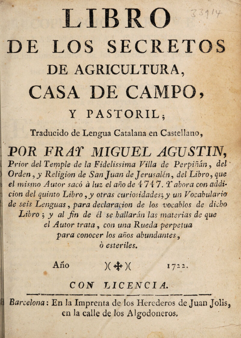 LIBRO V *5? ■ * * ¡ f ' DE LOS SECRETOS DE AGRICULTURA, CASA DE CAMPO, t * N• Y PASTORIL, Traducido de Lengua Catalana en Castellano, POR FR AT MIGUEL AGUSTIN, Prior del Temple de la Fidelissima Villa de Perpiñán, del Orden, y Religión de San Juan de Jerusalén, del Libro, que el mismo Autor sacó d luz el año de 4747. Tahora con addi- cion del quinto Libro,y otras curiosidades',y un Vocabulario de seis Lenguas, para declaración de los vocablos de dicho Libro y al fin de él se hallarán las materias de que el Autor trata, con una Rueda perpetua para conocer los años abundantes, ó estériles. |L; x — $ •/ A Año )()( 1722. 'W J / • r . . . , ' f \ - v CON LICENCIA. -  . 0 ?l Barcelona: En la Imprenta de los Herederos de Juan Jolis, en. la calle de los Algodoneros.