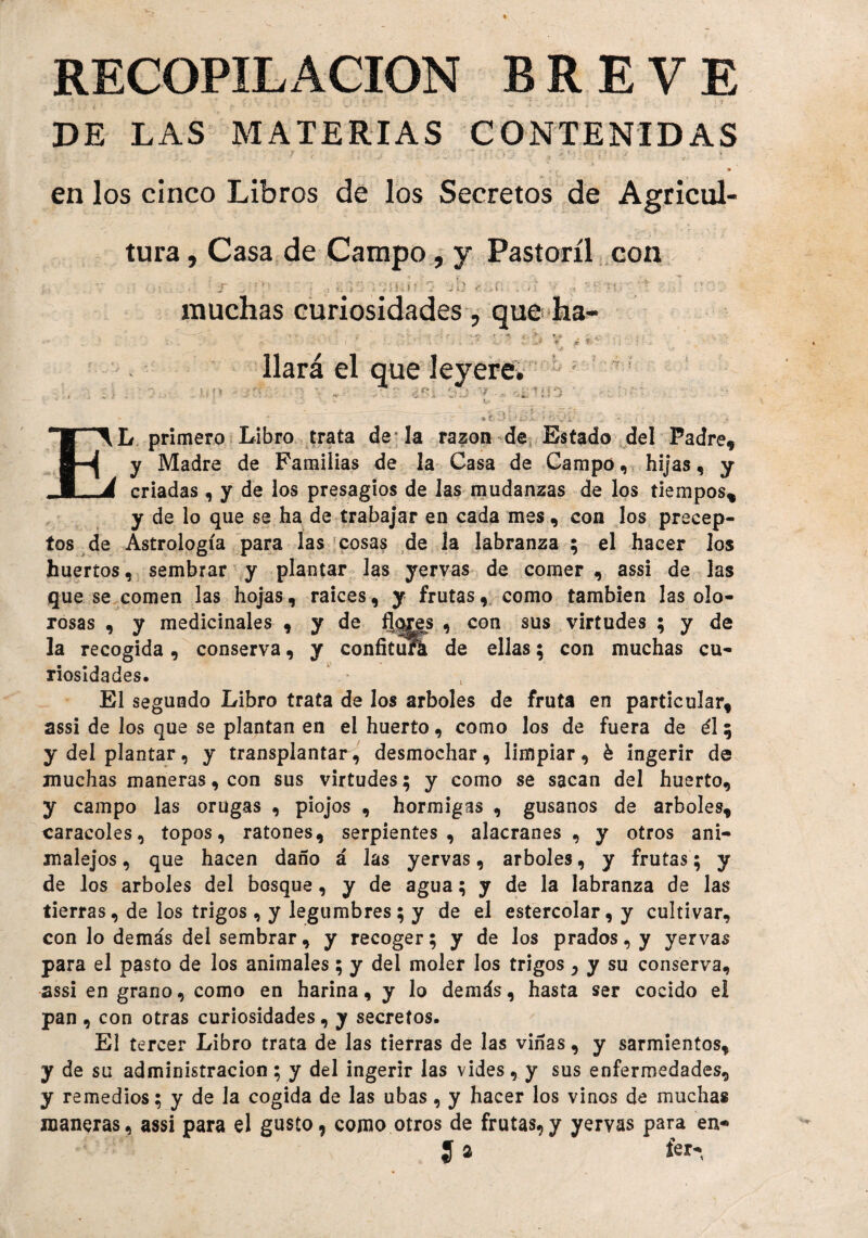 RECOPILACION BREVE DE LAS MATERIAS CONTENIDAS en los cinco Libros de los Secretos de Agricul¬ tura , Casa de Campo, y Pastoril con muchas curiosidades , que ha- ■ : *.»;• '■«, t . :>■ * V • ' ' •. . V f i t ■ ■ . .T * í ‘ liará el que leyere» . , * » •' «f* - v ' . « - >*.? Lj' * ■ ' -i ' » ■> -9 • ' * * í*a •1 9¡ . í ■ . , . • EL primero Libro trata de la razón de Estado del Padre, y Madre de Familias de la Casa de Campo, hijas, y criadas, y de los presagios de las mudanzas de los tiempos* y de lo que se ha de trabajar en cada mes, con los precep¬ tos de Astrología para las cosas de la labranza ; el hacer los huertos, sembrar y plantar las yervas de comer , assi de las que se comen las hojas, raíces, y frutas, como también las olo¬ rosas , y medicinales , y de flqjes , con sus virtudes ; y de la recogida, conserva, y confituA de ellas; con muchas cu¬ riosidades. El segundo Libro trata de los arboles de fruta en particular, assi de los que se plantan en el huerto, como los de fuera de él; y del plantar, y transplantar, desmochar, limpiar, é ingerir de muchas maneras, con sus virtudes; y como se sacan del huerto, y campo las orugas , piojos , hormigas , gusanos de arboles, caracoles, topos, ratones, serpientes, alacranes, y otros ani- malejos, que hacen daño á las yervas, arboles, y frutas; y de los arboles del bosque, y de agua; y de la labranza de las tierras, de los trigos, y legumbres; y de el estercolar, y cultivar, con lo demás del sembrar, y recoger; y de los prados, y yervas para el pasto de los animales; y del moler los trigos 5 y su conserva, assi en grano, como en harina, y lo demás, hasta ser cocido el pan , con otras curiosidades, y secretos. El tercer Libro trata de las tierras de las viñas, y sarmientos, y de su administración ; y del ingerir las vides, y sus enfermedades, y remedios; y de Ja cogida de las ubas, y hacer los vinos de muchas maneras, assi para el gusto, como otros de frutas,y yervas para en* J 2 íer-