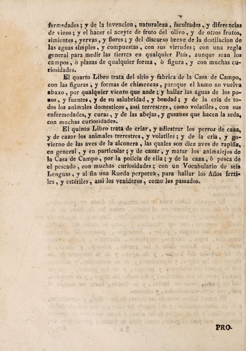 fe r inedades\ y de la Invención, naturaleza, facultades, y diferencias de vinos; y el hacer el aceyte de fruto del olivo, y de otros frutos* simientes, yervas, y flores; y del discurso breve de la destilación de las aguas simples, y compuestas, con sus virtudes; con una regla general para medir las tierras en qualquier País, aunque sean loa campos, 6 plazas de qualquier forma, 6 flgura , y con muchas cu¬ riosidades. El quarto Libro trata del sitio y fabrica de la Casa de Campo, con las figuras , y formas de chimeneas, paraque el humo no vuelva abaxo, por qualquier viento que ande ; y hallar las aguas de los po¬ sos , y fuentes, y de su salubridad, y bondad; y de la cria de to¬ dos los animales domésticos , assi terrestres , como volátiles, con sus enfermedades,y curas, y de las abejas,y gusanos que hacen la seda, con muchas curiosidades. El quinto Libro trata de criar , y adiestrar los perros de caza, y de cazar los animales terrestres , y volátiles; y de la cria, y go- vierno de las aves de la alconera , las quales son diez aves de rapiña, en general, y en particular;y de cazar, y matar los anirealejos de la Casa de Campo, por la policía de ella; y de la caza, 6 pesca de el pescado, con muchas curiosidades con un Vocabulario de seis Lenguas, y al fin una Rueda perpetua, para hallar los Altos ferti* les, y estériles , assi los venideros , como los passados* PRO*