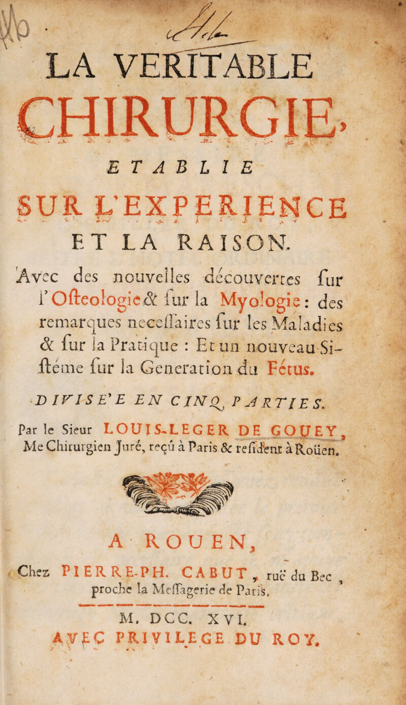 ETABLIE' SUR L'EXPERIENCE ET LA RAISON. Avec des nouveües découvertes fur i’Ofteologic& iur la Myologie: des remarques necellaires fur les Maladies & fur la Pratique : Et un nouveau-Si- ftéme fur la Génération du Fétus. ■ B in s E' E EN C INQ^ P J RT IE S. Parle Sieur LOUIS.LEGER DE GOÜEY • ■ -, ï Me Chirurgien Jure, reçu à Paris & refi'ifeni à Rouen. A ROU EN, Chez PIERRE-PH. CA BUT , rue du Bec , proche la Mfiïàgerie de Paris. M. DCC. XVI. AVEC PRIVILEGE DU ROY.