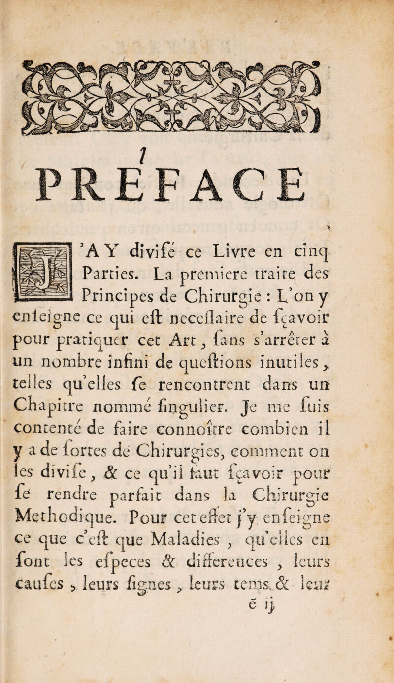 I ’AY dîvifé ce Livre en cinq Parties. La première traite des Principes de Chirurgie : L’on y enleignc ce qui eft necelîaire de fcavoir pour pratiquer cet Art ^ fans s’arrêter à un nombre infini de queftions inutiles^ telles qu’elles Te rencontrent dans un Chapitre nommé finguiier. Je me fuis contenté de faire connoîtrc combien il y a de fortes dé Chirurgies, comment on les divife, & ce qu’il faut fcavoir pour fe rendre parfait dans la Chirurgie Méthodique. Pour cetenet j’y enfeigne ce que c’eft que Maladies , qu’elles eu font 1 es efpeces & différences , leurs caufes > leurs fignes, leurs tems. & 1 c ij, sur