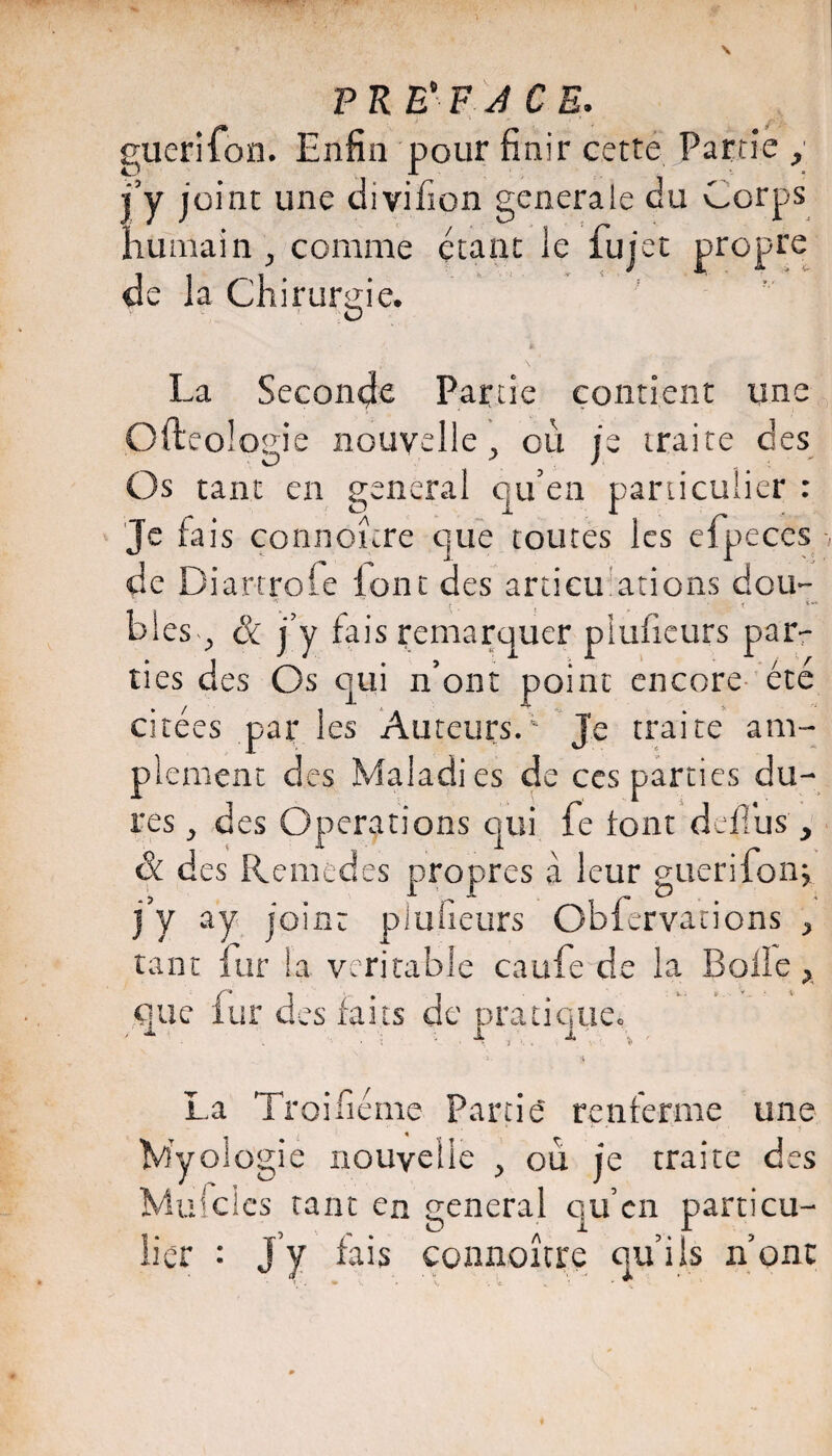 PRE'F J CE. 1 ^ guerifon. Enfin pour finir cetté. Partie ,• i’y joint une divifion generale du Corps humain ^ comme étant le fujet propre de la Chirurgie. La Seconde Partie contient une Ofteologie nouvelle ^ où je traite des Os tant en general qu’en particulier : Je fais connoùre que toutes les cfpeces de Diartrofe lont des articu'ations dou- b!es^^ Si j'y fais r;emarquer pîulicurs parr ties des Os qui n’ont point encore- été citées par les Auteurs. Je traite am¬ plement des Maladies de ces parties du¬ res ^ des Operations qui fe font deflbsq & des Remedes propres à leur giierifonj j’y ay joint plufieurs Obfervations ^ tant fur la véritable caufe de la Bolle que fur des faits de Dratiquec i-. I, La Troifiéme Partis renferme une Myolügie nouvelle , où j'e traite des Mufclcs tant en general c]U en particu- iier : J’y fais connoîcre qu’ils n’ont