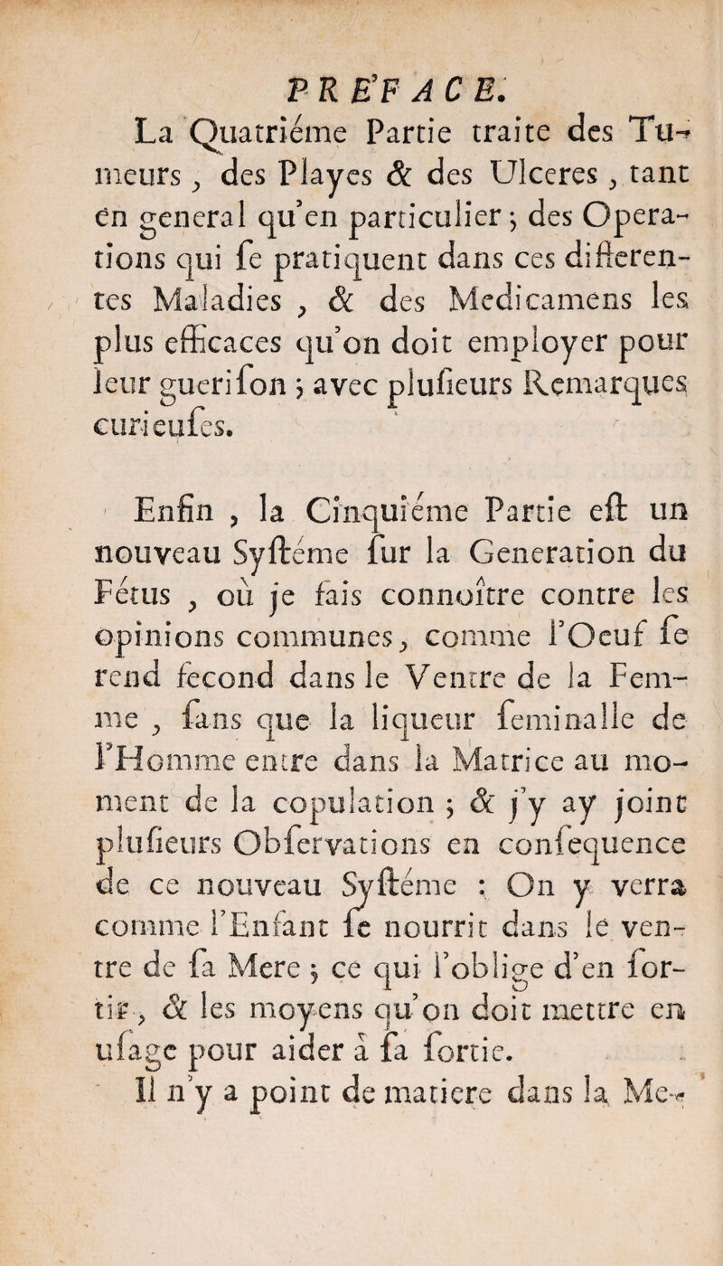 P KÉF AC E. La Quatrième Partie traite des Tu-- meurs, des Playes & des Ulcérés, tant Cn general qu’en particulier j des Opera¬ tions qui fe pratiquent dans ces difîeren- tes Maladies , & des Medicamens les plus efficaces qu’on doit employer pour leur guérifon 3 avec plulieurs Remarques curi eufes. Enfin , la Cinquième Partie eft un nouveau Syftéme fur la Génération du Fétus , où je fais connoître contre les opinions communes;, comme l’Oeuf fe rend fécond dans le Ventre de la Fem¬ me , fans que la liqueur feminalle de l’FIomme entre dans la Matrice au mo¬ ment de la copulation 3 & j’y ay joint plufieurs Obfervations en confequence de ce nouveau Syftéme ; On y verra comme l’Enfant fe nourrit dans le ven¬ tre de fa Mere 5 ce qui l’oblige d’en for- tir, & les moyens qu’on doit mettre en, ulagc pour aider a fa fortie. ' Il n’y a point de matière dans la Me-»-