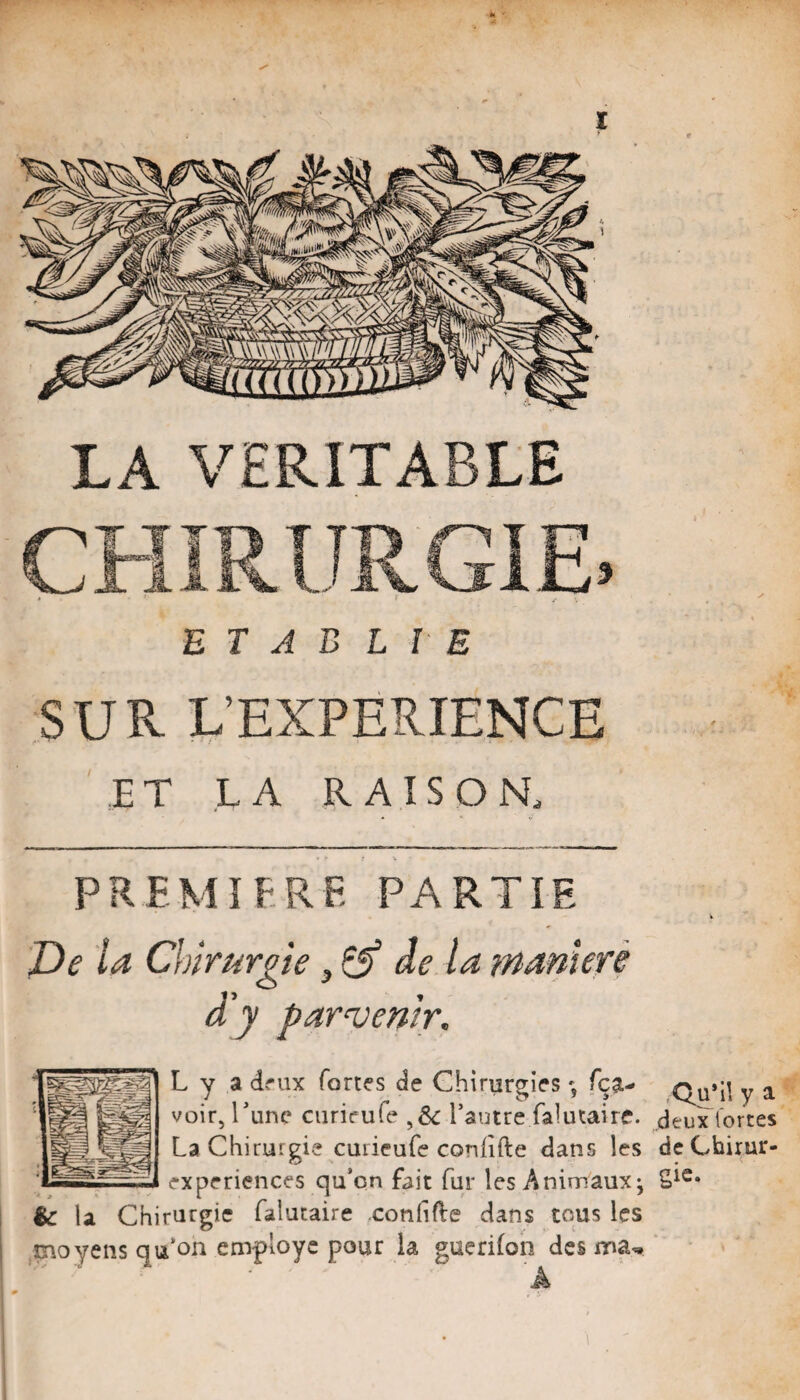 r *i - 1 LA VERITABLE E T A B LIE SUR L’EXPERIENCE ,ET LA RAISON. î PREMÎfRF. PARTIE De la Chirurgie de la maniéré dy par‘Venir. L y a dfux fortes de Chirurgies fça- Qu’il y a voir, Tune ciirieufe l’autre falutaire. deux lorces La Chirurgie curieufe conlîfte dans les dcChirur- experiences qu’on fait fur les Animaux^ I %c la Chirurgie falutaire confifle dans tous les 1 moyens qu’on employé pour la guerifon des A