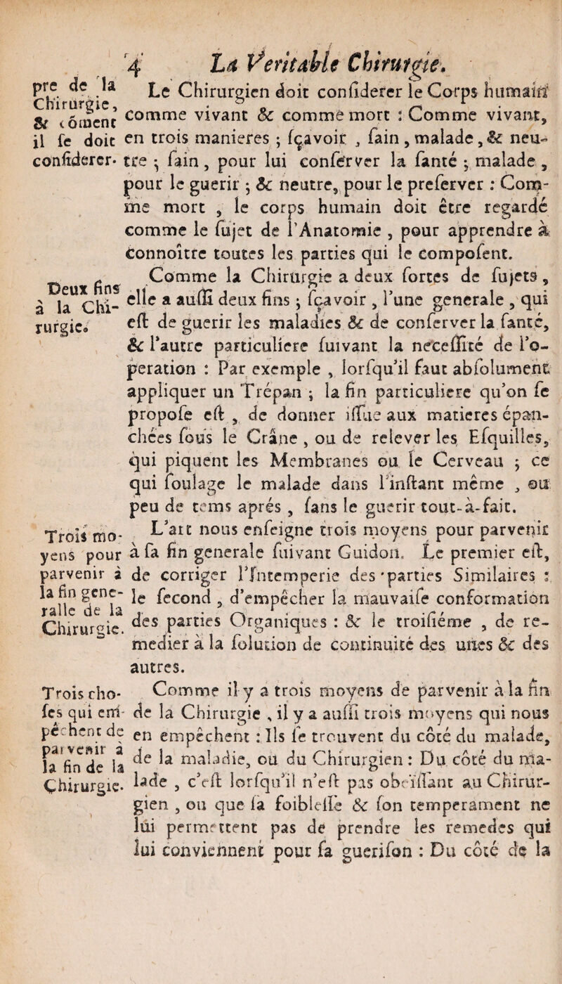 L/t VeritMe Chirume. Le Chirurg icn doit confiderer le Corps Initîiaîît Chïrüreic, ^ ^ ^ ^ . . Ar^^nr comme vivant oc comme mort : Comme vivant, ar tomcnc . r > r • i i « il Ce doit en trois maniérés ; içavoit , lain , malade neu- confîdercr- tee • fain, pour lui conferver la fanté j malade , pour le guérir ^ 3c neutre,,pour le preferver ; Coni- me mort , le corps humain doit être regardé comme le lujct de l’Anatomie , pour apprendre à Connoittc toutes les parties qui le compofent. Deux fins 1^ Chirurgie a deux fortes de fu)et9 , à la Chi- i lavoir , l’une generale 5'qui rurgic* ^1^ guérir les maladies 3c de conferverla fanté, . éc r ‘autre particulière fuivant la ne^cefllcé de l’o¬ peration : Par exemple , lorfqu’il faut abfolumeht appliquer un Trépan ; la fin particulière qu’on fe propofe cfl , de donner ilTue aux matières épan¬ chées fous le Crâne , ou de relever les Efquilles, qui piquent les Membranes ou le Cerveau ; ce qui foulage le malade dans Tinflant meme ^ ou peu de tems après , fans le guérir tout-à-fait. Trois rho- L’art nous enfeigne trois moyens pour parvepÎÊ yens pour à. fa fin generale fuivant Guidon, Le premier cil:, parvenir a de corriger l’Intemperie des'parties Similaires i rafle de^lâ ? d’empêcher la niauvaife conformation Chirur^^ic. parties Organiques : Ôc le rroifiéme , de re¬ médier à la foluaon de continuité des unes 3c des autres. Trois rho' Comme il y a trois moyens de parvenir àlahn fes qui cnri- de la Chirurgie , il y a auffi crois moyens qui nous pèchent de empêchent :lls le trouvent du côté du malade, h'fin de iâ maladie, ou du Chirurgien : Du côté du nia- Çhirurgic* 5 lorfqo’il n’ell pas obrïilanc au Chirur¬ gien , ou que là foiblelïè 3c fon tempérament ne lui permettent pas de prendre les remedes qui lui cûuvknnenï pour fa guerifon : Du côté de la