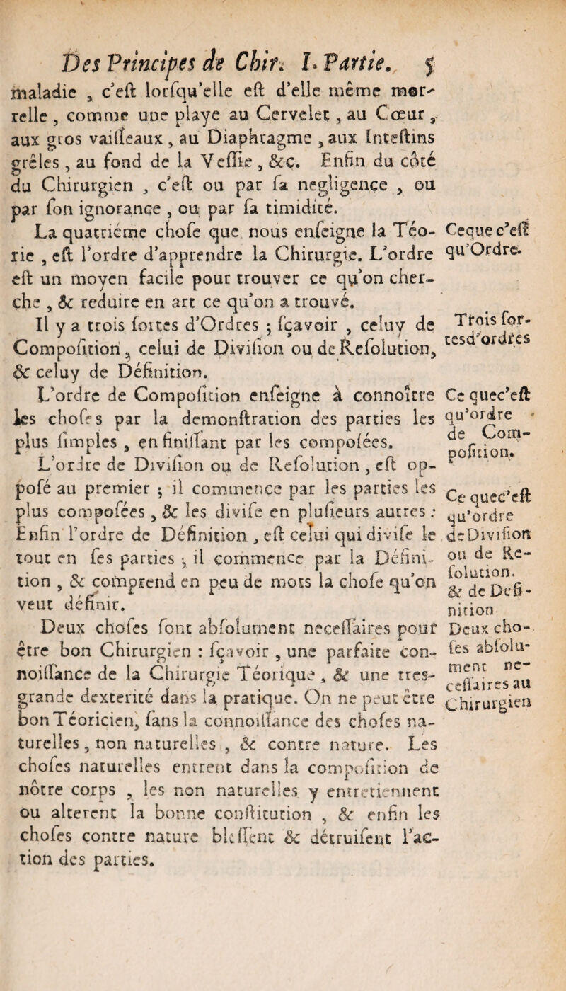 maladie , c*eft lorfqu’clle eft d’elle même mor^ relie , comme une playe au Cervelet, au Coeur , aux gros vailïeaux , au Diaphragme , aux înteftins grêles , au fond de la Veflie , &c. En6n du coté du Chirurgien , c’eO: ou par fa négligence , ou par fon ignorance , ou par fa timidité. La quatrième chofe que nous enfeigne la Tco- rie 5 eft l’ordre d’apprendre la Chirurgie. L’ordre eft un moyen facile pour trouver ce qu’on cher¬ che , 5c réduire en arc ce qu’on a trouve. Il y a trois (oites d’Ordres ; fçavoir , celuy de Compofuiorij^ celui de Divilion ou dcRcfolution, ôc celuy de Définition. L’ordre de Compoficion enfeigne à connoîcre les choffs par la demonftration des parties les plus firaples , enfiniftant par les compoiées. L’ordre de Divilion ou de Rcfolurion , eft op- pofé au premier j il commence par les parties les plus compofées, 5c les divife en plufieurs autres ; Enfin l’ordre de Définition , eft celui qui divife le tout en fes parties , il commence par la Défini¬ tion , 5c comprend en peu de mots la chofe qu’on veut définir. Deux chofes font abfolurncnt neceifaires pour être bon Chirurgien : içavoir, une parfaite con» noilTance de la Chirurgie Téorique . 5c une très- grande dextérité dans la pratique. On ne peut être bonTcoricien^ fans la connoiftance des chofes na¬ turelles, non naturelles , «3c contre nature. Les chofes naturelles entrent dans la compofuion de nôtre corps , les non naturelles y entretiennent ou altèrent la bonne confticution , 5c enfin les chofes contre nature bkll'cnt 5c détruifeut fac¬ tion des parties. Ccque c’elî qu’Ordre. Trois for- tesd*ordrcs Ce quec'eft qu’ordre * de Cona- pofiîion* Ce qucc’cft qu’ordre deDivifiort ou de Rc- folution. & de Défi¬ nition Deux cho¬ ses âblolu- ment nc- ccffaircs au Chirurgien