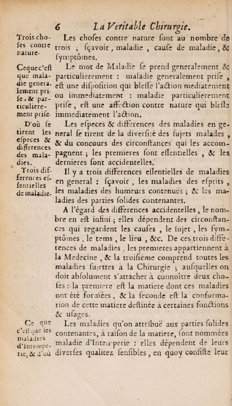 Trois cho- fes contre nature- Çcqucc’eft que mala¬ die gcncra. lerocnc pri- fc » & par¬ ticulière- ment prife- D’où fe tirent \es cfpcccs & différences des mala¬ dies. Trois dif¬ férences cf- fenticllcs de maladie- Ce que c'cilqne les n)aiadjes d'Intcmpf- liC, ÔC d’üU 6 l à VcfitâhU ChiruYqie, O Les chofes contre nature font au nombre d© trois j fçavoir maladie , caufe de iiialadiCj& fyinptômes. Le mot de Maladie fe prend gencralemenc & particulièrement : maladie généralement prife , cil une difpofîcion qui bielle Tadtion mediatemenç ou immédiatement : maladie particulièrement prife , eft une afFeétion contre nature qui blclîe immédiatement raéfion. Les efpeces & difFerences des maladies en ge¬ neral fc tirent de la divcrfîcc des fujets malades , & du concours des circonftanccs qui les accom¬ pagnent J les premières font clicnticllcs , àc les. dernières font accidentelles. Il y a trois difFerences ellentielles de maladies en general : fçavoir ^ les maladies des efprits , les maladies des humeurs contenues i ôc les ma¬ ladies des parties folides contenantes. A régard des différences accidentelles , îe nom¬ bre en efl infini ; elles dépendent des circonftan- ces qui regardent les caufes , le lu jet , les fym- peornes , le cems , le lieu , &c. De ces trois difFe- rcnces de maladies , les premières appartiennent à la Médecine , A: la troifiéme comprend toutes 1rs maladies fujcttes à la Chirurgie ; aufquelles on doit abrolument s’attacher à connoure deux cho¬ fes:-la première ell la matière dont ces maladies ont été forniées ^ & la féconde eft la conforma¬ tion de cette matière deftinée à certaines foniftions ôc ufages. Les maladies qifon attribue aux parties folides contenantes, à raifon de la matière, font nommées maladie d’Inteirperie : elles dépendent de leurs diveifes qualicez fcnftbies, en quoy conlifte leur