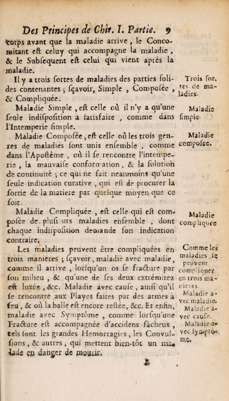 ^orps avant que la maladie arrive , le Coneo- ifiitant eft celuy qui accompagne la maladie , & le Subfcqucnt eft celui qui vient aptes la maladie. Il y a trois fortes de maladies des parties foli- des contenantes j f^avoir. Simple , Compofee , Sc Compliquée. ^daladie Simple ^eft celle où il n*y a qu’une feule indifpoùtîon à latisfaire , comme dans Tïntemperie fimple. Maladie Compoféc, eft celle où les trois gen¬ res de maladies font unis cnfemble , comme dans TApofteme , où il fe rencontre Tintempe¬ rle , la mauvaife conforrr ation 3 ôc la foiutioh de continuité -, ce qui ne fait neanmoins qu’une feule indication curative , qui eft de procurer la forcic de la matière par quelque moyen que ce foie. ^ Maladie Compliquée , eft celle qui eft com- pofée de. pîuft urs maladies cnfemble , dont chaque indilpofidon deoiande fon indication contraire. Les maladies peuvent être compliquées en trois maniérés ; fçavoir, maladie avec maladie, comme il arrive , lorlqu’un os fe fraétiire par fon milieu , &c qu’une de fes deux extréniirez eft luxée , êcc. Maladie avec caufe , ainfi qu’il fe rencontre .aux Playes faites par des armes à feu , & où la balle eft encore reftée, ôcc. Et enfin, maladie avec Symptôme , comme lorfqu’une Fraifture eft accompagnée d’accidcns fâcheux , tels font les grandes Hémorragies , les ConvuU fions, Sc autres , qui mettent bien-toc un ma« hài çn danger de taoüiii» Trois fon tes de ma- ladies- Maladie- ^împie• Maladie compoféc. Maladie compliquée Comme les maladies fc peuvenr compliquer en trois ma-' nieves. Maladie a- vcc maladie. Maladie a- vec caufe. Maladie a*» vcc