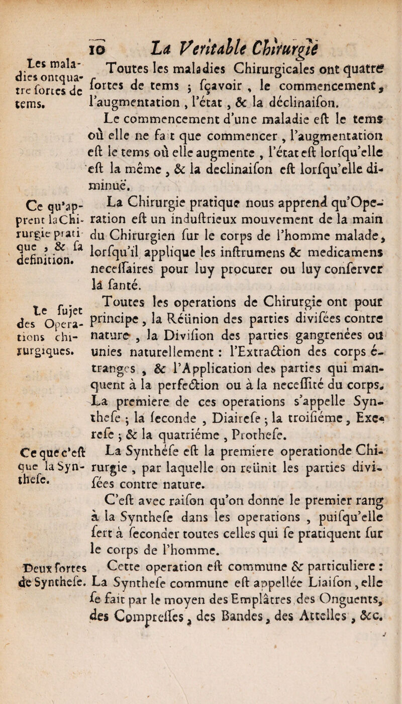 les mala¬ dies ontquâ- trc fortes de cems. lo La VeritahU Chtfur^ê Toutes les maladies Chirurgicales ont (juâtrtf fortes de tems j fçavoir , le commencement, laugmcntation , Tétât , & la déclinaifon. Le commencement d’une maladie eft le tcm$ où elle ne fast que commencer , Taugmentation cft le tems où elle augmente , Técaceft lorfqu’elle ’cft la meme , & la déclinaifon cft lorfqu’cllc di¬ minué. Ce qu’ap- Chirurgie pratique nous apprend qu’Ope- prcnc laChi- ration eft un induftrieux mouvement de la main rurgieprati- du Chirurgien fur le corps de l’homme malade^ que i & fa iQj.fqu»il applique les inftrumens & medicamens neceilaircs pour luy procurer ou luyconlcrvcr lâ fanté. ' ^ - . Toutes les operations de Chirurgie ont pour des Opéra- , la Réunion des parties divilees contre tiens chi- nature- , la Divifîon des parties gangrenées oit rurgiques. unies naturellement : TExtraétion des corps é- tranges , &c TApplication des. parties qui man¬ quent à la perfection ou à la neceflité du corps^ La première de ces operations s’appelle Syn- thefe ; la fécondé , Diaircfe • la troifiémc, Exc* refe J & la quatrième , Prothefe. Ceqaec*cft La Synthéfe cft la première operationde Chi¬ que laSyn- rurgie , par laquelle on reünit les parties divi- ihefc. contre nature. C’eft avec raifon qu’on donne le premier rang à la Synthefe dans les operations , puifqu’ellc fert à féconder toutes celles qui fe pratiquent fur le corps de Thomme. Deux fortes Cette operation eft commune Sc particulière : de Synthefe. La Synthefe commune eft appellée Liaifonjcllc fe fait par le moyen des Emplâtres,des Onguents, des Compreffes^ des Bandes, des Attelles, ôcc.