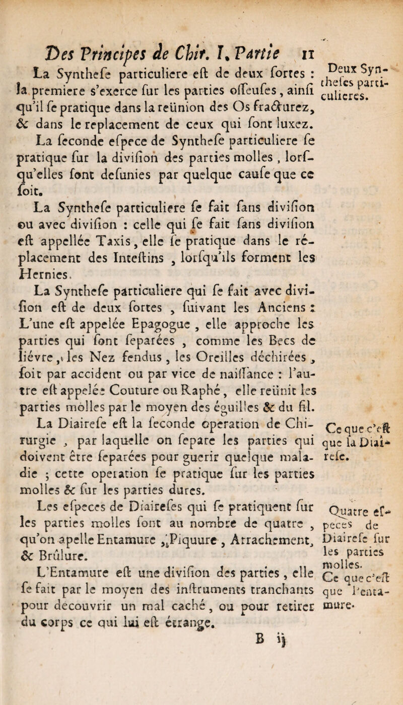 / T>es Vrinctpes àe Chif. T. Vérité ii La Synthefs particulière cft de deux fortes : îa première s’exerce fur les parties olfeufes, ainfî <ju’il fe pratique dans la réunion des Os fra<f^urez, Ôc dans le replacement de ceux qui font luxez. La féconde efpece de Synthefe particulière fe pratique fur la divifion des parties molles , lorf- qu’clles font defunies par quelque caufe que cc foit. La Synthefe particulière fe fait fans divifion ©u avec divifion : celle qui fe fait fans divifion cft appelléc Taxis, elle fe pratique dans le re¬ placement des Inteftins , lorfqu ils forment les Hernies. La Synthefe particulière qui fe fait avec divi¬ fion cft de deux fortes , fuivant les Anciens ; L’une eft appelée Epagoguc , elle approche les parties qui font feparées , comme les Becs de lièvre les Nez fendus, les Oreilles déchirées, foit par accident ou par vice de naifîance : l’au¬ tre eft appelée Couture ou Raphé, elle reiinit les parties molles par le moyen des éguillcs & du fil. La Diairefe eft la féconde operation de Chi¬ rurgie 3 par laquelle on fepare les parties qui doivent être feparées pour guérir quelque mala¬ die ; cette operation fe pratique fur les parties molles & fur les parties dures. Les cfpcces de Dfairefes qui fe pratiquent fîxr les parties molles font au nombre de quatre , qu’on apellcEntamurc f^Piquurc , Arrachement^ èc Brûlure. L’Entamure cft une divifion des parties, elle fe fait par le moyen des inftruments tranchants pour découvrir un mal caché, ou pour retirer du corps cc qui lui eft étrange. B il Deux Syn- theCcs parti- culicrcs. Cc que c’eft que U Diai-* refe. Q^tre peces cie Diairefe fur les parties molles. Cc quec'eft que Benca- mure*