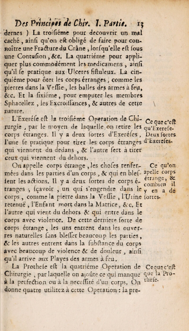 Dm Principii de Chtr. 1. ’Pdttit, if dcrnes ) La troifiéme pour découvrir un mal caché 5 ainfl qu’on eft obligé de faire pour cou- noître une Fradure du Crâne , lorfqu’elîe eft fous une Contufion, &c. La quatrième pour appli¬ quer plus commodément les medicamens , ainfî, qu’il fe pratique aux Ulcérés fiftuleux, La cin¬ quième pour ôtet les corps étranges ^ comme les pierres dans la Yffüe, les balles des armes à fep, 6cc. Et la fixiéme, pour empucer les membres Sphaceliez , les ExcroilFances, & autres de ceti^e \ nature, L’Exeréfe efl: la troifiéme Opération de CKi- rurgie ^ par le moyen de laquelle,,on retire les qu’Exercfe corps étranges. Il y a deux Ibrtes d’Exercfcs , Dcuxiortes Lune fe pratique pour tirer les corps étranges d’Exerclcs» qui viennent du dedans , ôc l’autre fert à tirer ceux qui viennent du dehors. On appelle corps étrangères chofes renfer- Ce'qu’on mees dans les parties d’un corps ^ êc qui en bief- corps lent les adions. Il y a deux fortes de corps é- ^ tranges -, (çavoir , un qui s’engendre dans le y ^ corps, comme la pierre dans la Veifie ^ fUtine l'ortes* retenue , l’Enfant mort dans la Matrice, éce. Et l’autre qui vient du dehors ^ qui entre dans le - corps avec violence. De cette derniers forte de corps étrange , les uns entrent dans les ouver- res naturelles fins bieffer beaucoup les parties, êc les autres entrent dans la fabflance du corps avec beaucoup de violence &c de douleur j aind qu’il arrive atix Playes des armes à feu, La Prothelc cft la quatrième Operation de Çequec’ell Chirurgie , par laquelle on ajoûtece qui manque que la Pro- à la perfcdion ou à la necefïïté d’un corps. On donne quatre utiiitez à cette Operation : la pre- '