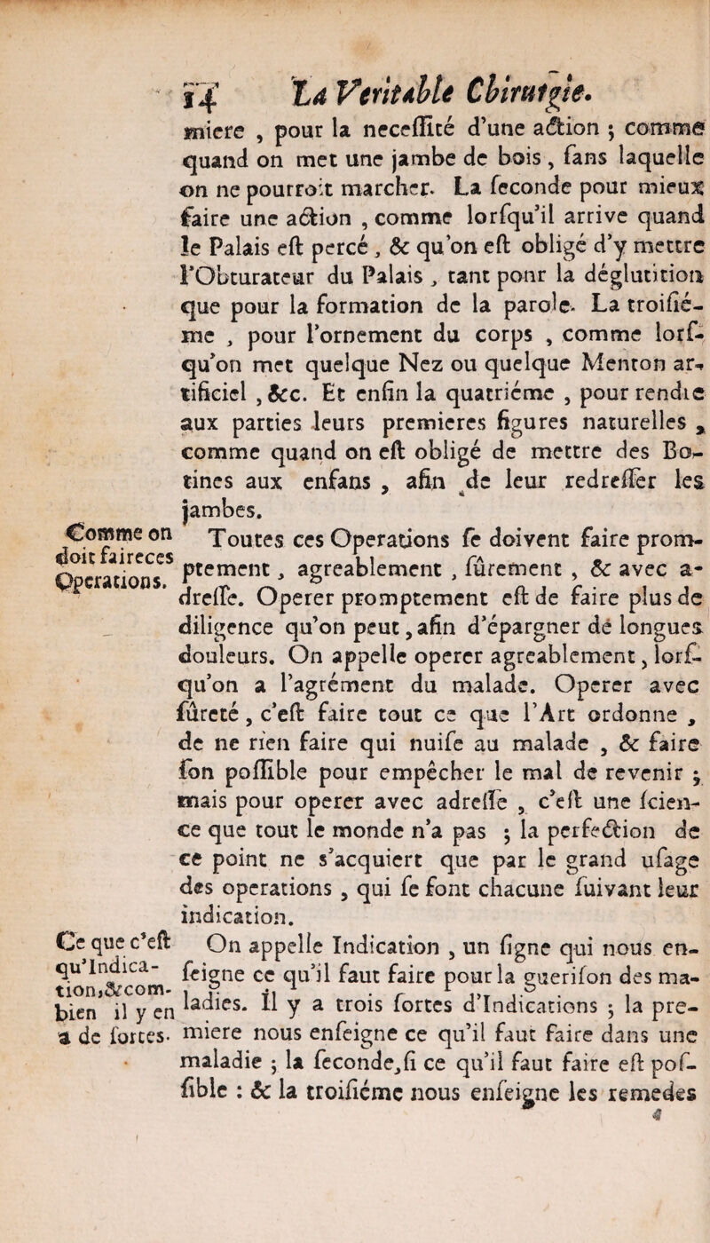 ï4’ Veriuhte Chtmtgle. Kiicre . t3our la neccffité d’une aâ:ion ; comma , pour quand on met une jambe de bois , fans laquelle on ne pourroit marcher. La féconde pour mieu3C faire une adion , comme lorfqu’il arrive quand îe Palais eft percé, & qu’on cft obligé d’y mettre rObturateur du Palais ^ tant ponr la déglutition que pour la formation de la parole- La troihé- mc , pour l’orDemcnt du corps , comme lorf- qu’on met quelque Nez ou quelque Menton ar-» tificicl , &:c. Et enfin la quatrième , pour rendre aux parties leurs premières figures naturelles , comme quand on cft obligé de mettre des Bo. Comme on doitfaireces Operations. a Ce que c’eft qu’lndica- tion,arcom- bien il y en a de forces- tincs aux enfans , afin de leur redreffer les * 4 jambes. Toutes ces Operations fe doivent faire prom¬ ptement , agréablement , fûrement , 6e avec a- drcire. Operer promptement cft de faire plus de diligence qu’on peut, afin d’épargner dé longue douleurs. On appelle opérer agréablement, lorf. qu’on a l’agrément du malade. Opérer avec fureté, c’eft faire tout ce que l’Art ordonne , de ne rien faire qui nuife au malade , & faire ion poflible pour empêcher le mal de revenir j mais pour opérer avec adreiïe , c’eft une kien- ce que tout le monde n’a pas ; la pcrfeébion de ce point ne s’acquiert que par le grand ufage des operations , qui fc font chacune fuivant leur indication. On appelle Indication , un ligne qui nous cn- feigne ce qu’il faut faire pour la guerifon des ma¬ ladies. il y a trois fortes d’indications 5 la pre¬ mière nous enfeigne ce qu’il faut faire dans une maladie ; la fécondé^fi ce qu’il faut faire eft pof- fiblc : & la troificmc nous enfeigne les remedes f
