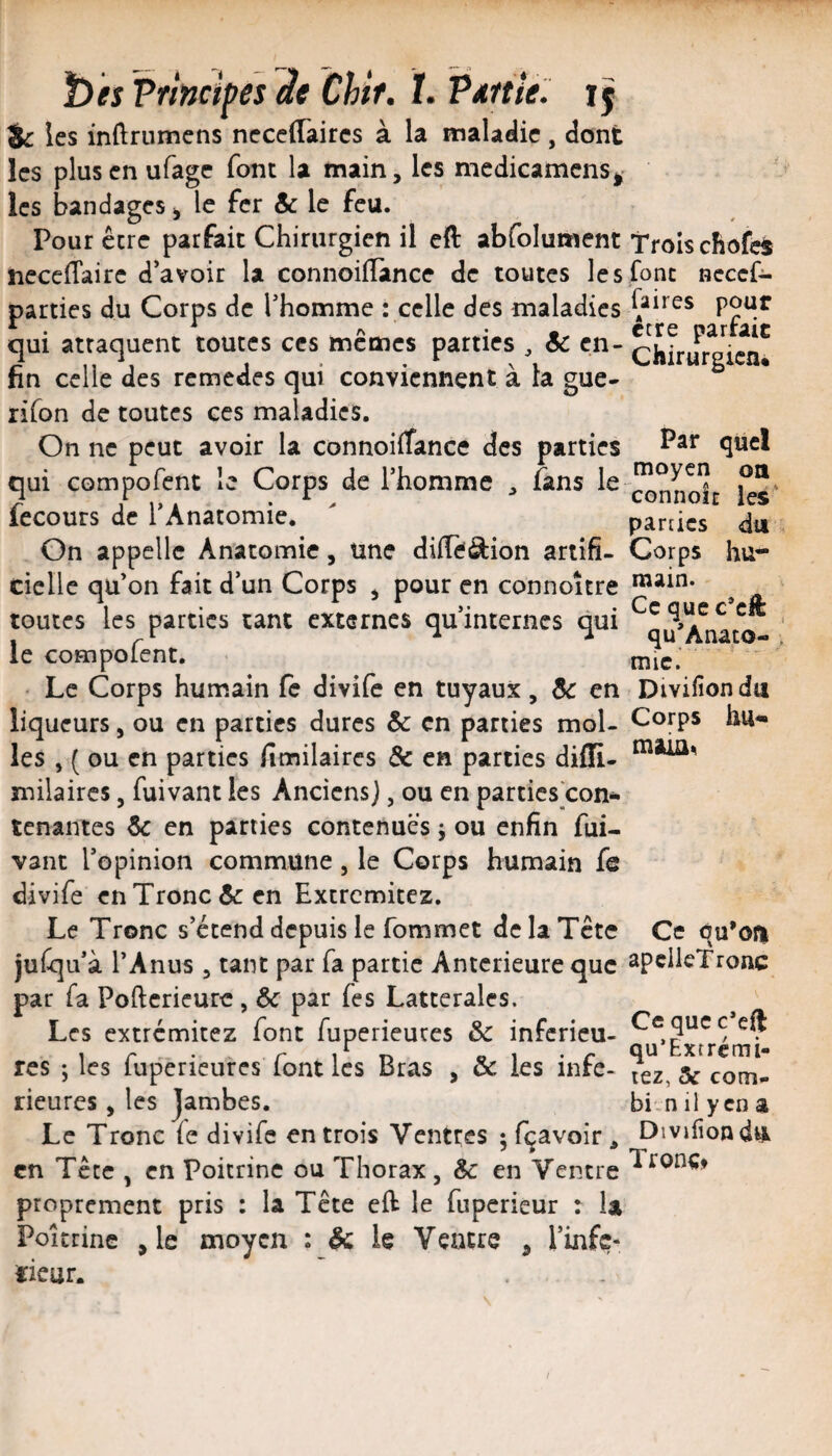 ï)es Principes àe Chir. !• P ntt le. jj ic les inftrumens neccffaircs à la inalaelic, dont les plusenufage font la tnain, les medicamcnsi^ les bandages ^ le fer & le feu. Pour être parfait Chirurgien il eft abfolument ncccfTairc d’avoir la connoilîance de toutes les parties du Corps de l’homme : celle des maladies qui attaquent toutes ces mêmes parties ^ Sc en¬ fin celle des rcmedes qui conviennent à la gue- rifon de toutes ces maladies. On ne peut avoir la connoiiTance des parties qui compofent le Corps de l’homme fans le fecours de l’Anatomie. On appelle Anatomie, une difîèâion artifi¬ cielle qu’on fait d’un Corps ^ pour en connoître toutes les parties tant externes qu’internes qui le compofent. Le Corps humain (c diviie en tuyaux, de en liqueurs, ou en parties dures Sc en parties mol¬ les , ( ou en parties fimilaires & en parties diffi- milaircs, fuivant les Anciens], ou en parties con¬ tenantes Sc en parties contenues j ou enfin fui¬ vant l’opinion commune, le Corps humain fe divife en Tronc & en Extremitez. Le Tronc s’étend depuis le fommet de la Tête juCqu’à l’Anus , tant par fa partie Anterieure que par fa Poftcricurc, ôc par fes Latterales. Les extremitez font fuperieures & inferieu¬ res ; les fuperieures font les Bras , & les infe- rieures, les jambes. Le Tronc (e divife entrois Ventres ; fçavoir, en Tcce , en Poitrine ou Thorax, Ôc en Ventre proprement pris : la Tête eft le fupericur : la Poitrine ,1e moyen : & le Ventre , l’infç- ïieur. ' . . Trois chofdi font Bcccf- faires pour être parfait Chirurgien. Par quel moyen on connoir les* parties du Corps hu¬ main. Ce que c’eft qu’Anato- , mie. Divifiondu Corps hu- Ce qu’ofi apclicTronc Ce qucc*eft qu’Extremi- lez, & com- bi.n il y en a Divifiondu TronCf I